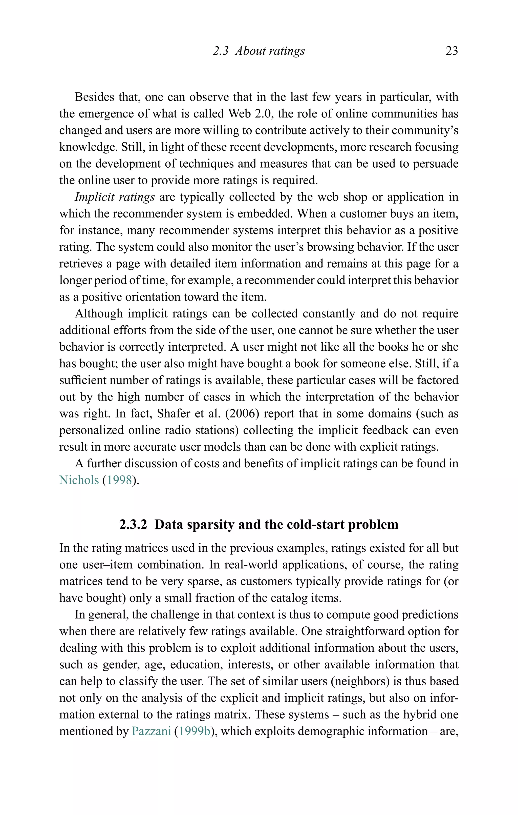 2.3 About ratings 23
Besides that, one can observe that in the last few years in particular, with
the emergence of what is called Web 2.0, the role of online communities has
changed and users are more willing to contribute actively to their community’s
knowledge. Still, in light of these recent developments, more research focusing
on the development of techniques and measures that can be used to persuade
the online user to provide more ratings is required.
Implicit ratings are typically collected by the web shop or application in
which the recommender system is embedded. When a customer buys an item,
for instance, many recommender systems interpret this behavior as a positive
rating. The system could also monitor the user’s browsing behavior. If the user
retrieves a page with detailed item information and remains at this page for a
longer period of time, for example, a recommender could interpret this behavior
as a positive orientation toward the item.
Although implicit ratings can be collected constantly and do not require
additional efforts from the side of the user, one cannot be sure whether the user
behavior is correctly interpreted. A user might not like all the books he or she
has bought; the user also might have bought a book for someone else. Still, if a
sufﬁcient number of ratings is available, these particular cases will be factored
out by the high number of cases in which the interpretation of the behavior
was right. In fact, Shafer et al. (2006) report that in some domains (such as
personalized online radio stations) collecting the implicit feedback can even
result in more accurate user models than can be done with explicit ratings.
A further discussion of costs and beneﬁts of implicit ratings can be found in
Nichols (1998).
2.3.2 Data sparsity and the cold-start problem
In the rating matrices used in the previous examples, ratings existed for all but
one user–item combination. In real-world applications, of course, the rating
matrices tend to be very sparse, as customers typically provide ratings for (or
have bought) only a small fraction of the catalog items.
In general, the challenge in that context is thus to compute good predictions
when there are relatively few ratings available. One straightforward option for
dealing with this problem is to exploit additional information about the users,
such as gender, age, education, interests, or other available information that
can help to classify the user. The set of similar users (neighbors) is thus based
not only on the analysis of the explicit and implicit ratings, but also on infor-
mation external to the ratings matrix. These systems – such as the hybrid one
mentioned by Pazzani (1999b), which exploits demographic information – are,
 
