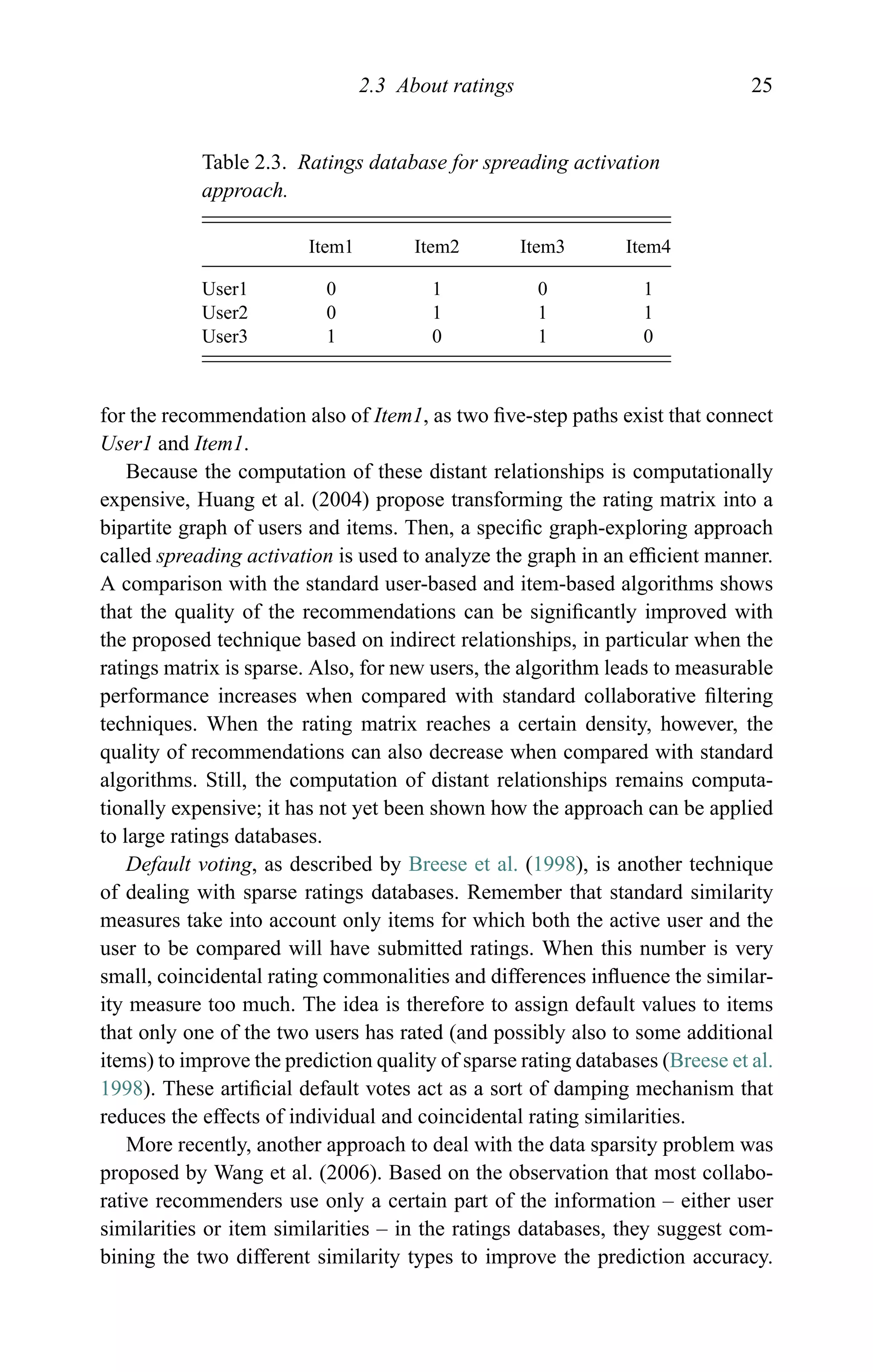 2.3 About ratings 25
Table 2.3. Ratings database for spreading activation
approach.
Item1 Item2 Item3 Item4
User1 0 1 0 1
User2 0 1 1 1
User3 1 0 1 0
for the recommendation also of Item1, as two ﬁve-step paths exist that connect
User1 and Item1.
Because the computation of these distant relationships is computationally
expensive, Huang et al. (2004) propose transforming the rating matrix into a
bipartite graph of users and items. Then, a speciﬁc graph-exploring approach
called spreading activation is used to analyze the graph in an efﬁcient manner.
A comparison with the standard user-based and item-based algorithms shows
that the quality of the recommendations can be signiﬁcantly improved with
the proposed technique based on indirect relationships, in particular when the
ratings matrix is sparse. Also, for new users, the algorithm leads to measurable
performance increases when compared with standard collaborative ﬁltering
techniques. When the rating matrix reaches a certain density, however, the
quality of recommendations can also decrease when compared with standard
algorithms. Still, the computation of distant relationships remains computa-
tionally expensive; it has not yet been shown how the approach can be applied
to large ratings databases.
Default voting, as described by Breese et al. (1998), is another technique
of dealing with sparse ratings databases. Remember that standard similarity
measures take into account only items for which both the active user and the
user to be compared will have submitted ratings. When this number is very
small, coincidental rating commonalities and differences inﬂuence the similar-
ity measure too much. The idea is therefore to assign default values to items
that only one of the two users has rated (and possibly also to some additional
items) to improve the prediction quality of sparse rating databases (Breese et al.
1998). These artiﬁcial default votes act as a sort of damping mechanism that
reduces the effects of individual and coincidental rating similarities.
More recently, another approach to deal with the data sparsity problem was
proposed by Wang et al. (2006). Based on the observation that most collabo-
rative recommenders use only a certain part of the information – either user
similarities or item similarities – in the ratings databases, they suggest com-
bining the two different similarity types to improve the prediction accuracy.
 