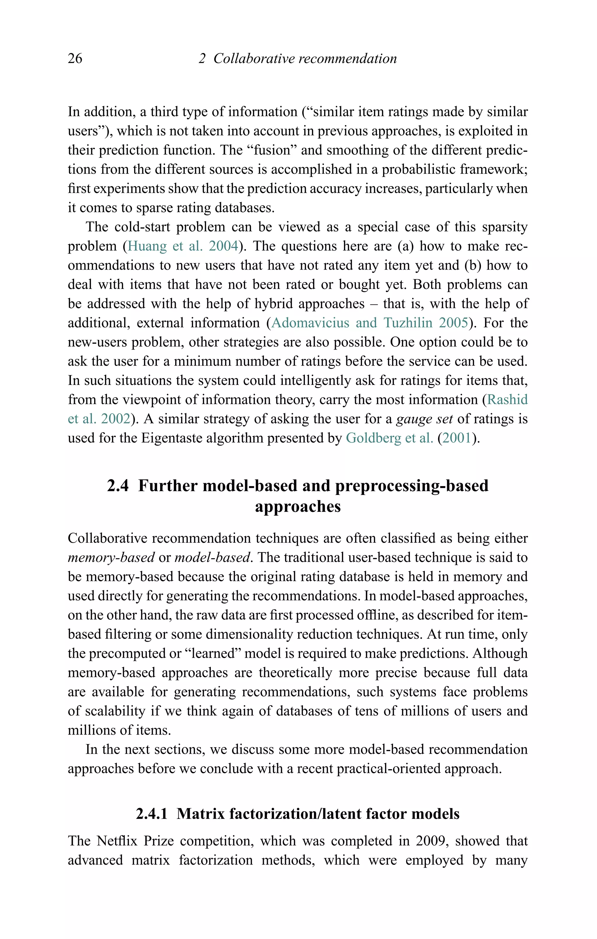 26 2 Collaborative recommendation
In addition, a third type of information (“similar item ratings made by similar
users”), which is not taken into account in previous approaches, is exploited in
their prediction function. The “fusion” and smoothing of the different predic-
tions from the different sources is accomplished in a probabilistic framework;
ﬁrst experiments show that the prediction accuracy increases, particularly when
it comes to sparse rating databases.
The cold-start problem can be viewed as a special case of this sparsity
problem (Huang et al. 2004). The questions here are (a) how to make rec-
ommendations to new users that have not rated any item yet and (b) how to
deal with items that have not been rated or bought yet. Both problems can
be addressed with the help of hybrid approaches – that is, with the help of
additional, external information (Adomavicius and Tuzhilin 2005). For the
new-users problem, other strategies are also possible. One option could be to
ask the user for a minimum number of ratings before the service can be used.
In such situations the system could intelligently ask for ratings for items that,
from the viewpoint of information theory, carry the most information (Rashid
et al. 2002). A similar strategy of asking the user for a gauge set of ratings is
used for the Eigentaste algorithm presented by Goldberg et al. (2001).
2.4 Further model-based and preprocessing-based
approaches
Collaborative recommendation techniques are often classiﬁed as being either
memory-based or model-based. The traditional user-based technique is said to
be memory-based because the original rating database is held in memory and
used directly for generating the recommendations. In model-based approaches,
on the other hand, the raw data are ﬁrst processed ofﬂine, as described for item-
based ﬁltering or some dimensionality reduction techniques. At run time, only
the precomputed or “learned” model is required to make predictions. Although
memory-based approaches are theoretically more precise because full data
are available for generating recommendations, such systems face problems
of scalability if we think again of databases of tens of millions of users and
millions of items.
In the next sections, we discuss some more model-based recommendation
approaches before we conclude with a recent practical-oriented approach.
2.4.1 Matrix factorization/latent factor models
The Netﬂix Prize competition, which was completed in 2009, showed that
advanced matrix factorization methods, which were employed by many
 