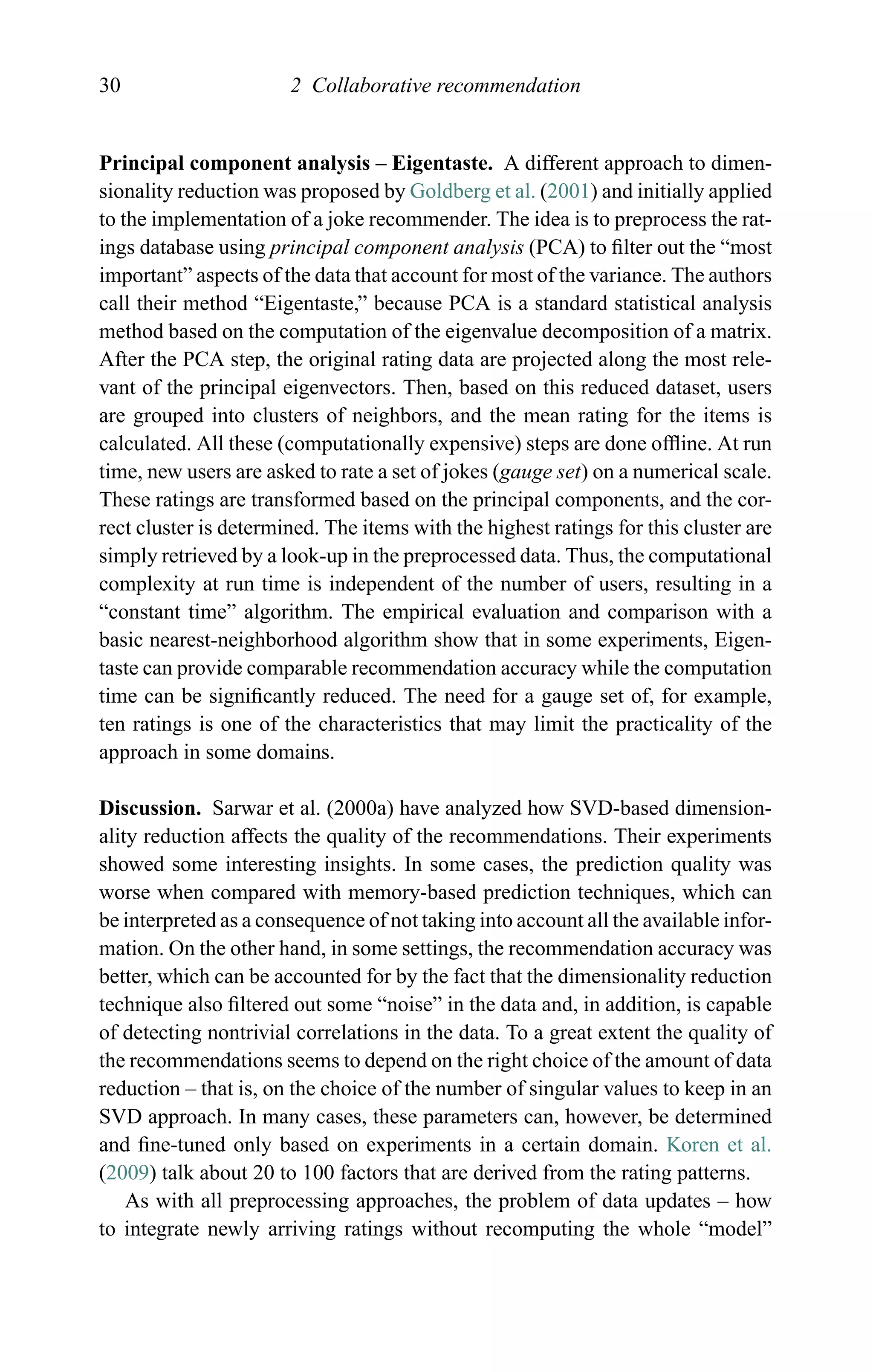 30 2 Collaborative recommendation
Principal component analysis – Eigentaste. A different approach to dimen-
sionality reduction was proposed by Goldberg et al. (2001) and initially applied
to the implementation of a joke recommender. The idea is to preprocess the rat-
ings database using principal component analysis (PCA) to ﬁlter out the “most
important” aspects of the data that account for most of the variance. The authors
call their method “Eigentaste,” because PCA is a standard statistical analysis
method based on the computation of the eigenvalue decomposition of a matrix.
After the PCA step, the original rating data are projected along the most rele-
vant of the principal eigenvectors. Then, based on this reduced dataset, users
are grouped into clusters of neighbors, and the mean rating for the items is
calculated. All these (computationally expensive) steps are done ofﬂine. At run
time, new users are asked to rate a set of jokes (gauge set) on a numerical scale.
These ratings are transformed based on the principal components, and the cor-
rect cluster is determined. The items with the highest ratings for this cluster are
simply retrieved by a look-up in the preprocessed data. Thus, the computational
complexity at run time is independent of the number of users, resulting in a
“constant time” algorithm. The empirical evaluation and comparison with a
basic nearest-neighborhood algorithm show that in some experiments, Eigen-
taste can provide comparable recommendation accuracy while the computation
time can be signiﬁcantly reduced. The need for a gauge set of, for example,
ten ratings is one of the characteristics that may limit the practicality of the
approach in some domains.
Discussion. Sarwar et al. (2000a) have analyzed how SVD-based dimension-
ality reduction affects the quality of the recommendations. Their experiments
showed some interesting insights. In some cases, the prediction quality was
worse when compared with memory-based prediction techniques, which can
be interpreted as a consequence of not taking into account all the available infor-
mation. On the other hand, in some settings, the recommendation accuracy was
better, which can be accounted for by the fact that the dimensionality reduction
technique also ﬁltered out some “noise” in the data and, in addition, is capable
of detecting nontrivial correlations in the data. To a great extent the quality of
the recommendations seems to depend on the right choice of the amount of data
reduction – that is, on the choice of the number of singular values to keep in an
SVD approach. In many cases, these parameters can, however, be determined
and ﬁne-tuned only based on experiments in a certain domain. Koren et al.
(2009) talk about 20 to 100 factors that are derived from the rating patterns.
As with all preprocessing approaches, the problem of data updates – how
to integrate newly arriving ratings without recomputing the whole “model”
 