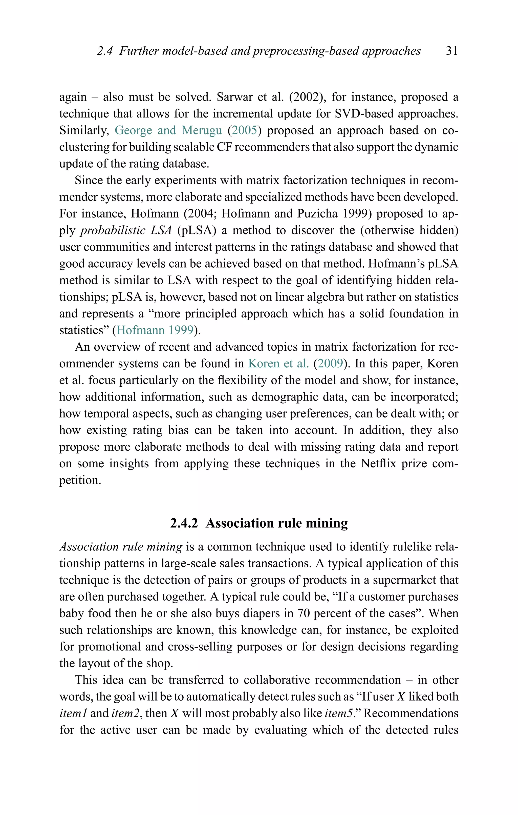 2.4 Further model-based and preprocessing-based approaches 31
again – also must be solved. Sarwar et al. (2002), for instance, proposed a
technique that allows for the incremental update for SVD-based approaches.
Similarly, George and Merugu (2005) proposed an approach based on co-
clustering for building scalable CF recommenders that also support the dynamic
update of the rating database.
Since the early experiments with matrix factorization techniques in recom-
mender systems, more elaborate and specialized methods have been developed.
For instance, Hofmann (2004; Hofmann and Puzicha 1999) proposed to ap-
ply probabilistic LSA (pLSA) a method to discover the (otherwise hidden)
user communities and interest patterns in the ratings database and showed that
good accuracy levels can be achieved based on that method. Hofmann’s pLSA
method is similar to LSA with respect to the goal of identifying hidden rela-
tionships; pLSA is, however, based not on linear algebra but rather on statistics
and represents a “more principled approach which has a solid foundation in
statistics” (Hofmann 1999).
An overview of recent and advanced topics in matrix factorization for rec-
ommender systems can be found in Koren et al. (2009). In this paper, Koren
et al. focus particularly on the ﬂexibility of the model and show, for instance,
how additional information, such as demographic data, can be incorporated;
how temporal aspects, such as changing user preferences, can be dealt with; or
how existing rating bias can be taken into account. In addition, they also
propose more elaborate methods to deal with missing rating data and report
on some insights from applying these techniques in the Netﬂix prize com-
petition.
2.4.2 Association rule mining
Association rule mining is a common technique used to identify rulelike rela-
tionship patterns in large-scale sales transactions. A typical application of this
technique is the detection of pairs or groups of products in a supermarket that
are often purchased together. A typical rule could be, “If a customer purchases
baby food then he or she also buys diapers in 70 percent of the cases”. When
such relationships are known, this knowledge can, for instance, be exploited
for promotional and cross-selling purposes or for design decisions regarding
the layout of the shop.
This idea can be transferred to collaborative recommendation – in other
words, the goal will be to automatically detect rules such as “If user X liked both
item1 and item2, then X will most probably also like item5.” Recommendations
for the active user can be made by evaluating which of the detected rules
 