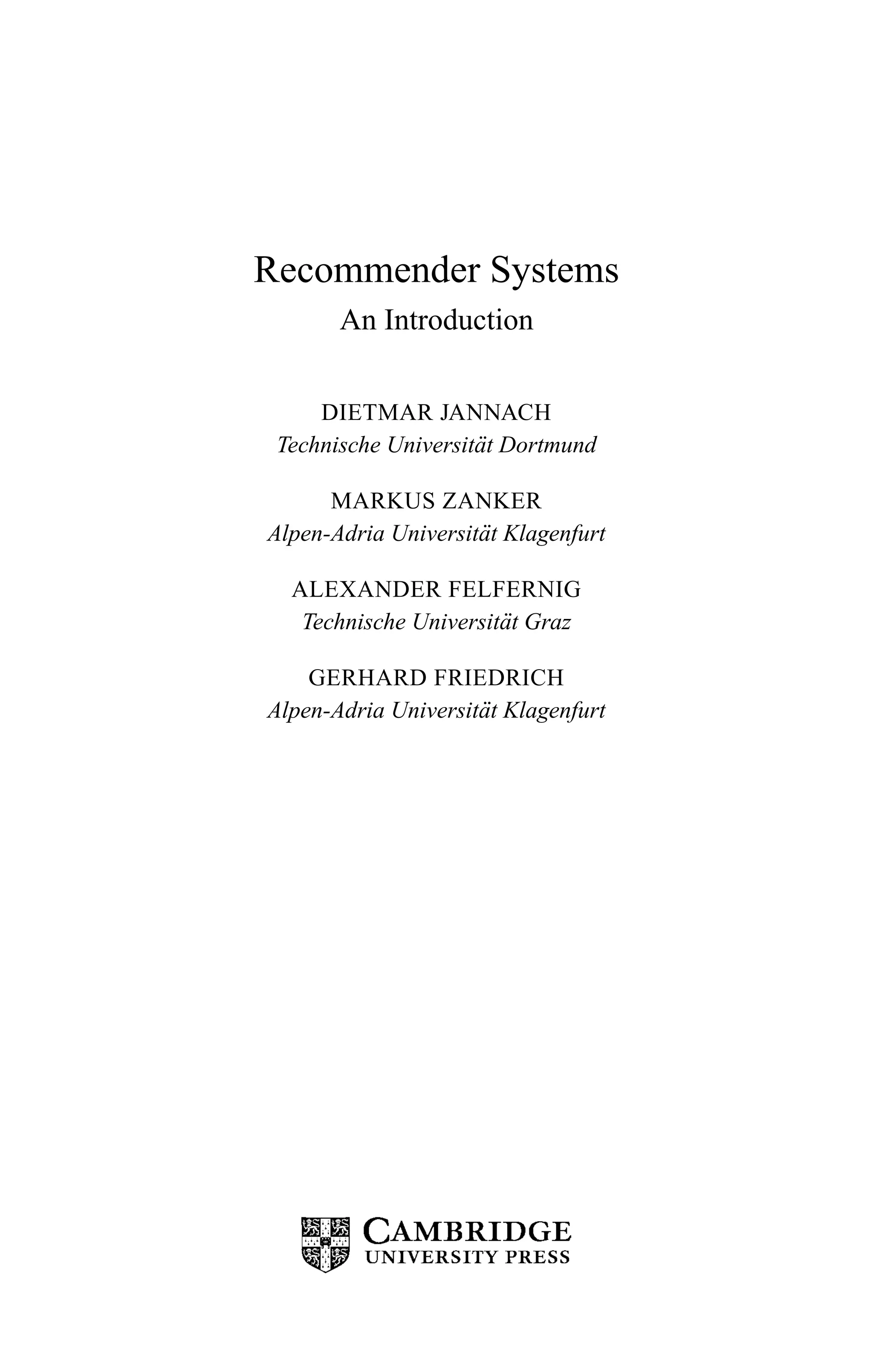 Recommender Systems
An Introduction
DIETMAR JANNACH
Technische Universit¨at Dortmund
MARKUS ZANKER
Alpen-Adria Universit¨at Klagenfurt
ALEXANDER FELFERNIG
Technische Universit¨at Graz
GERHARD FRIEDRICH
Alpen-Adria Universit¨at Klagenfurt
 