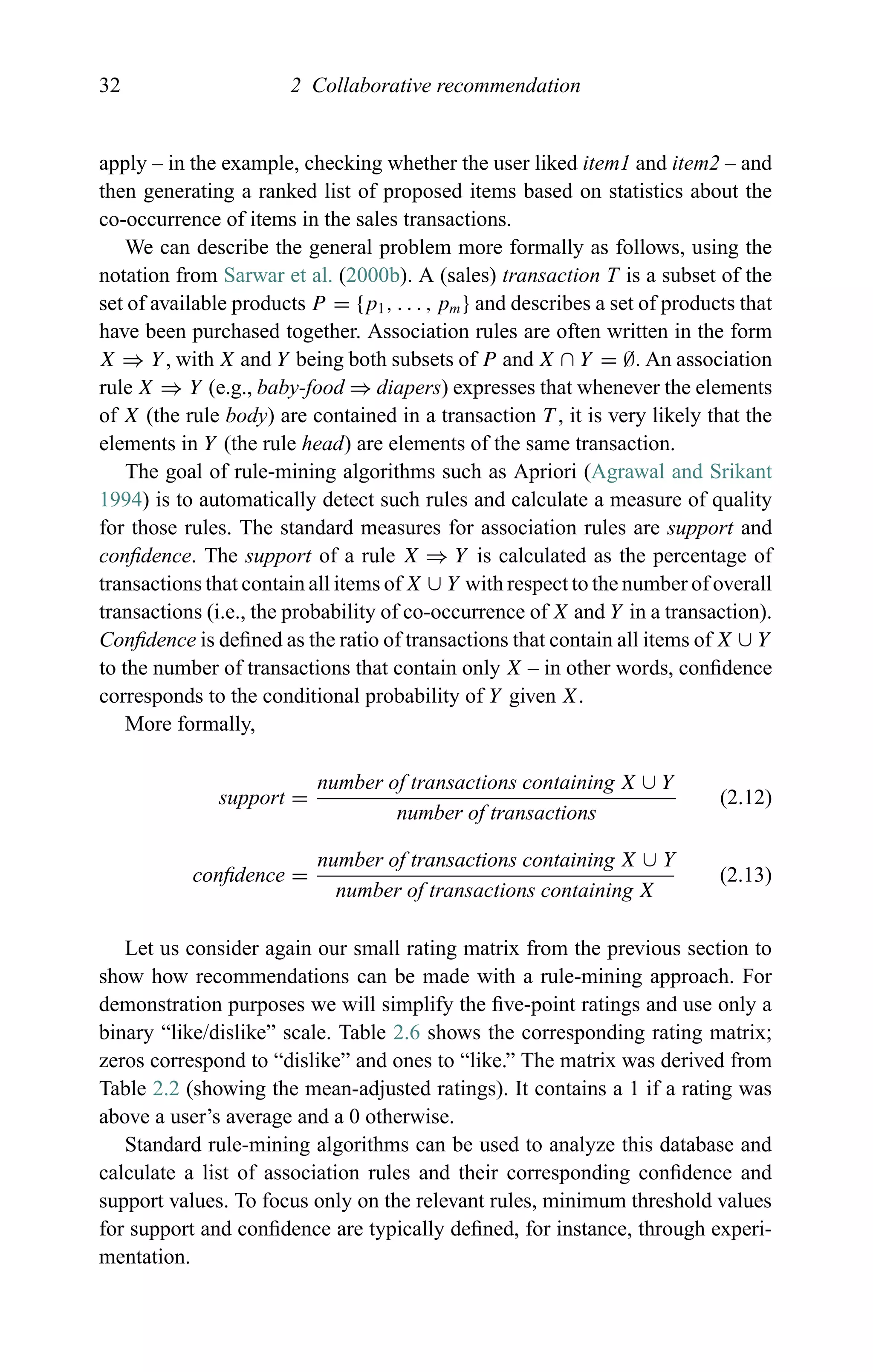 32 2 Collaborative recommendation
apply – in the example, checking whether the user liked item1 and item2 – and
then generating a ranked list of proposed items based on statistics about the
co-occurrence of items in the sales transactions.
We can describe the general problem more formally as follows, using the
notation from Sarwar et al. (2000b). A (sales) transaction T is a subset of the
set of available products P = {p1, . . . , pm} and describes a set of products that
have been purchased together. Association rules are often written in the form
X ⇒ Y, with X and Y being both subsets of P and X ∩ Y = ∅. An association
rule X ⇒ Y (e.g., baby-food ⇒ diapers) expresses that whenever the elements
of X (the rule body) are contained in a transaction T , it is very likely that the
elements in Y (the rule head) are elements of the same transaction.
The goal of rule-mining algorithms such as Apriori (Agrawal and Srikant
1994) is to automatically detect such rules and calculate a measure of quality
for those rules. The standard measures for association rules are support and
conﬁdence. The support of a rule X ⇒ Y is calculated as the percentage of
transactions that contain all items of X ∪ Y with respect to the number of overall
transactions (i.e., the probability of co-occurrence of X and Y in a transaction).
Conﬁdence is deﬁned as the ratio of transactions that contain all items of X ∪ Y
to the number of transactions that contain only X – in other words, conﬁdence
corresponds to the conditional probability of Y given X.
More formally,
support =
number of transactions containing X ∪ Y
number of transactions
(2.12)
conﬁdence =
number of transactions containing X ∪ Y
number of transactions containing X
(2.13)
Let us consider again our small rating matrix from the previous section to
show how recommendations can be made with a rule-mining approach. For
demonstration purposes we will simplify the ﬁve-point ratings and use only a
binary “like/dislike” scale. Table 2.6 shows the corresponding rating matrix;
zeros correspond to “dislike” and ones to “like.” The matrix was derived from
Table 2.2 (showing the mean-adjusted ratings). It contains a 1 if a rating was
above a user’s average and a 0 otherwise.
Standard rule-mining algorithms can be used to analyze this database and
calculate a list of association rules and their corresponding conﬁdence and
support values. To focus only on the relevant rules, minimum threshold values
for support and conﬁdence are typically deﬁned, for instance, through experi-
mentation.
 