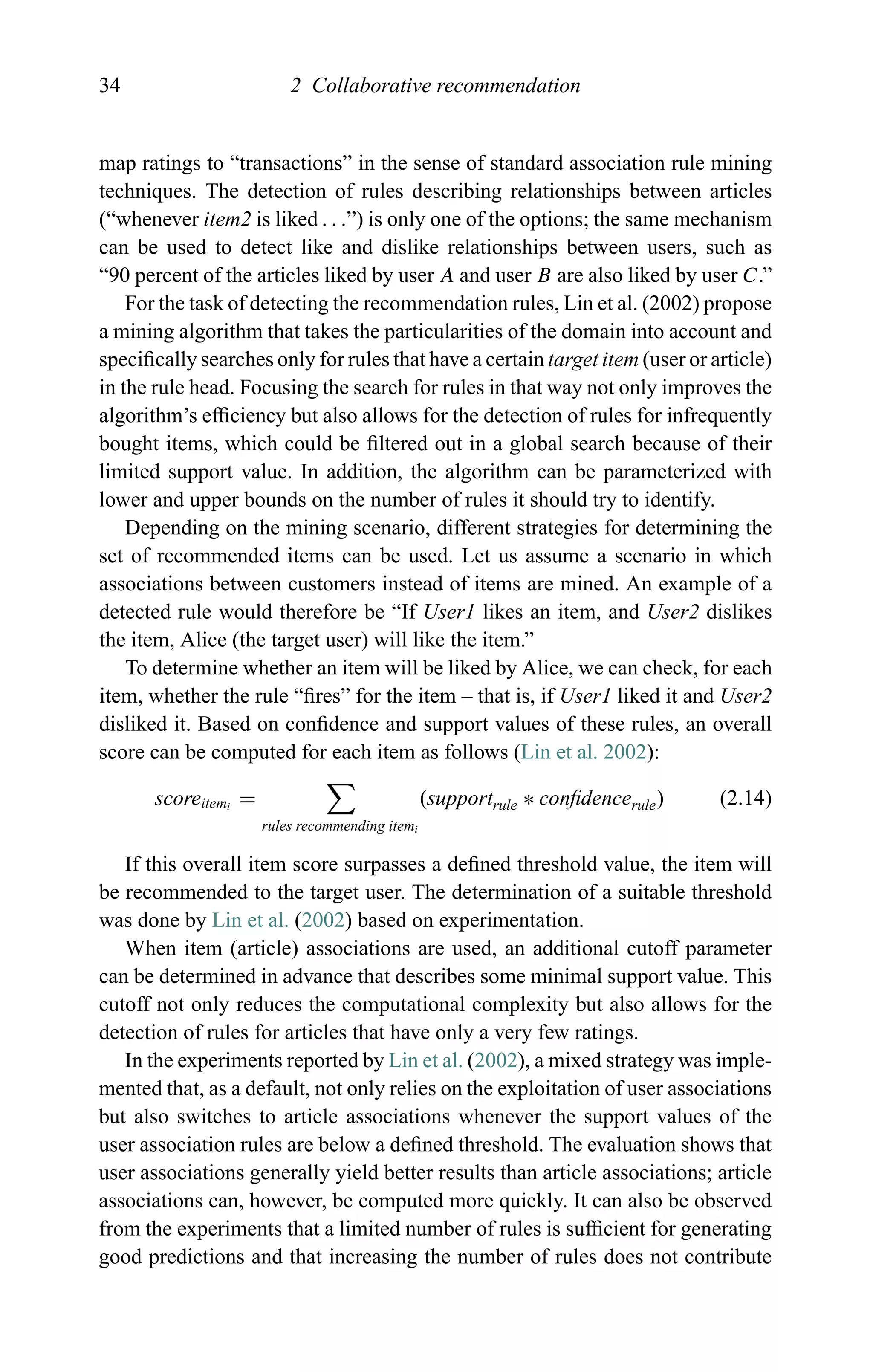 34 2 Collaborative recommendation
map ratings to “transactions” in the sense of standard association rule mining
techniques. The detection of rules describing relationships between articles
(“whenever item2 is liked . . .”) is only one of the options; the same mechanism
can be used to detect like and dislike relationships between users, such as
“90 percent of the articles liked by user A and user B are also liked by user C.”
For the task of detecting the recommendation rules, Lin et al. (2002) propose
a mining algorithm that takes the particularities of the domain into account and
speciﬁcally searches only for rules that have a certain target item (user or article)
in the rule head. Focusing the search for rules in that way not only improves the
algorithm’s efﬁciency but also allows for the detection of rules for infrequently
bought items, which could be ﬁltered out in a global search because of their
limited support value. In addition, the algorithm can be parameterized with
lower and upper bounds on the number of rules it should try to identify.
Depending on the mining scenario, different strategies for determining the
set of recommended items can be used. Let us assume a scenario in which
associations between customers instead of items are mined. An example of a
detected rule would therefore be “If User1 likes an item, and User2 dislikes
the item, Alice (the target user) will like the item.”
To determine whether an item will be liked by Alice, we can check, for each
item, whether the rule “ﬁres” for the item – that is, if User1 liked it and User2
disliked it. Based on conﬁdence and support values of these rules, an overall
score can be computed for each item as follows (Lin et al. 2002):
scoreitemi
=
rules recommending itemi
(supportrule ∗ conﬁdencerule) (2.14)
If this overall item score surpasses a deﬁned threshold value, the item will
be recommended to the target user. The determination of a suitable threshold
was done by Lin et al. (2002) based on experimentation.
When item (article) associations are used, an additional cutoff parameter
can be determined in advance that describes some minimal support value. This
cutoff not only reduces the computational complexity but also allows for the
detection of rules for articles that have only a very few ratings.
In the experiments reported by Lin et al. (2002), a mixed strategy was imple-
mented that, as a default, not only relies on the exploitation of user associations
but also switches to article associations whenever the support values of the
user association rules are below a deﬁned threshold. The evaluation shows that
user associations generally yield better results than article associations; article
associations can, however, be computed more quickly. It can also be observed
from the experiments that a limited number of rules is sufﬁcient for generating
good predictions and that increasing the number of rules does not contribute
 