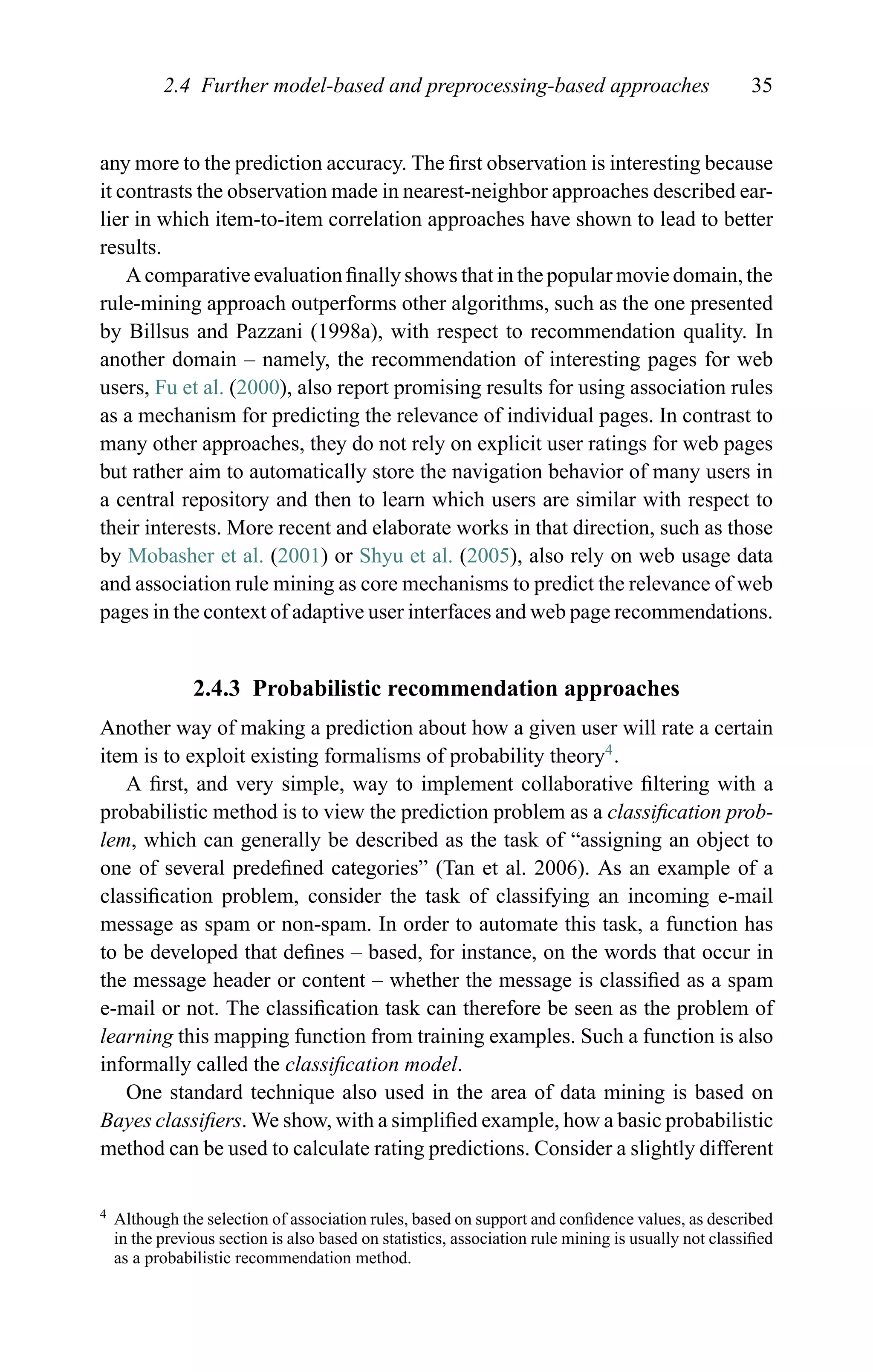 2.4 Further model-based and preprocessing-based approaches 35
any more to the prediction accuracy. The ﬁrst observation is interesting because
it contrasts the observation made in nearest-neighbor approaches described ear-
lier in which item-to-item correlation approaches have shown to lead to better
results.
A comparative evaluation ﬁnally shows that in the popular movie domain, the
rule-mining approach outperforms other algorithms, such as the one presented
by Billsus and Pazzani (1998a), with respect to recommendation quality. In
another domain – namely, the recommendation of interesting pages for web
users, Fu et al. (2000), also report promising results for using association rules
as a mechanism for predicting the relevance of individual pages. In contrast to
many other approaches, they do not rely on explicit user ratings for web pages
but rather aim to automatically store the navigation behavior of many users in
a central repository and then to learn which users are similar with respect to
their interests. More recent and elaborate works in that direction, such as those
by Mobasher et al. (2001) or Shyu et al. (2005), also rely on web usage data
and association rule mining as core mechanisms to predict the relevance of web
pages in the context of adaptive user interfaces and web page recommendations.
2.4.3 Probabilistic recommendation approaches
Another way of making a prediction about how a given user will rate a certain
item is to exploit existing formalisms of probability theory4
.
A ﬁrst, and very simple, way to implement collaborative ﬁltering with a
probabilistic method is to view the prediction problem as a classiﬁcation prob-
lem, which can generally be described as the task of “assigning an object to
one of several predeﬁned categories” (Tan et al. 2006). As an example of a
classiﬁcation problem, consider the task of classifying an incoming e-mail
message as spam or non-spam. In order to automate this task, a function has
to be developed that deﬁnes – based, for instance, on the words that occur in
the message header or content – whether the message is classiﬁed as a spam
e-mail or not. The classiﬁcation task can therefore be seen as the problem of
learning this mapping function from training examples. Such a function is also
informally called the classiﬁcation model.
One standard technique also used in the area of data mining is based on
Bayes classiﬁers. We show, with a simpliﬁed example, how a basic probabilistic
method can be used to calculate rating predictions. Consider a slightly different
4 Although the selection of association rules, based on support and conﬁdence values, as described
in the previous section is also based on statistics, association rule mining is usually not classiﬁed
as a probabilistic recommendation method.
 