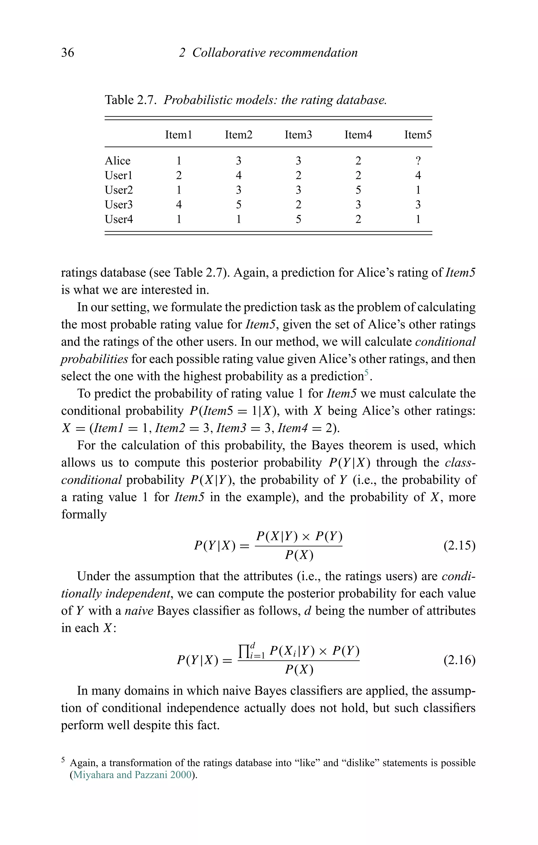 36 2 Collaborative recommendation
Table 2.7. Probabilistic models: the rating database.
Item1 Item2 Item3 Item4 Item5
Alice 1 3 3 2 ?
User1 2 4 2 2 4
User2 1 3 3 5 1
User3 4 5 2 3 3
User4 1 1 5 2 1
ratings database (see Table 2.7). Again, a prediction for Alice’s rating of Item5
is what we are interested in.
In our setting, we formulate the prediction task as the problem of calculating
the most probable rating value for Item5, given the set of Alice’s other ratings
and the ratings of the other users. In our method, we will calculate conditional
probabilities for each possible rating value given Alice’s other ratings, and then
select the one with the highest probability as a prediction5
.
To predict the probability of rating value 1 for Item5 we must calculate the
conditional probability P(Item5 = 1|X), with X being Alice’s other ratings:
X = (Item1 = 1, Item2 = 3, Item3 = 3, Item4 = 2).
For the calculation of this probability, the Bayes theorem is used, which
allows us to compute this posterior probability P(Y|X) through the class-
conditional probability P(X|Y), the probability of Y (i.e., the probability of
a rating value 1 for Item5 in the example), and the probability of X, more
formally
P(Y|X) =
P(X|Y) × P(Y)
P(X)
(2.15)
Under the assumption that the attributes (i.e., the ratings users) are condi-
tionally independent, we can compute the posterior probability for each value
of Y with a naive Bayes classiﬁer as follows, d being the number of attributes
in each X:
P(Y|X) =
d
i=1 P(Xi|Y) × P(Y)
P(X)
(2.16)
In many domains in which naive Bayes classiﬁers are applied, the assump-
tion of conditional independence actually does not hold, but such classiﬁers
perform well despite this fact.
5 Again, a transformation of the ratings database into “like” and “dislike” statements is possible
(Miyahara and Pazzani 2000).
 