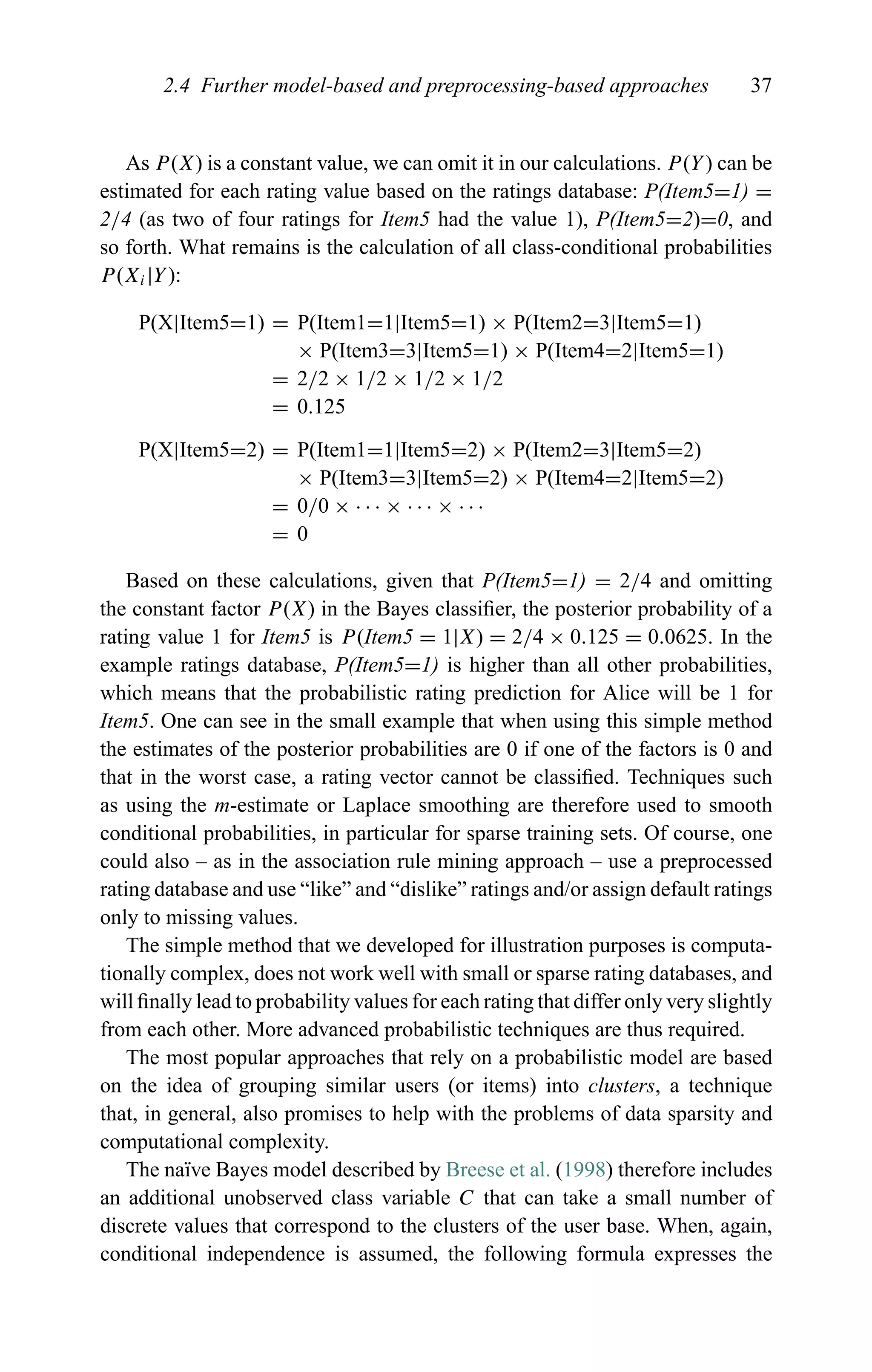 2.4 Further model-based and preprocessing-based approaches 37
As P(X) is a constant value, we can omit it in our calculations. P(Y) can be
estimated for each rating value based on the ratings database: P(Item5=1) =
2/4 (as two of four ratings for Item5 had the value 1), P(Item5=2)=0, and
so forth. What remains is the calculation of all class-conditional probabilities
P(Xi|Y):
P(X|Item5=1) = P(Item1=1|Item5=1) × P(Item2=3|Item5=1)
× P(Item3=3|Item5=1) × P(Item4=2|Item5=1)
= 2/2 × 1/2 × 1/2 × 1/2
= 0.125
P(X|Item5=2) = P(Item1=1|Item5=2) × P(Item2=3|Item5=2)
× P(Item3=3|Item5=2) × P(Item4=2|Item5=2)
= 0/0 × · · · × · · · × · · ·
= 0
Based on these calculations, given that P(Item5=1) = 2/4 and omitting
the constant factor P(X) in the Bayes classiﬁer, the posterior probability of a
rating value 1 for Item5 is P(Item5 = 1|X) = 2/4 × 0.125 = 0.0625. In the
example ratings database, P(Item5=1) is higher than all other probabilities,
which means that the probabilistic rating prediction for Alice will be 1 for
Item5. One can see in the small example that when using this simple method
the estimates of the posterior probabilities are 0 if one of the factors is 0 and
that in the worst case, a rating vector cannot be classiﬁed. Techniques such
as using the m-estimate or Laplace smoothing are therefore used to smooth
conditional probabilities, in particular for sparse training sets. Of course, one
could also – as in the association rule mining approach – use a preprocessed
rating database and use “like” and “dislike” ratings and/or assign default ratings
only to missing values.
The simple method that we developed for illustration purposes is computa-
tionally complex, does not work well with small or sparse rating databases, and
will ﬁnally lead to probability values for each rating that differ only very slightly
from each other. More advanced probabilistic techniques are thus required.
The most popular approaches that rely on a probabilistic model are based
on the idea of grouping similar users (or items) into clusters, a technique
that, in general, also promises to help with the problems of data sparsity and
computational complexity.
The na¨ıve Bayes model described by Breese et al. (1998) therefore includes
an additional unobserved class variable C that can take a small number of
discrete values that correspond to the clusters of the user base. When, again,
conditional independence is assumed, the following formula expresses the
 