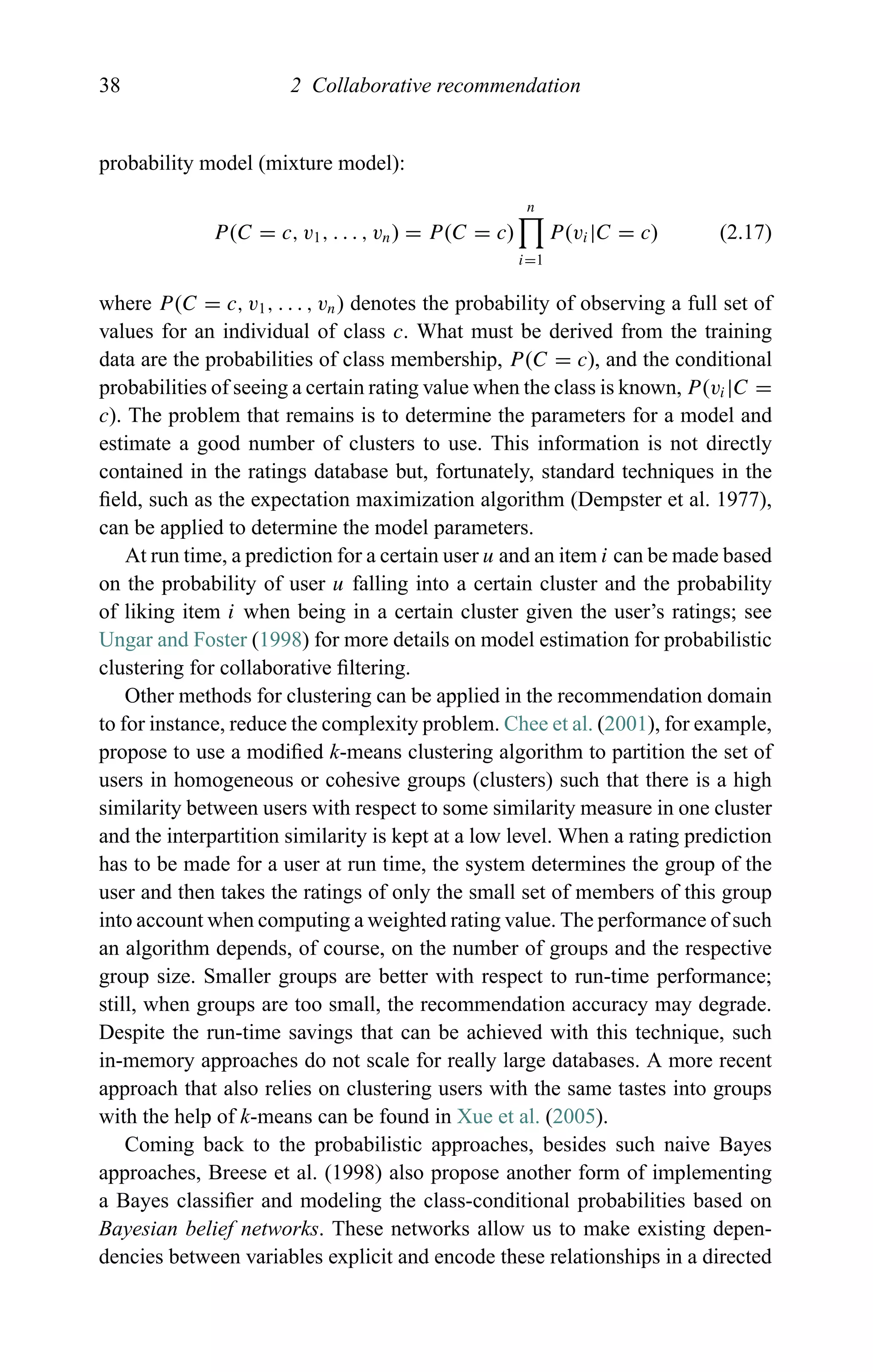 38 2 Collaborative recommendation
probability model (mixture model):
P(C = c, v1, . . . , vn) = P(C = c)
n
i=1
P(vi|C = c) (2.17)
where P(C = c, v1, . . . , vn) denotes the probability of observing a full set of
values for an individual of class c. What must be derived from the training
data are the probabilities of class membership, P(C = c), and the conditional
probabilities of seeing a certain rating value when the class is known, P(vi|C =
c). The problem that remains is to determine the parameters for a model and
estimate a good number of clusters to use. This information is not directly
contained in the ratings database but, fortunately, standard techniques in the
ﬁeld, such as the expectation maximization algorithm (Dempster et al. 1977),
can be applied to determine the model parameters.
At run time, a prediction for a certain user u and an item i can be made based
on the probability of user u falling into a certain cluster and the probability
of liking item i when being in a certain cluster given the user’s ratings; see
Ungar and Foster (1998) for more details on model estimation for probabilistic
clustering for collaborative ﬁltering.
Other methods for clustering can be applied in the recommendation domain
to for instance, reduce the complexity problem. Chee et al. (2001), for example,
propose to use a modiﬁed k-means clustering algorithm to partition the set of
users in homogeneous or cohesive groups (clusters) such that there is a high
similarity between users with respect to some similarity measure in one cluster
and the interpartition similarity is kept at a low level. When a rating prediction
has to be made for a user at run time, the system determines the group of the
user and then takes the ratings of only the small set of members of this group
into account when computing a weighted rating value. The performance of such
an algorithm depends, of course, on the number of groups and the respective
group size. Smaller groups are better with respect to run-time performance;
still, when groups are too small, the recommendation accuracy may degrade.
Despite the run-time savings that can be achieved with this technique, such
in-memory approaches do not scale for really large databases. A more recent
approach that also relies on clustering users with the same tastes into groups
with the help of k-means can be found in Xue et al. (2005).
Coming back to the probabilistic approaches, besides such naive Bayes
approaches, Breese et al. (1998) also propose another form of implementing
a Bayes classiﬁer and modeling the class-conditional probabilities based on
Bayesian belief networks. These networks allow us to make existing depen-
dencies between variables explicit and encode these relationships in a directed
 