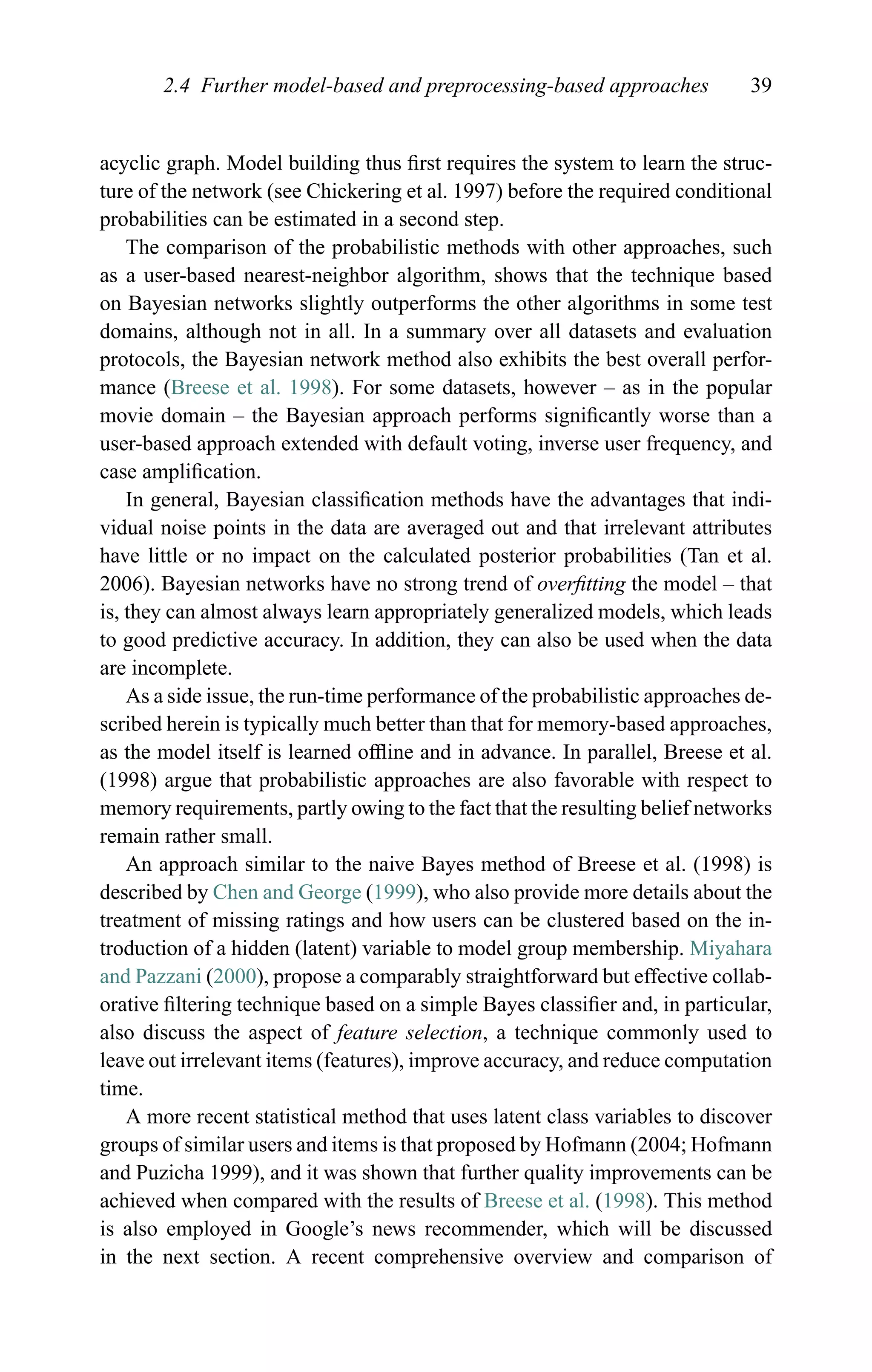 2.4 Further model-based and preprocessing-based approaches 39
acyclic graph. Model building thus ﬁrst requires the system to learn the struc-
ture of the network (see Chickering et al. 1997) before the required conditional
probabilities can be estimated in a second step.
The comparison of the probabilistic methods with other approaches, such
as a user-based nearest-neighbor algorithm, shows that the technique based
on Bayesian networks slightly outperforms the other algorithms in some test
domains, although not in all. In a summary over all datasets and evaluation
protocols, the Bayesian network method also exhibits the best overall perfor-
mance (Breese et al. 1998). For some datasets, however – as in the popular
movie domain – the Bayesian approach performs signiﬁcantly worse than a
user-based approach extended with default voting, inverse user frequency, and
case ampliﬁcation.
In general, Bayesian classiﬁcation methods have the advantages that indi-
vidual noise points in the data are averaged out and that irrelevant attributes
have little or no impact on the calculated posterior probabilities (Tan et al.
2006). Bayesian networks have no strong trend of overﬁtting the model – that
is, they can almost always learn appropriately generalized models, which leads
to good predictive accuracy. In addition, they can also be used when the data
are incomplete.
As a side issue, the run-time performance of the probabilistic approaches de-
scribed herein is typically much better than that for memory-based approaches,
as the model itself is learned ofﬂine and in advance. In parallel, Breese et al.
(1998) argue that probabilistic approaches are also favorable with respect to
memory requirements, partly owing to the fact that the resulting belief networks
remain rather small.
An approach similar to the naive Bayes method of Breese et al. (1998) is
described by Chen and George (1999), who also provide more details about the
treatment of missing ratings and how users can be clustered based on the in-
troduction of a hidden (latent) variable to model group membership. Miyahara
and Pazzani (2000), propose a comparably straightforward but effective collab-
orative ﬁltering technique based on a simple Bayes classiﬁer and, in particular,
also discuss the aspect of feature selection, a technique commonly used to
leave out irrelevant items (features), improve accuracy, and reduce computation
time.
A more recent statistical method that uses latent class variables to discover
groups of similar users and items is that proposed by Hofmann (2004; Hofmann
and Puzicha 1999), and it was shown that further quality improvements can be
achieved when compared with the results of Breese et al. (1998). This method
is also employed in Google’s news recommender, which will be discussed
in the next section. A recent comprehensive overview and comparison of
 