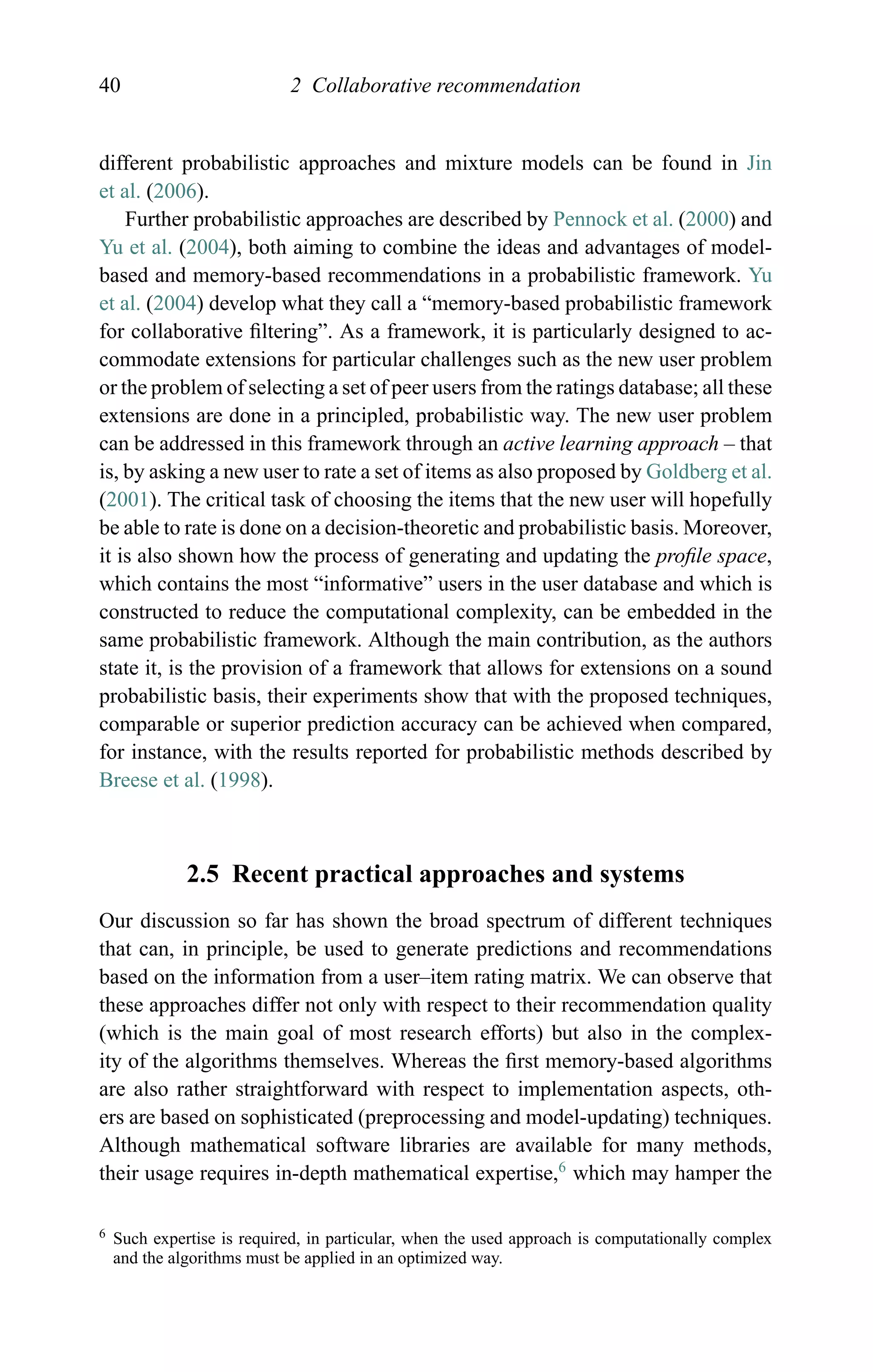 40 2 Collaborative recommendation
different probabilistic approaches and mixture models can be found in Jin
et al. (2006).
Further probabilistic approaches are described by Pennock et al. (2000) and
Yu et al. (2004), both aiming to combine the ideas and advantages of model-
based and memory-based recommendations in a probabilistic framework. Yu
et al. (2004) develop what they call a “memory-based probabilistic framework
for collaborative ﬁltering”. As a framework, it is particularly designed to ac-
commodate extensions for particular challenges such as the new user problem
or the problem of selecting a set of peer users from the ratings database; all these
extensions are done in a principled, probabilistic way. The new user problem
can be addressed in this framework through an active learning approach – that
is, by asking a new user to rate a set of items as also proposed by Goldberg et al.
(2001). The critical task of choosing the items that the new user will hopefully
be able to rate is done on a decision-theoretic and probabilistic basis. Moreover,
it is also shown how the process of generating and updating the proﬁle space,
which contains the most “informative” users in the user database and which is
constructed to reduce the computational complexity, can be embedded in the
same probabilistic framework. Although the main contribution, as the authors
state it, is the provision of a framework that allows for extensions on a sound
probabilistic basis, their experiments show that with the proposed techniques,
comparable or superior prediction accuracy can be achieved when compared,
for instance, with the results reported for probabilistic methods described by
Breese et al. (1998).
2.5 Recent practical approaches and systems
Our discussion so far has shown the broad spectrum of different techniques
that can, in principle, be used to generate predictions and recommendations
based on the information from a user–item rating matrix. We can observe that
these approaches differ not only with respect to their recommendation quality
(which is the main goal of most research efforts) but also in the complex-
ity of the algorithms themselves. Whereas the ﬁrst memory-based algorithms
are also rather straightforward with respect to implementation aspects, oth-
ers are based on sophisticated (preprocessing and model-updating) techniques.
Although mathematical software libraries are available for many methods,
their usage requires in-depth mathematical expertise,6
which may hamper the
6 Such expertise is required, in particular, when the used approach is computationally complex
and the algorithms must be applied in an optimized way.
 