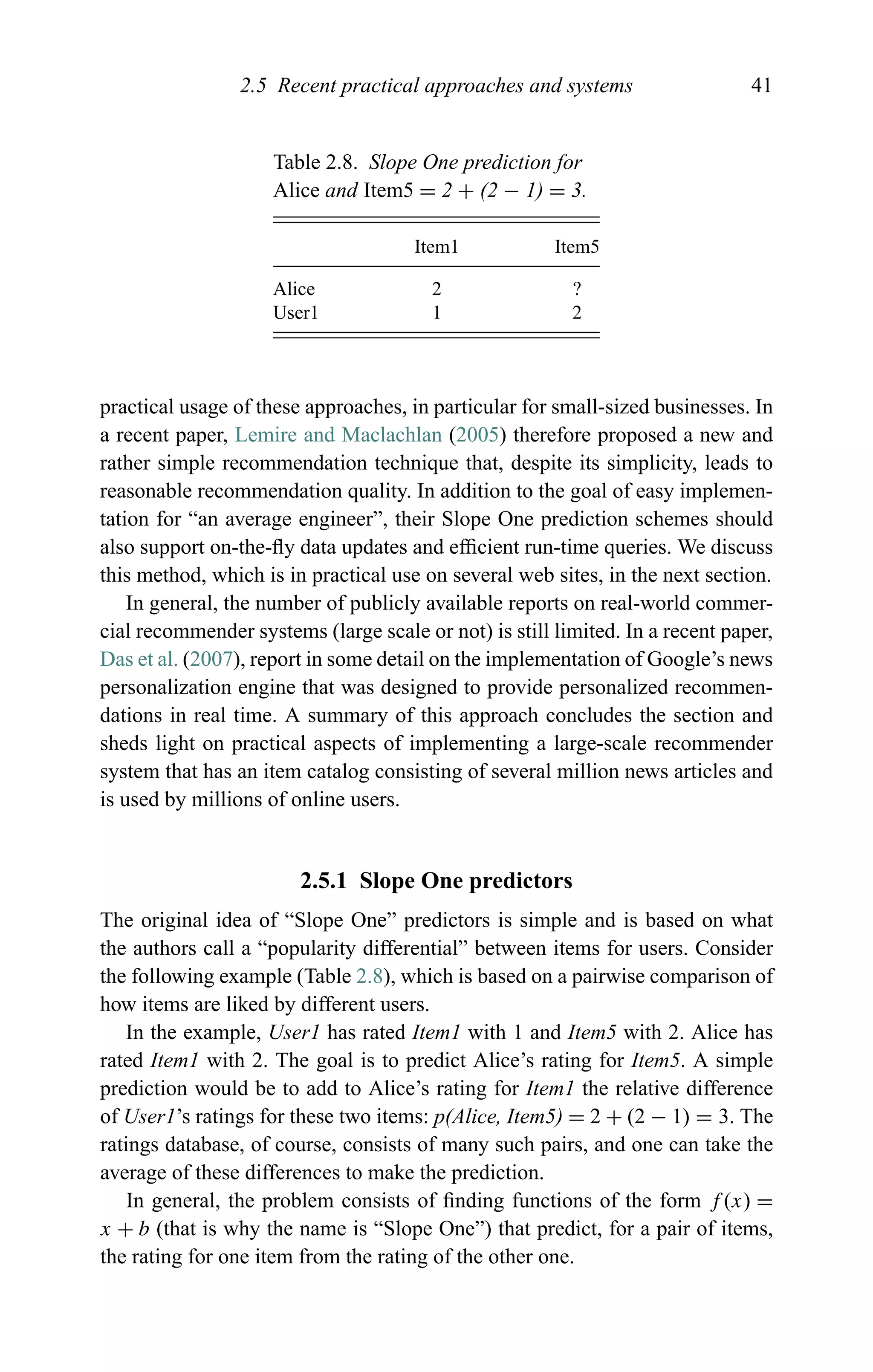 2.5 Recent practical approaches and systems 41
Table 2.8. Slope One prediction for
Alice and Item5 = 2 + (2 − 1) = 3.
Item1 Item5
Alice 2 ?
User1 1 2
practical usage of these approaches, in particular for small-sized businesses. In
a recent paper, Lemire and Maclachlan (2005) therefore proposed a new and
rather simple recommendation technique that, despite its simplicity, leads to
reasonable recommendation quality. In addition to the goal of easy implemen-
tation for “an average engineer”, their Slope One prediction schemes should
also support on-the-ﬂy data updates and efﬁcient run-time queries. We discuss
this method, which is in practical use on several web sites, in the next section.
In general, the number of publicly available reports on real-world commer-
cial recommender systems (large scale or not) is still limited. In a recent paper,
Das et al. (2007), report in some detail on the implementation of Google’s news
personalization engine that was designed to provide personalized recommen-
dations in real time. A summary of this approach concludes the section and
sheds light on practical aspects of implementing a large-scale recommender
system that has an item catalog consisting of several million news articles and
is used by millions of online users.
2.5.1 Slope One predictors
The original idea of “Slope One” predictors is simple and is based on what
the authors call a “popularity differential” between items for users. Consider
the following example (Table 2.8), which is based on a pairwise comparison of
how items are liked by different users.
In the example, User1 has rated Item1 with 1 and Item5 with 2. Alice has
rated Item1 with 2. The goal is to predict Alice’s rating for Item5. A simple
prediction would be to add to Alice’s rating for Item1 the relative difference
of User1’s ratings for these two items: p(Alice, Item5) = 2 + (2 − 1) = 3. The
ratings database, of course, consists of many such pairs, and one can take the
average of these differences to make the prediction.
In general, the problem consists of ﬁnding functions of the form f (x) =
x + b (that is why the name is “Slope One”) that predict, for a pair of items,
the rating for one item from the rating of the other one.
 