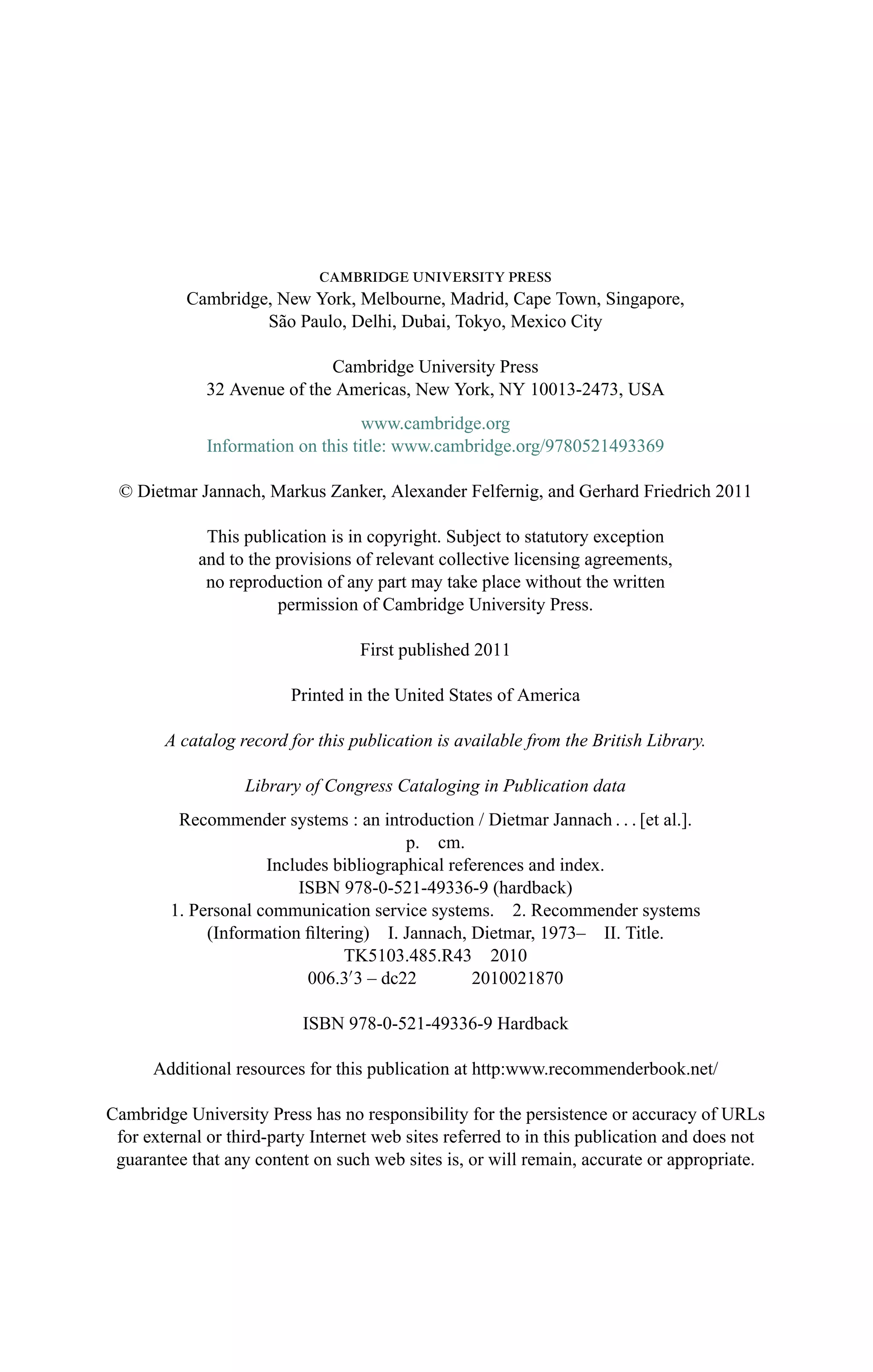 cambridge university press
Cambridge, New York, Melbourne, Madrid, Cape Town, Singapore,
S˜ao Paulo, Delhi, Dubai, Tokyo, Mexico City
Cambridge University Press
32 Avenue of the Americas, New York, NY 10013-2473, USA
www.cambridge.org
Information on this title: www.cambridge.org/9780521493369
© Dietmar Jannach, Markus Zanker, Alexander Felfernig, and Gerhard Friedrich 2011
This publication is in copyright. Subject to statutory exception
and to the provisions of relevant collective licensing agreements,
no reproduction of any part may take place without the written
permission of Cambridge University Press.
First published 2011
Printed in the United States of America
A catalog record for this publication is available from the British Library.
Library of Congress Cataloging in Publication data
Recommender systems : an introduction / Dietmar Jannach . . . [et al.].
p. cm.
Includes bibliographical references and index.
ISBN 978-0-521-49336-9 (hardback)
1. Personal communication service systems. 2. Recommender systems
(Information ﬁltering) I. Jannach, Dietmar, 1973– II. Title.
TK5103.485.R43 2010
006.3 3 – dc22 2010021870
ISBN 978-0-521-49336-9 Hardback
Additional resources for this publication at http:www.recommenderbook.net/
Cambridge University Press has no responsibility for the persistence or accuracy of URLs
for external or third-party Internet web sites referred to in this publication and does not
guarantee that any content on such web sites is, or will remain, accurate or appropriate.
 