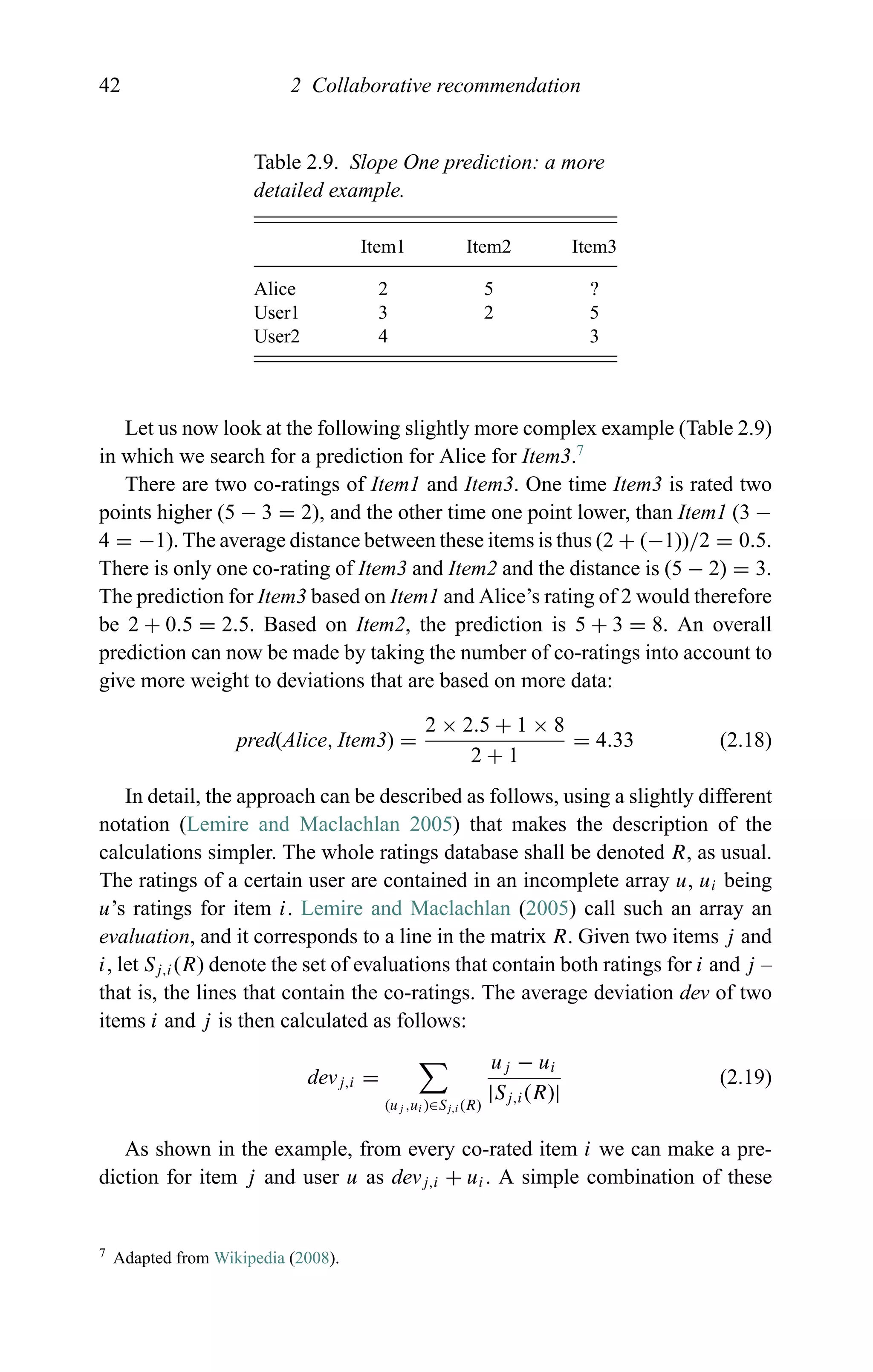 42 2 Collaborative recommendation
Table 2.9. Slope One prediction: a more
detailed example.
Item1 Item2 Item3
Alice 2 5 ?
User1 3 2 5
User2 4 3
Let us now look at the following slightly more complex example (Table 2.9)
in which we search for a prediction for Alice for Item3.7
There are two co-ratings of Item1 and Item3. One time Item3 is rated two
points higher (5 − 3 = 2), and the other time one point lower, than Item1 (3 −
4 = −1). The average distance between these items is thus (2 + (−1))/2 = 0.5.
There is only one co-rating of Item3 and Item2 and the distance is (5 − 2) = 3.
The prediction for Item3 based on Item1 and Alice’s rating of 2 would therefore
be 2 + 0.5 = 2.5. Based on Item2, the prediction is 5 + 3 = 8. An overall
prediction can now be made by taking the number of co-ratings into account to
give more weight to deviations that are based on more data:
pred(Alice, Item3) =
2 × 2.5 + 1 × 8
2 + 1
= 4.33 (2.18)
In detail, the approach can be described as follows, using a slightly different
notation (Lemire and Maclachlan 2005) that makes the description of the
calculations simpler. The whole ratings database shall be denoted R, as usual.
The ratings of a certain user are contained in an incomplete array u, ui being
u’s ratings for item i. Lemire and Maclachlan (2005) call such an array an
evaluation, and it corresponds to a line in the matrix R. Given two items j and
i, let Sj,i(R) denote the set of evaluations that contain both ratings for i and j –
that is, the lines that contain the co-ratings. The average deviation dev of two
items i and j is then calculated as follows:
devj,i =
(uj ,ui )∈Sj,i (R)
uj − ui
|Sj,i(R)|
(2.19)
As shown in the example, from every co-rated item i we can make a pre-
diction for item j and user u as devj,i + ui. A simple combination of these
7 Adapted from Wikipedia (2008).
 