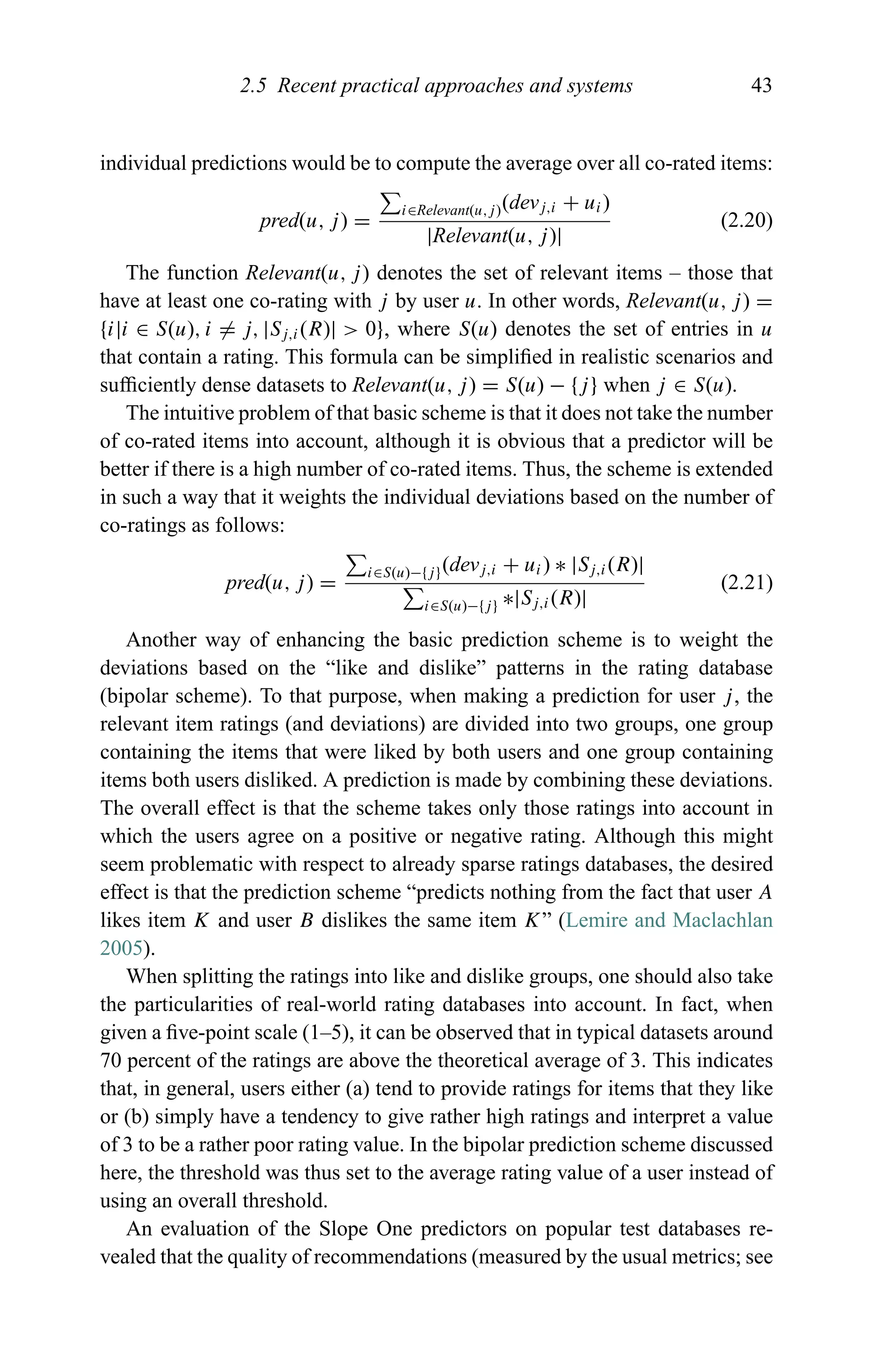 2.5 Recent practical approaches and systems 43
individual predictions would be to compute the average over all co-rated items:
pred(u, j) =
i∈Relevant(u,j)(devj,i + ui)
|Relevant(u, j)|
(2.20)
The function Relevant(u, j) denotes the set of relevant items – those that
have at least one co-rating with j by user u. In other words, Relevant(u, j) =
{i|i ∈ S(u), i = j, |Sj,i(R)| > 0}, where S(u) denotes the set of entries in u
that contain a rating. This formula can be simpliﬁed in realistic scenarios and
sufﬁciently dense datasets to Relevant(u, j) = S(u) − {j} when j ∈ S(u).
The intuitive problem of that basic scheme is that it does not take the number
of co-rated items into account, although it is obvious that a predictor will be
better if there is a high number of co-rated items. Thus, the scheme is extended
in such a way that it weights the individual deviations based on the number of
co-ratings as follows:
pred(u, j) =
i∈S(u)−{j}(devj,i + ui) ∗ |Sj,i(R)|
i∈S(u)−{j} ∗|Sj,i(R)|
(2.21)
Another way of enhancing the basic prediction scheme is to weight the
deviations based on the “like and dislike” patterns in the rating database
(bipolar scheme). To that purpose, when making a prediction for user j, the
relevant item ratings (and deviations) are divided into two groups, one group
containing the items that were liked by both users and one group containing
items both users disliked. A prediction is made by combining these deviations.
The overall effect is that the scheme takes only those ratings into account in
which the users agree on a positive or negative rating. Although this might
seem problematic with respect to already sparse ratings databases, the desired
effect is that the prediction scheme “predicts nothing from the fact that user A
likes item K and user B dislikes the same item K” (Lemire and Maclachlan
2005).
When splitting the ratings into like and dislike groups, one should also take
the particularities of real-world rating databases into account. In fact, when
given a ﬁve-point scale (1–5), it can be observed that in typical datasets around
70 percent of the ratings are above the theoretical average of 3. This indicates
that, in general, users either (a) tend to provide ratings for items that they like
or (b) simply have a tendency to give rather high ratings and interpret a value
of 3 to be a rather poor rating value. In the bipolar prediction scheme discussed
here, the threshold was thus set to the average rating value of a user instead of
using an overall threshold.
An evaluation of the Slope One predictors on popular test databases re-
vealed that the quality of recommendations (measured by the usual metrics; see
 