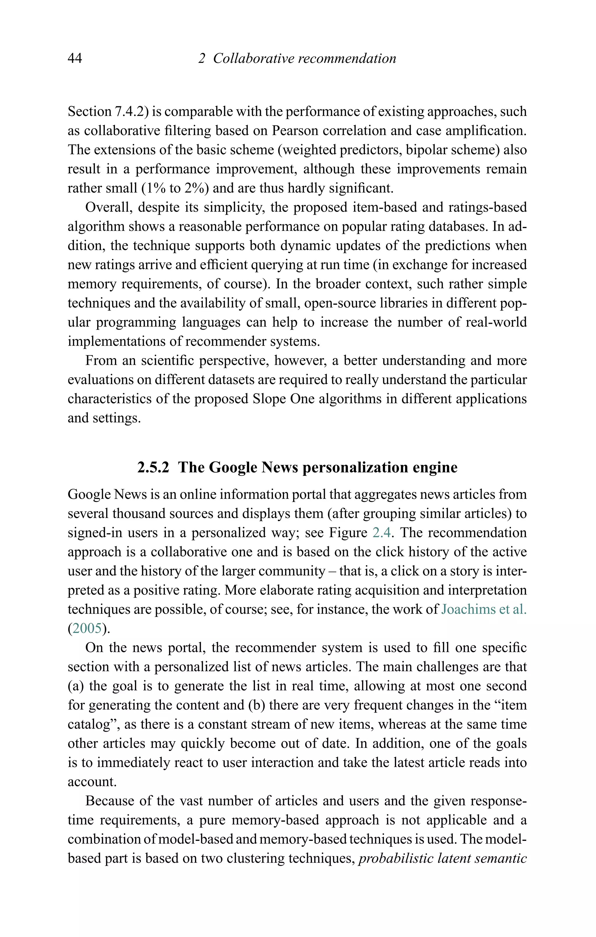 44 2 Collaborative recommendation
Section 7.4.2) is comparable with the performance of existing approaches, such
as collaborative ﬁltering based on Pearson correlation and case ampliﬁcation.
The extensions of the basic scheme (weighted predictors, bipolar scheme) also
result in a performance improvement, although these improvements remain
rather small (1% to 2%) and are thus hardly signiﬁcant.
Overall, despite its simplicity, the proposed item-based and ratings-based
algorithm shows a reasonable performance on popular rating databases. In ad-
dition, the technique supports both dynamic updates of the predictions when
new ratings arrive and efﬁcient querying at run time (in exchange for increased
memory requirements, of course). In the broader context, such rather simple
techniques and the availability of small, open-source libraries in different pop-
ular programming languages can help to increase the number of real-world
implementations of recommender systems.
From an scientiﬁc perspective, however, a better understanding and more
evaluations on different datasets are required to really understand the particular
characteristics of the proposed Slope One algorithms in different applications
and settings.
2.5.2 The Google News personalization engine
Google News is an online information portal that aggregates news articles from
several thousand sources and displays them (after grouping similar articles) to
signed-in users in a personalized way; see Figure 2.4. The recommendation
approach is a collaborative one and is based on the click history of the active
user and the history of the larger community – that is, a click on a story is inter-
preted as a positive rating. More elaborate rating acquisition and interpretation
techniques are possible, of course; see, for instance, the work of Joachims et al.
(2005).
On the news portal, the recommender system is used to ﬁll one speciﬁc
section with a personalized list of news articles. The main challenges are that
(a) the goal is to generate the list in real time, allowing at most one second
for generating the content and (b) there are very frequent changes in the “item
catalog”, as there is a constant stream of new items, whereas at the same time
other articles may quickly become out of date. In addition, one of the goals
is to immediately react to user interaction and take the latest article reads into
account.
Because of the vast number of articles and users and the given response-
time requirements, a pure memory-based approach is not applicable and a
combination of model-based and memory-based techniques is used. The model-
based part is based on two clustering techniques, probabilistic latent semantic
 