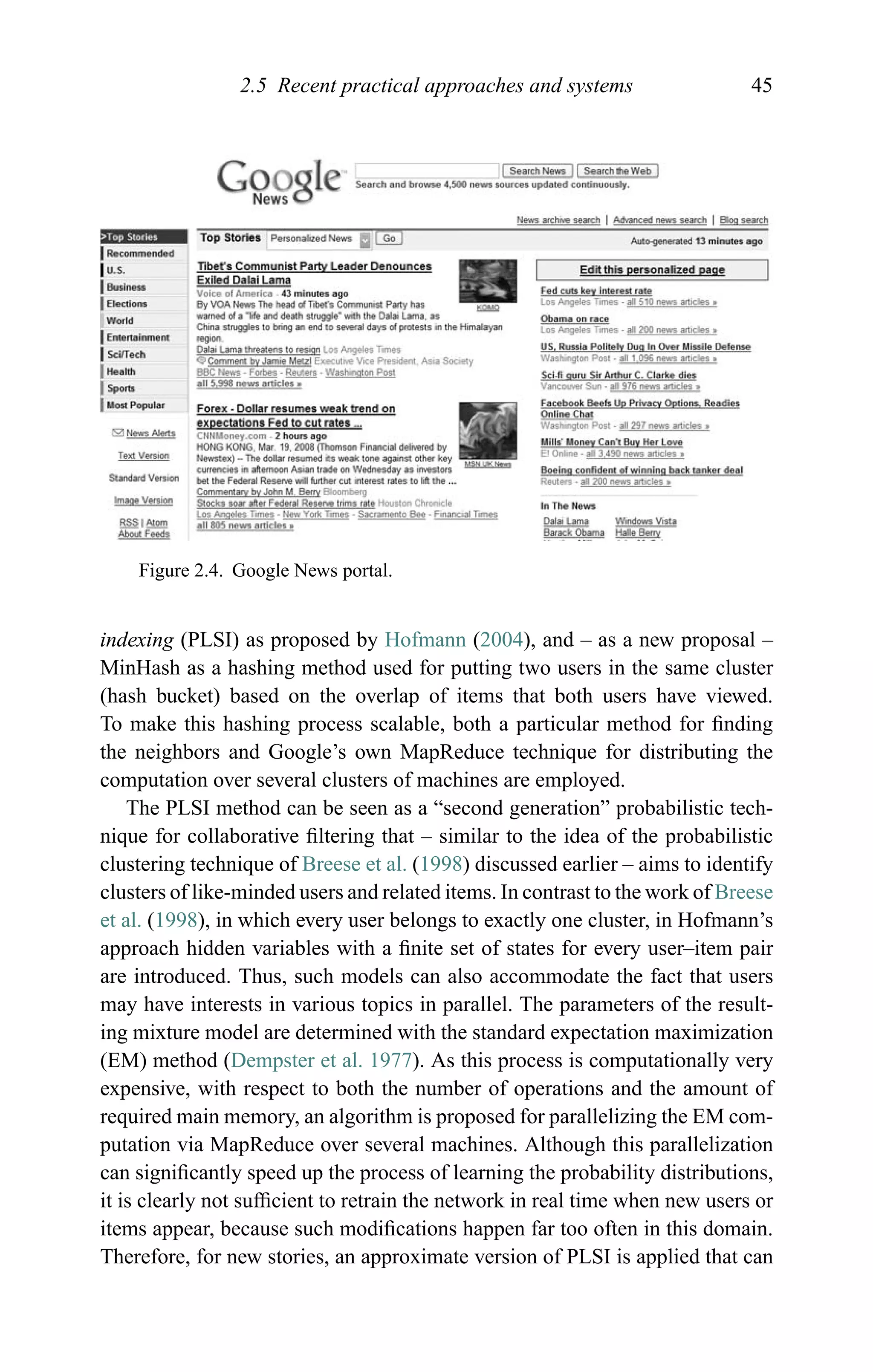 2.5 Recent practical approaches and systems 45
Figure 2.4. Google News portal.
indexing (PLSI) as proposed by Hofmann (2004), and – as a new proposal –
MinHash as a hashing method used for putting two users in the same cluster
(hash bucket) based on the overlap of items that both users have viewed.
To make this hashing process scalable, both a particular method for ﬁnding
the neighbors and Google’s own MapReduce technique for distributing the
computation over several clusters of machines are employed.
The PLSI method can be seen as a “second generation” probabilistic tech-
nique for collaborative ﬁltering that – similar to the idea of the probabilistic
clustering technique of Breese et al. (1998) discussed earlier – aims to identify
clusters of like-minded users and related items. In contrast to the work of Breese
et al. (1998), in which every user belongs to exactly one cluster, in Hofmann’s
approach hidden variables with a ﬁnite set of states for every user–item pair
are introduced. Thus, such models can also accommodate the fact that users
may have interests in various topics in parallel. The parameters of the result-
ing mixture model are determined with the standard expectation maximization
(EM) method (Dempster et al. 1977). As this process is computationally very
expensive, with respect to both the number of operations and the amount of
required main memory, an algorithm is proposed for parallelizing the EM com-
putation via MapReduce over several machines. Although this parallelization
can signiﬁcantly speed up the process of learning the probability distributions,
it is clearly not sufﬁcient to retrain the network in real time when new users or
items appear, because such modiﬁcations happen far too often in this domain.
Therefore, for new stories, an approximate version of PLSI is applied that can
 