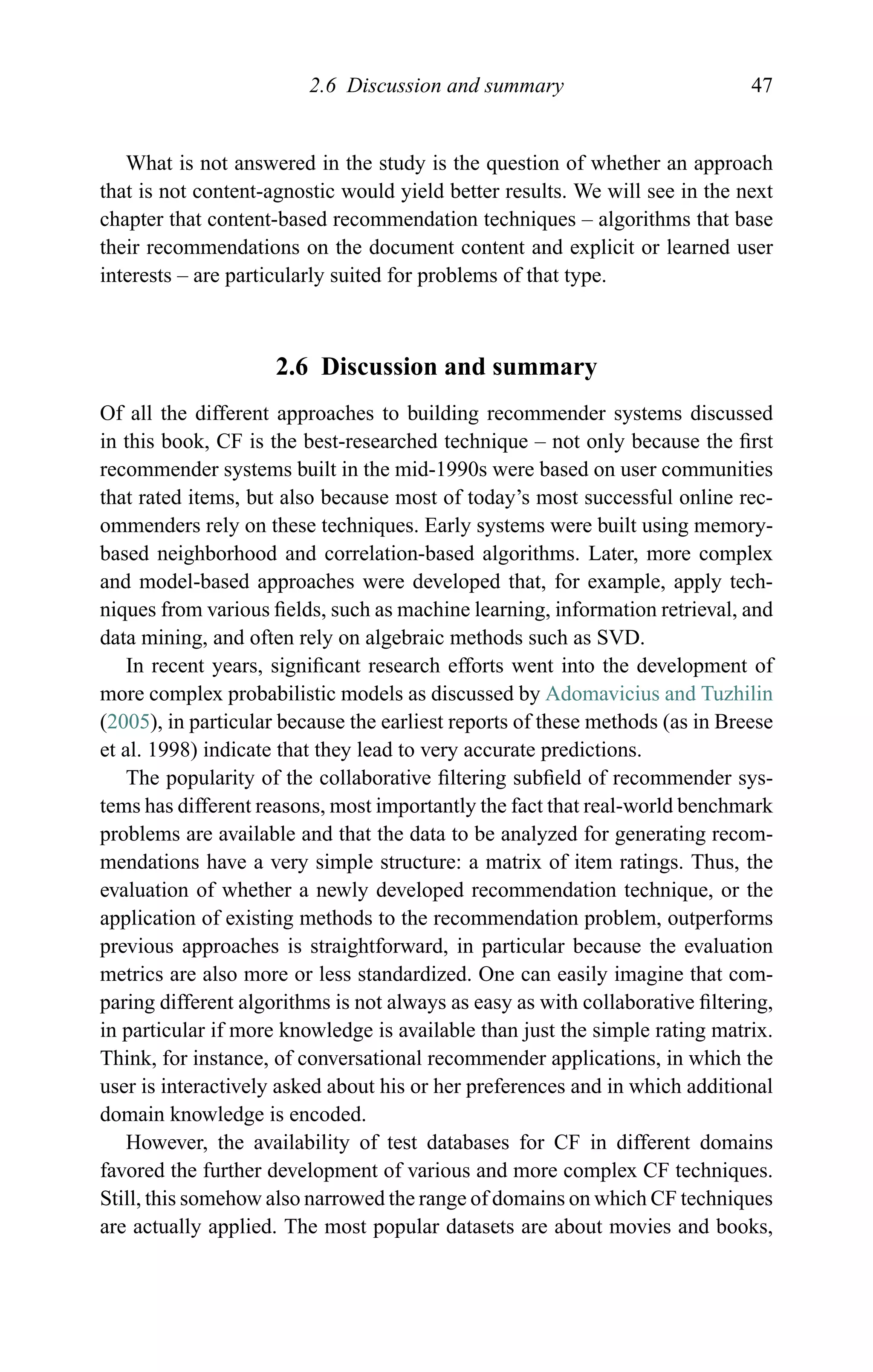 2.6 Discussion and summary 47
What is not answered in the study is the question of whether an approach
that is not content-agnostic would yield better results. We will see in the next
chapter that content-based recommendation techniques – algorithms that base
their recommendations on the document content and explicit or learned user
interests – are particularly suited for problems of that type.
2.6 Discussion and summary
Of all the different approaches to building recommender systems discussed
in this book, CF is the best-researched technique – not only because the ﬁrst
recommender systems built in the mid-1990s were based on user communities
that rated items, but also because most of today’s most successful online rec-
ommenders rely on these techniques. Early systems were built using memory-
based neighborhood and correlation-based algorithms. Later, more complex
and model-based approaches were developed that, for example, apply tech-
niques from various ﬁelds, such as machine learning, information retrieval, and
data mining, and often rely on algebraic methods such as SVD.
In recent years, signiﬁcant research efforts went into the development of
more complex probabilistic models as discussed by Adomavicius and Tuzhilin
(2005), in particular because the earliest reports of these methods (as in Breese
et al. 1998) indicate that they lead to very accurate predictions.
The popularity of the collaborative ﬁltering subﬁeld of recommender sys-
tems has different reasons, most importantly the fact that real-world benchmark
problems are available and that the data to be analyzed for generating recom-
mendations have a very simple structure: a matrix of item ratings. Thus, the
evaluation of whether a newly developed recommendation technique, or the
application of existing methods to the recommendation problem, outperforms
previous approaches is straightforward, in particular because the evaluation
metrics are also more or less standardized. One can easily imagine that com-
paring different algorithms is not always as easy as with collaborative ﬁltering,
in particular if more knowledge is available than just the simple rating matrix.
Think, for instance, of conversational recommender applications, in which the
user is interactively asked about his or her preferences and in which additional
domain knowledge is encoded.
However, the availability of test databases for CF in different domains
favored the further development of various and more complex CF techniques.
Still, this somehow also narrowed the range of domains on which CF techniques
are actually applied. The most popular datasets are about movies and books,
 