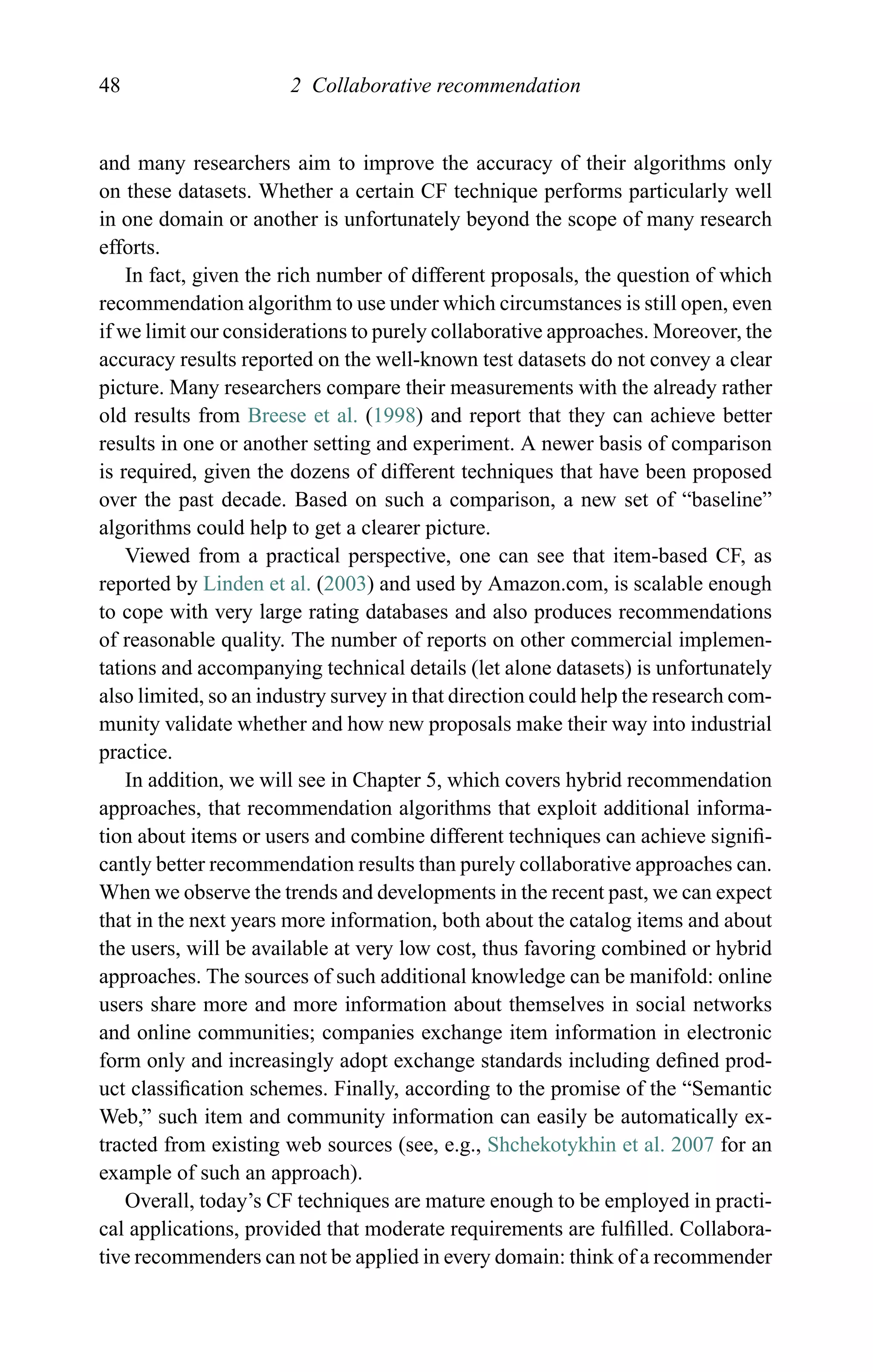 48 2 Collaborative recommendation
and many researchers aim to improve the accuracy of their algorithms only
on these datasets. Whether a certain CF technique performs particularly well
in one domain or another is unfortunately beyond the scope of many research
efforts.
In fact, given the rich number of different proposals, the question of which
recommendation algorithm to use under which circumstances is still open, even
if we limit our considerations to purely collaborative approaches. Moreover, the
accuracy results reported on the well-known test datasets do not convey a clear
picture. Many researchers compare their measurements with the already rather
old results from Breese et al. (1998) and report that they can achieve better
results in one or another setting and experiment. A newer basis of comparison
is required, given the dozens of different techniques that have been proposed
over the past decade. Based on such a comparison, a new set of “baseline”
algorithms could help to get a clearer picture.
Viewed from a practical perspective, one can see that item-based CF, as
reported by Linden et al. (2003) and used by Amazon.com, is scalable enough
to cope with very large rating databases and also produces recommendations
of reasonable quality. The number of reports on other commercial implemen-
tations and accompanying technical details (let alone datasets) is unfortunately
also limited, so an industry survey in that direction could help the research com-
munity validate whether and how new proposals make their way into industrial
practice.
In addition, we will see in Chapter 5, which covers hybrid recommendation
approaches, that recommendation algorithms that exploit additional informa-
tion about items or users and combine different techniques can achieve signiﬁ-
cantly better recommendation results than purely collaborative approaches can.
When we observe the trends and developments in the recent past, we can expect
that in the next years more information, both about the catalog items and about
the users, will be available at very low cost, thus favoring combined or hybrid
approaches. The sources of such additional knowledge can be manifold: online
users share more and more information about themselves in social networks
and online communities; companies exchange item information in electronic
form only and increasingly adopt exchange standards including deﬁned prod-
uct classiﬁcation schemes. Finally, according to the promise of the “Semantic
Web,” such item and community information can easily be automatically ex-
tracted from existing web sources (see, e.g., Shchekotykhin et al. 2007 for an
example of such an approach).
Overall, today’s CF techniques are mature enough to be employed in practi-
cal applications, provided that moderate requirements are fulﬁlled. Collabora-
tive recommenders can not be applied in every domain: think of a recommender
 
