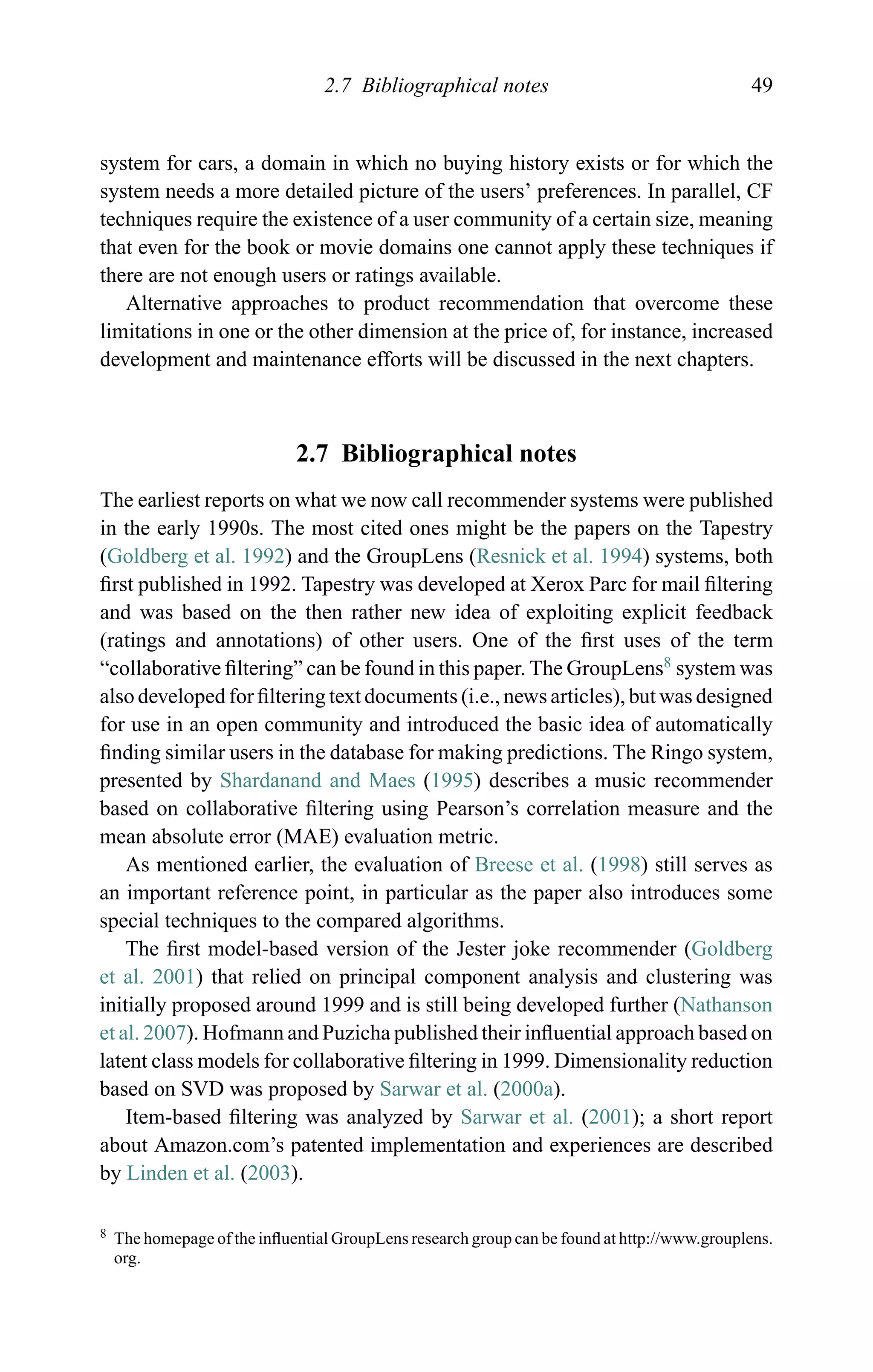 2.7 Bibliographical notes 49
system for cars, a domain in which no buying history exists or for which the
system needs a more detailed picture of the users’ preferences. In parallel, CF
techniques require the existence of a user community of a certain size, meaning
that even for the book or movie domains one cannot apply these techniques if
there are not enough users or ratings available.
Alternative approaches to product recommendation that overcome these
limitations in one or the other dimension at the price of, for instance, increased
development and maintenance efforts will be discussed in the next chapters.
2.7 Bibliographical notes
The earliest reports on what we now call recommender systems were published
in the early 1990s. The most cited ones might be the papers on the Tapestry
(Goldberg et al. 1992) and the GroupLens (Resnick et al. 1994) systems, both
ﬁrst published in 1992. Tapestry was developed at Xerox Parc for mail ﬁltering
and was based on the then rather new idea of exploiting explicit feedback
(ratings and annotations) of other users. One of the ﬁrst uses of the term
“collaborative ﬁltering” can be found in this paper. The GroupLens8
system was
also developed for ﬁltering text documents (i.e., news articles), but was designed
for use in an open community and introduced the basic idea of automatically
ﬁnding similar users in the database for making predictions. The Ringo system,
presented by Shardanand and Maes (1995) describes a music recommender
based on collaborative ﬁltering using Pearson’s correlation measure and the
mean absolute error (MAE) evaluation metric.
As mentioned earlier, the evaluation of Breese et al. (1998) still serves as
an important reference point, in particular as the paper also introduces some
special techniques to the compared algorithms.
The ﬁrst model-based version of the Jester joke recommender (Goldberg
et al. 2001) that relied on principal component analysis and clustering was
initially proposed around 1999 and is still being developed further (Nathanson
et al. 2007). Hofmann and Puzicha published their inﬂuential approach based on
latent class models for collaborative ﬁltering in 1999. Dimensionality reduction
based on SVD was proposed by Sarwar et al. (2000a).
Item-based ﬁltering was analyzed by Sarwar et al. (2001); a short report
about Amazon.com’s patented implementation and experiences are described
by Linden et al. (2003).
8 The homepage of the inﬂuential GroupLens research group can be found at http://www.grouplens.
org.
 