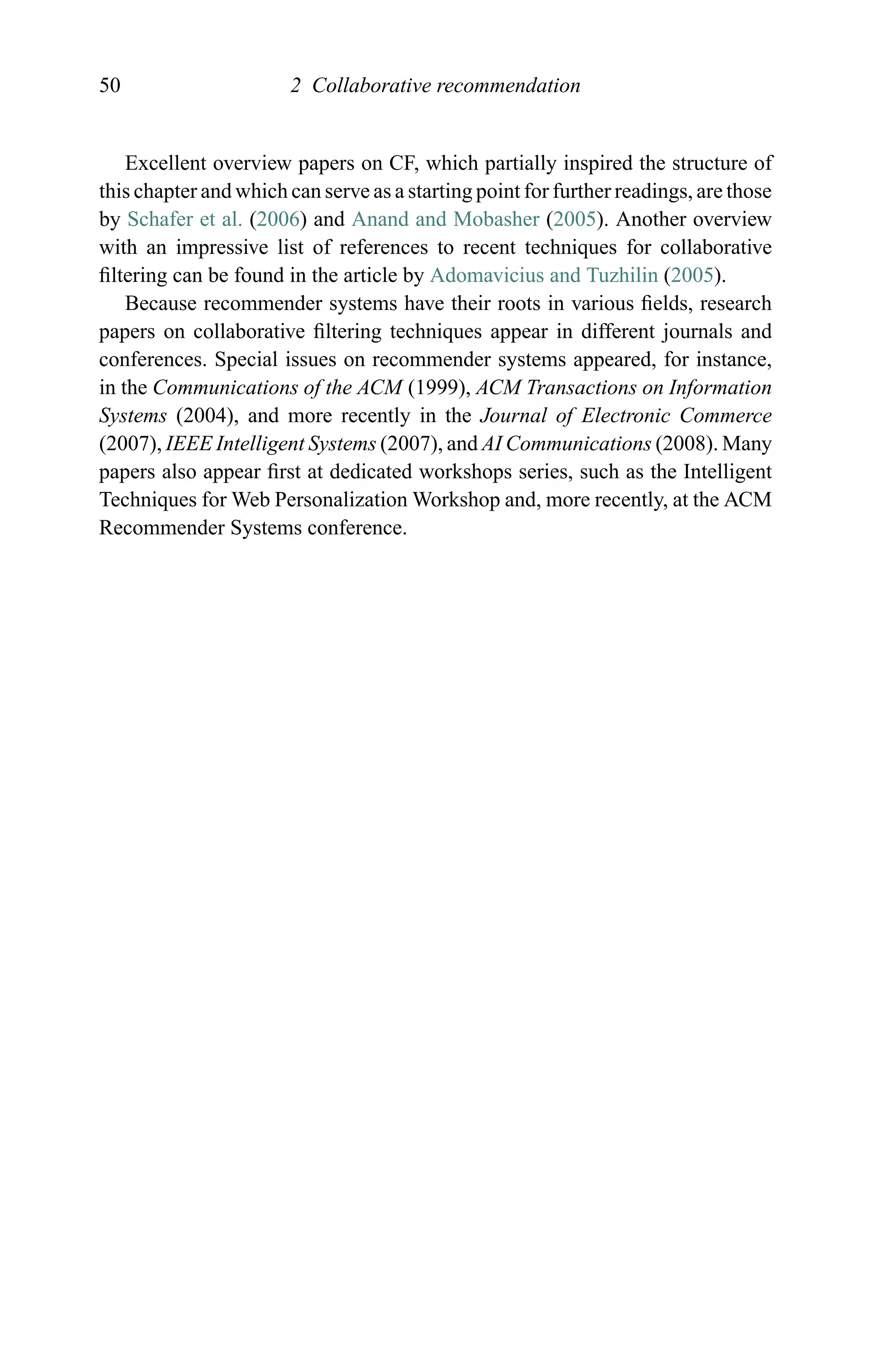 50 2 Collaborative recommendation
Excellent overview papers on CF, which partially inspired the structure of
this chapter and which can serve as a starting point for further readings, are those
by Schafer et al. (2006) and Anand and Mobasher (2005). Another overview
with an impressive list of references to recent techniques for collaborative
ﬁltering can be found in the article by Adomavicius and Tuzhilin (2005).
Because recommender systems have their roots in various ﬁelds, research
papers on collaborative ﬁltering techniques appear in different journals and
conferences. Special issues on recommender systems appeared, for instance,
in the Communications of the ACM (1999), ACM Transactions on Information
Systems (2004), and more recently in the Journal of Electronic Commerce
(2007), IEEE Intelligent Systems (2007), and AI Communications (2008). Many
papers also appear ﬁrst at dedicated workshops series, such as the Intelligent
Techniques for Web Personalization Workshop and, more recently, at the ACM
Recommender Systems conference.
 