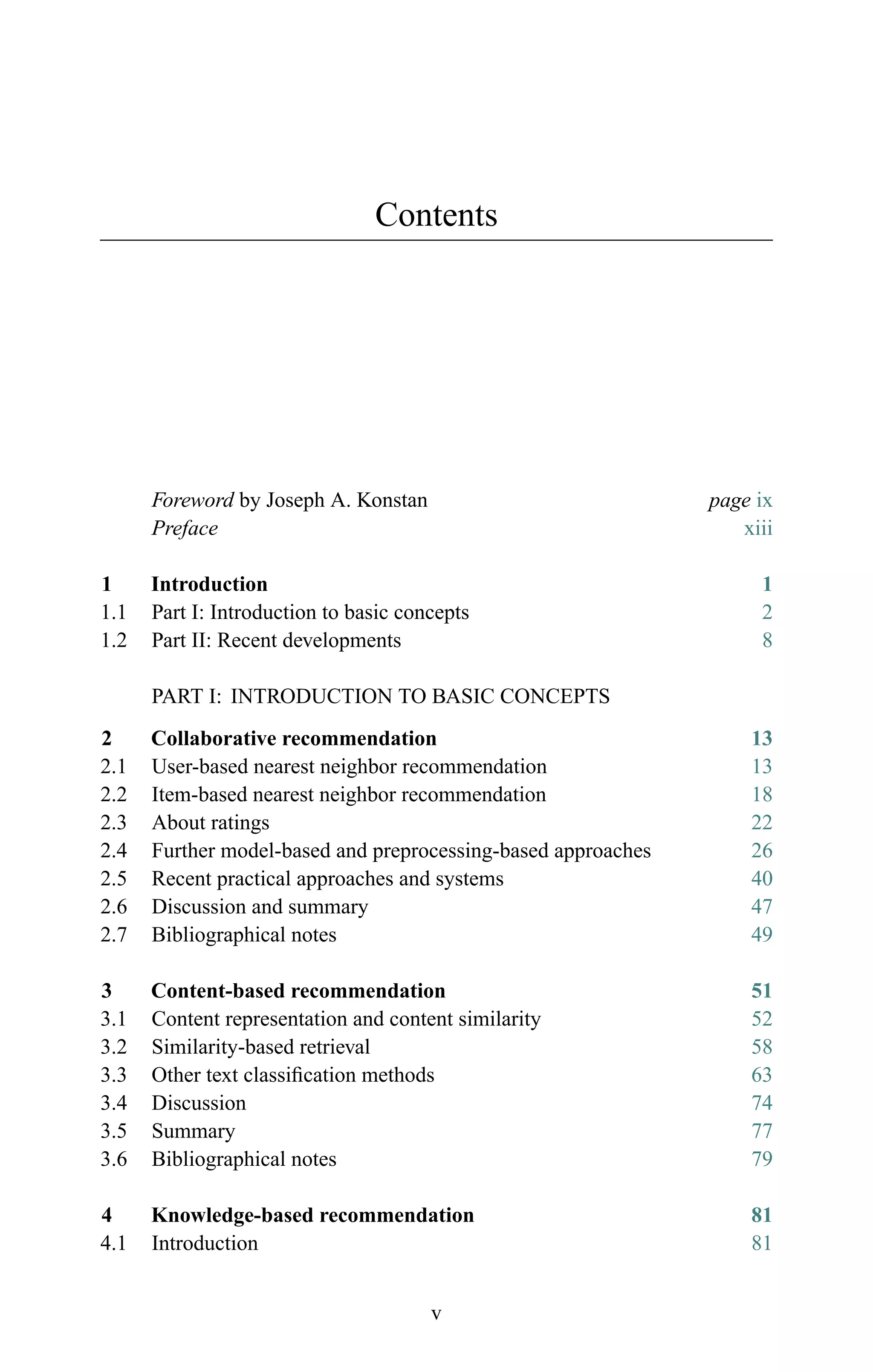 Contents
Foreword by Joseph A. Konstan page ix
Preface xiii
1 Introduction 1
1.1 Part I: Introduction to basic concepts 2
1.2 Part II: Recent developments 8
PART I: INTRODUCTION TO BASIC CONCEPTS
2 Collaborative recommendation 13
2.1 User-based nearest neighbor recommendation 13
2.2 Item-based nearest neighbor recommendation 18
2.3 About ratings 22
2.4 Further model-based and preprocessing-based approaches 26
2.5 Recent practical approaches and systems 40
2.6 Discussion and summary 47
2.7 Bibliographical notes 49
3 Content-based recommendation 51
3.1 Content representation and content similarity 52
3.2 Similarity-based retrieval 58
3.3 Other text classiﬁcation methods 63
3.4 Discussion 74
3.5 Summary 77
3.6 Bibliographical notes 79
4 Knowledge-based recommendation 81
4.1 Introduction 81
v
 