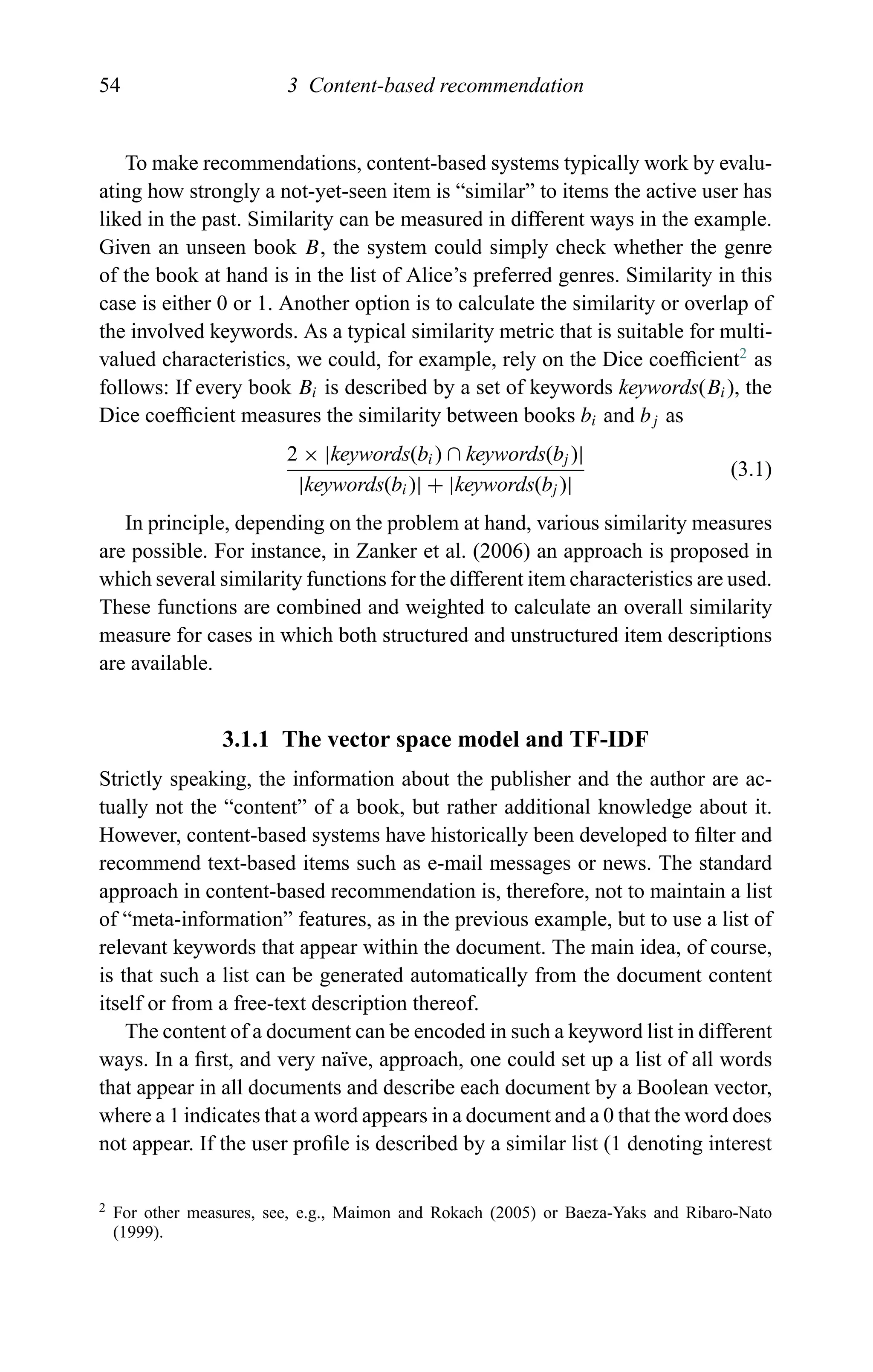 54 3 Content-based recommendation
To make recommendations, content-based systems typically work by evalu-
ating how strongly a not-yet-seen item is “similar” to items the active user has
liked in the past. Similarity can be measured in different ways in the example.
Given an unseen book B, the system could simply check whether the genre
of the book at hand is in the list of Alice’s preferred genres. Similarity in this
case is either 0 or 1. Another option is to calculate the similarity or overlap of
the involved keywords. As a typical similarity metric that is suitable for multi-
valued characteristics, we could, for example, rely on the Dice coefﬁcient2
as
follows: If every book Bi is described by a set of keywords keywords(Bi), the
Dice coefﬁcient measures the similarity between books bi and bj as
2 × |keywords(bi) ∩ keywords(bj )|
|keywords(bi)| + |keywords(bj )|
(3.1)
In principle, depending on the problem at hand, various similarity measures
are possible. For instance, in Zanker et al. (2006) an approach is proposed in
which several similarity functions for the different item characteristics are used.
These functions are combined and weighted to calculate an overall similarity
measure for cases in which both structured and unstructured item descriptions
are available.
3.1.1 The vector space model and TF-IDF
Strictly speaking, the information about the publisher and the author are ac-
tually not the “content” of a book, but rather additional knowledge about it.
However, content-based systems have historically been developed to ﬁlter and
recommend text-based items such as e-mail messages or news. The standard
approach in content-based recommendation is, therefore, not to maintain a list
of “meta-information” features, as in the previous example, but to use a list of
relevant keywords that appear within the document. The main idea, of course,
is that such a list can be generated automatically from the document content
itself or from a free-text description thereof.
The content of a document can be encoded in such a keyword list in different
ways. In a ﬁrst, and very na¨ıve, approach, one could set up a list of all words
that appear in all documents and describe each document by a Boolean vector,
where a 1 indicates that a word appears in a document and a 0 that the word does
not appear. If the user proﬁle is described by a similar list (1 denoting interest
2 For other measures, see, e.g., Maimon and Rokach (2005) or Baeza-Yaks and Ribaro-Nato
(1999).
 