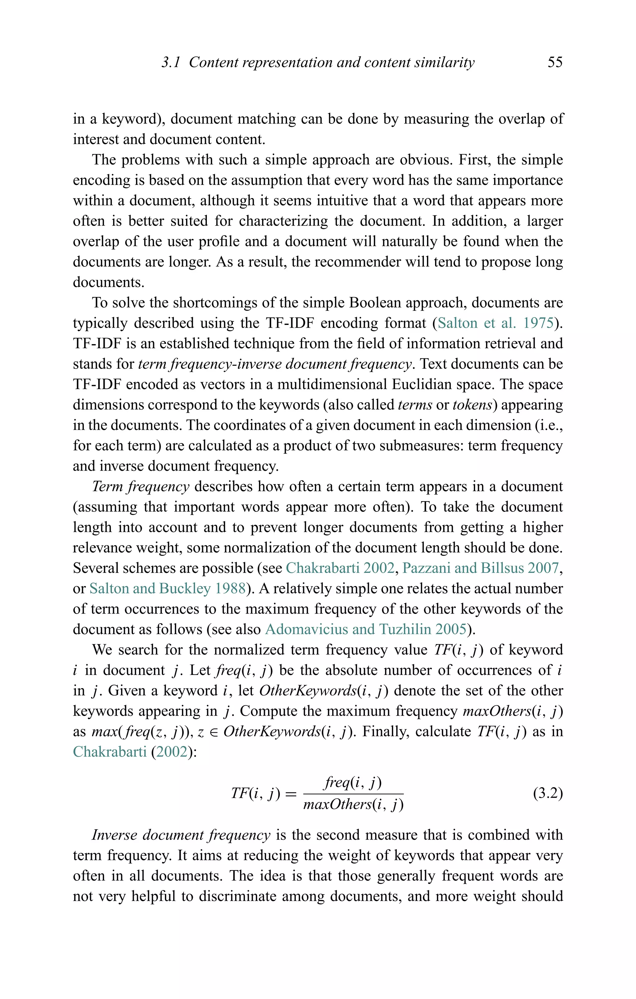 3.1 Content representation and content similarity 55
in a keyword), document matching can be done by measuring the overlap of
interest and document content.
The problems with such a simple approach are obvious. First, the simple
encoding is based on the assumption that every word has the same importance
within a document, although it seems intuitive that a word that appears more
often is better suited for characterizing the document. In addition, a larger
overlap of the user proﬁle and a document will naturally be found when the
documents are longer. As a result, the recommender will tend to propose long
documents.
To solve the shortcomings of the simple Boolean approach, documents are
typically described using the TF-IDF encoding format (Salton et al. 1975).
TF-IDF is an established technique from the ﬁeld of information retrieval and
stands for term frequency-inverse document frequency. Text documents can be
TF-IDF encoded as vectors in a multidimensional Euclidian space. The space
dimensions correspond to the keywords (also called terms or tokens) appearing
in the documents. The coordinates of a given document in each dimension (i.e.,
for each term) are calculated as a product of two submeasures: term frequency
and inverse document frequency.
Term frequency describes how often a certain term appears in a document
(assuming that important words appear more often). To take the document
length into account and to prevent longer documents from getting a higher
relevance weight, some normalization of the document length should be done.
Several schemes are possible (see Chakrabarti 2002, Pazzani and Billsus 2007,
or Salton and Buckley 1988). A relatively simple one relates the actual number
of term occurrences to the maximum frequency of the other keywords of the
document as follows (see also Adomavicius and Tuzhilin 2005).
We search for the normalized term frequency value TF(i, j) of keyword
i in document j. Let freq(i, j) be the absolute number of occurrences of i
in j. Given a keyword i, let OtherKeywords(i, j) denote the set of the other
keywords appearing in j. Compute the maximum frequency maxOthers(i, j)
as max( freq(z, j)), z ∈ OtherKeywords(i, j). Finally, calculate TF(i, j) as in
Chakrabarti (2002):
TF(i, j) =
freq(i, j)
maxOthers(i, j)
(3.2)
Inverse document frequency is the second measure that is combined with
term frequency. It aims at reducing the weight of keywords that appear very
often in all documents. The idea is that those generally frequent words are
not very helpful to discriminate among documents, and more weight should
 
