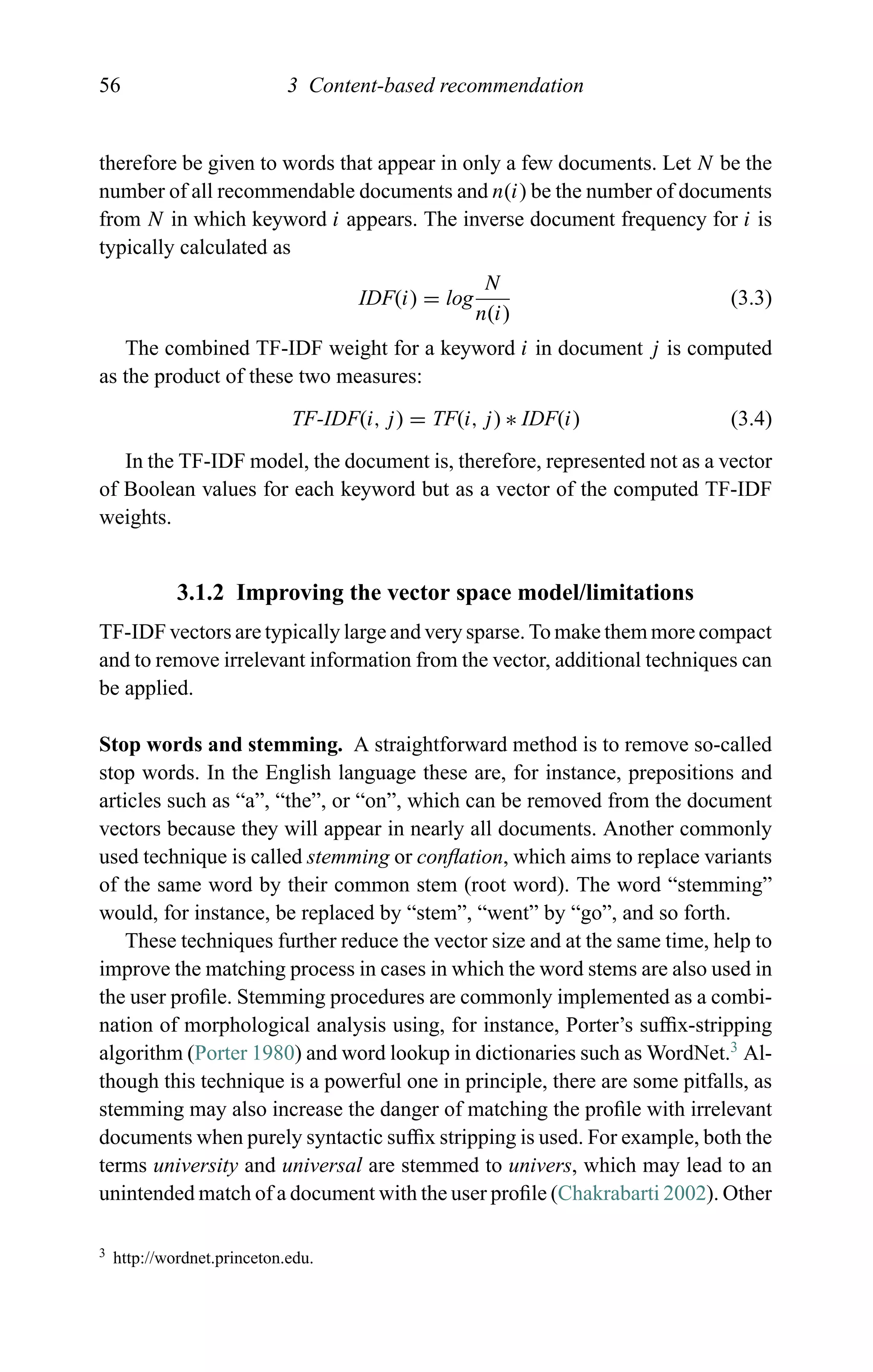 56 3 Content-based recommendation
therefore be given to words that appear in only a few documents. Let N be the
number of all recommendable documents and n(i) be the number of documents
from N in which keyword i appears. The inverse document frequency for i is
typically calculated as
IDF(i) = log
N
n(i)
(3.3)
The combined TF-IDF weight for a keyword i in document j is computed
as the product of these two measures:
TF-IDF(i, j) = TF(i, j) ∗ IDF(i) (3.4)
In the TF-IDF model, the document is, therefore, represented not as a vector
of Boolean values for each keyword but as a vector of the computed TF-IDF
weights.
3.1.2 Improving the vector space model/limitations
TF-IDF vectors are typically large and very sparse. To make them more compact
and to remove irrelevant information from the vector, additional techniques can
be applied.
Stop words and stemming. A straightforward method is to remove so-called
stop words. In the English language these are, for instance, prepositions and
articles such as “a”, “the”, or “on”, which can be removed from the document
vectors because they will appear in nearly all documents. Another commonly
used technique is called stemming or conﬂation, which aims to replace variants
of the same word by their common stem (root word). The word “stemming”
would, for instance, be replaced by “stem”, “went” by “go”, and so forth.
These techniques further reduce the vector size and at the same time, help to
improve the matching process in cases in which the word stems are also used in
the user proﬁle. Stemming procedures are commonly implemented as a combi-
nation of morphological analysis using, for instance, Porter’s sufﬁx-stripping
algorithm (Porter 1980) and word lookup in dictionaries such as WordNet.3
Al-
though this technique is a powerful one in principle, there are some pitfalls, as
stemming may also increase the danger of matching the proﬁle with irrelevant
documents when purely syntactic sufﬁx stripping is used. For example, both the
terms university and universal are stemmed to univers, which may lead to an
unintended match of a document with the user proﬁle (Chakrabarti 2002). Other
3 http://wordnet.princeton.edu.
 