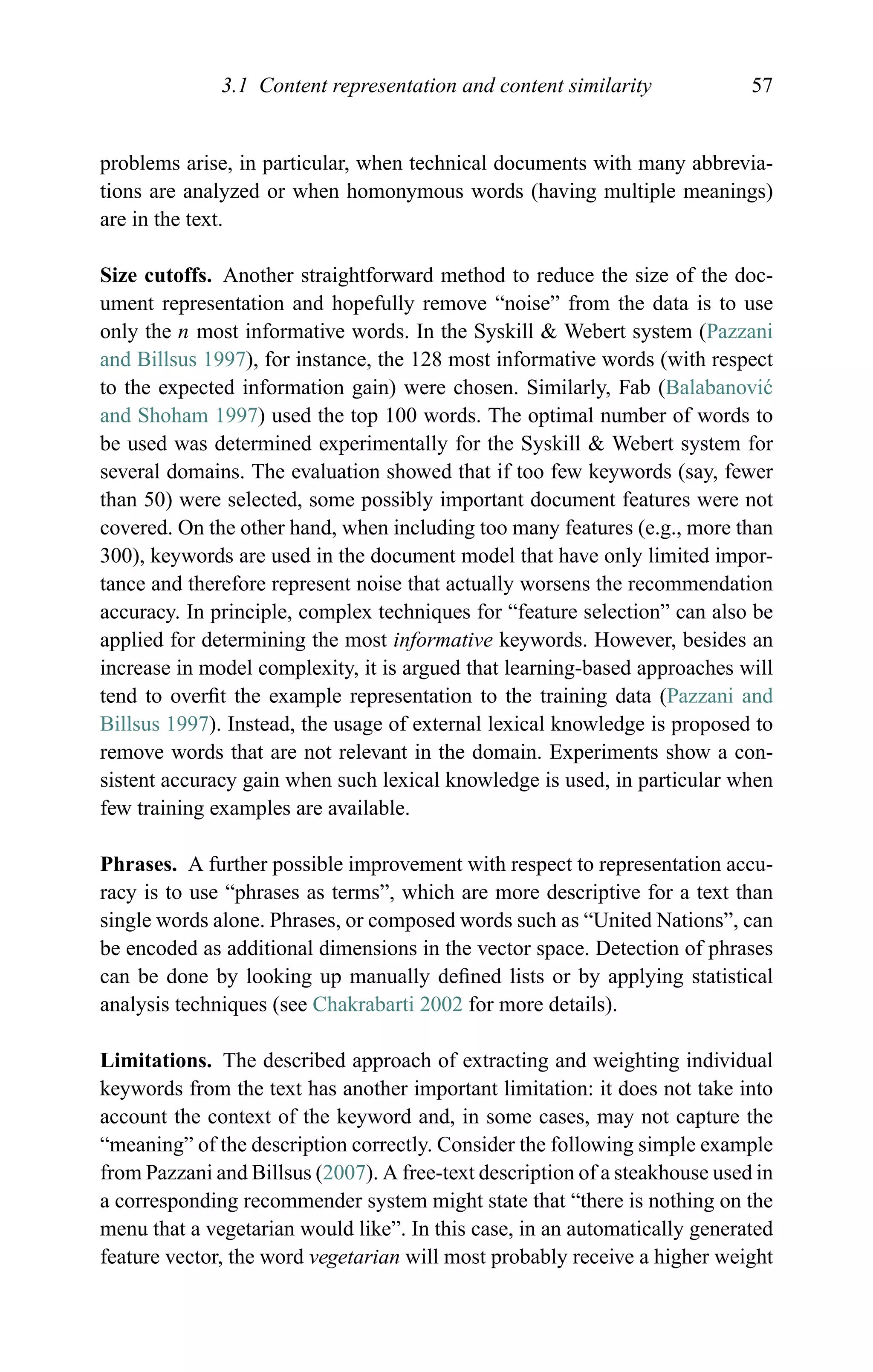 3.1 Content representation and content similarity 57
problems arise, in particular, when technical documents with many abbrevia-
tions are analyzed or when homonymous words (having multiple meanings)
are in the text.
Size cutoffs. Another straightforward method to reduce the size of the doc-
ument representation and hopefully remove “noise” from the data is to use
only the n most informative words. In the Syskill & Webert system (Pazzani
and Billsus 1997), for instance, the 128 most informative words (with respect
to the expected information gain) were chosen. Similarly, Fab (Balabanovi´c
and Shoham 1997) used the top 100 words. The optimal number of words to
be used was determined experimentally for the Syskill & Webert system for
several domains. The evaluation showed that if too few keywords (say, fewer
than 50) were selected, some possibly important document features were not
covered. On the other hand, when including too many features (e.g., more than
300), keywords are used in the document model that have only limited impor-
tance and therefore represent noise that actually worsens the recommendation
accuracy. In principle, complex techniques for “feature selection” can also be
applied for determining the most informative keywords. However, besides an
increase in model complexity, it is argued that learning-based approaches will
tend to overﬁt the example representation to the training data (Pazzani and
Billsus 1997). Instead, the usage of external lexical knowledge is proposed to
remove words that are not relevant in the domain. Experiments show a con-
sistent accuracy gain when such lexical knowledge is used, in particular when
few training examples are available.
Phrases. A further possible improvement with respect to representation accu-
racy is to use “phrases as terms”, which are more descriptive for a text than
single words alone. Phrases, or composed words such as “United Nations”, can
be encoded as additional dimensions in the vector space. Detection of phrases
can be done by looking up manually deﬁned lists or by applying statistical
analysis techniques (see Chakrabarti 2002 for more details).
Limitations. The described approach of extracting and weighting individual
keywords from the text has another important limitation: it does not take into
account the context of the keyword and, in some cases, may not capture the
“meaning” of the description correctly. Consider the following simple example
from Pazzani and Billsus (2007). A free-text description of a steakhouse used in
a corresponding recommender system might state that “there is nothing on the
menu that a vegetarian would like”. In this case, in an automatically generated
feature vector, the word vegetarian will most probably receive a higher weight
 