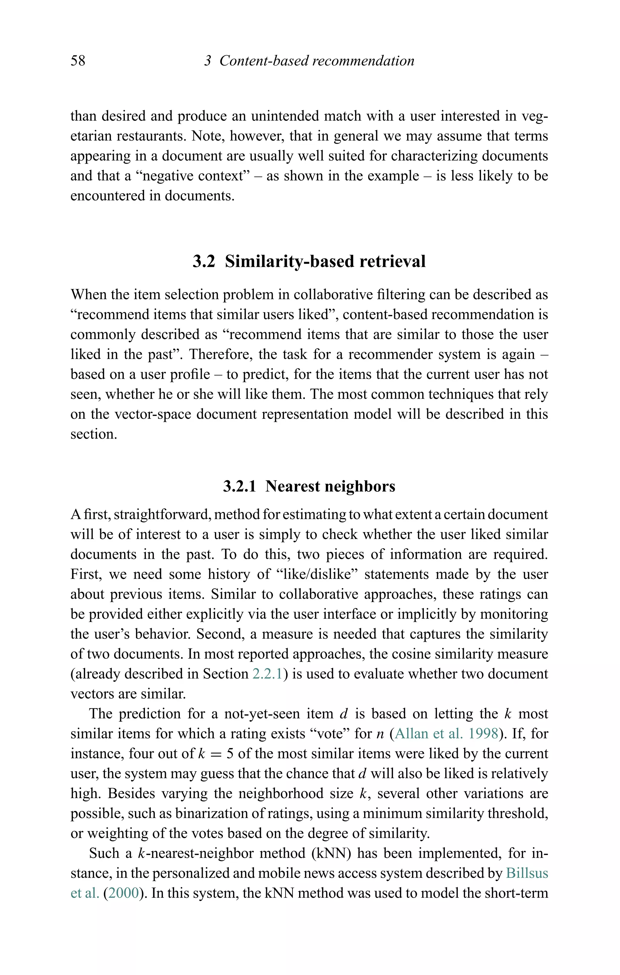58 3 Content-based recommendation
than desired and produce an unintended match with a user interested in veg-
etarian restaurants. Note, however, that in general we may assume that terms
appearing in a document are usually well suited for characterizing documents
and that a “negative context” – as shown in the example – is less likely to be
encountered in documents.
3.2 Similarity-based retrieval
When the item selection problem in collaborative ﬁltering can be described as
“recommend items that similar users liked”, content-based recommendation is
commonly described as “recommend items that are similar to those the user
liked in the past”. Therefore, the task for a recommender system is again –
based on a user proﬁle – to predict, for the items that the current user has not
seen, whether he or she will like them. The most common techniques that rely
on the vector-space document representation model will be described in this
section.
3.2.1 Nearest neighbors
A ﬁrst, straightforward, method for estimating to what extent a certain document
will be of interest to a user is simply to check whether the user liked similar
documents in the past. To do this, two pieces of information are required.
First, we need some history of “like/dislike” statements made by the user
about previous items. Similar to collaborative approaches, these ratings can
be provided either explicitly via the user interface or implicitly by monitoring
the user’s behavior. Second, a measure is needed that captures the similarity
of two documents. In most reported approaches, the cosine similarity measure
(already described in Section 2.2.1) is used to evaluate whether two document
vectors are similar.
The prediction for a not-yet-seen item d is based on letting the k most
similar items for which a rating exists “vote” for n (Allan et al. 1998). If, for
instance, four out of k = 5 of the most similar items were liked by the current
user, the system may guess that the chance that d will also be liked is relatively
high. Besides varying the neighborhood size k, several other variations are
possible, such as binarization of ratings, using a minimum similarity threshold,
or weighting of the votes based on the degree of similarity.
Such a k-nearest-neighbor method (kNN) has been implemented, for in-
stance, in the personalized and mobile news access system described by Billsus
et al. (2000). In this system, the kNN method was used to model the short-term
 