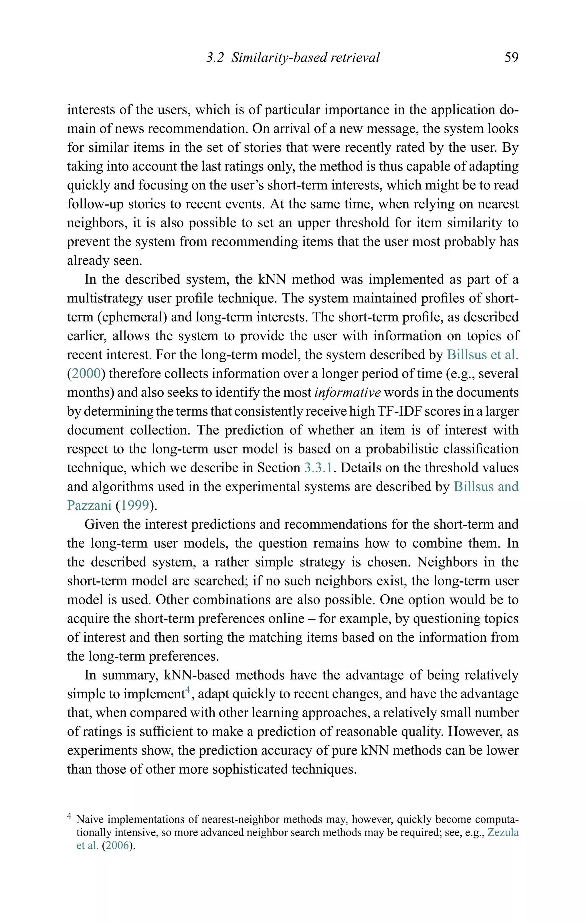 3.2 Similarity-based retrieval 59
interests of the users, which is of particular importance in the application do-
main of news recommendation. On arrival of a new message, the system looks
for similar items in the set of stories that were recently rated by the user. By
taking into account the last ratings only, the method is thus capable of adapting
quickly and focusing on the user’s short-term interests, which might be to read
follow-up stories to recent events. At the same time, when relying on nearest
neighbors, it is also possible to set an upper threshold for item similarity to
prevent the system from recommending items that the user most probably has
already seen.
In the described system, the kNN method was implemented as part of a
multistrategy user proﬁle technique. The system maintained proﬁles of short-
term (ephemeral) and long-term interests. The short-term proﬁle, as described
earlier, allows the system to provide the user with information on topics of
recent interest. For the long-term model, the system described by Billsus et al.
(2000) therefore collects information over a longer period of time (e.g., several
months) and also seeks to identify the most informative words in the documents
by determining the terms that consistently receive high TF-IDF scores in a larger
document collection. The prediction of whether an item is of interest with
respect to the long-term user model is based on a probabilistic classiﬁcation
technique, which we describe in Section 3.3.1. Details on the threshold values
and algorithms used in the experimental systems are described by Billsus and
Pazzani (1999).
Given the interest predictions and recommendations for the short-term and
the long-term user models, the question remains how to combine them. In
the described system, a rather simple strategy is chosen. Neighbors in the
short-term model are searched; if no such neighbors exist, the long-term user
model is used. Other combinations are also possible. One option would be to
acquire the short-term preferences online – for example, by questioning topics
of interest and then sorting the matching items based on the information from
the long-term preferences.
In summary, kNN-based methods have the advantage of being relatively
simple to implement4
, adapt quickly to recent changes, and have the advantage
that, when compared with other learning approaches, a relatively small number
of ratings is sufﬁcient to make a prediction of reasonable quality. However, as
experiments show, the prediction accuracy of pure kNN methods can be lower
than those of other more sophisticated techniques.
4 Naive implementations of nearest-neighbor methods may, however, quickly become computa-
tionally intensive, so more advanced neighbor search methods may be required; see, e.g., Zezula
et al. (2006).
 
