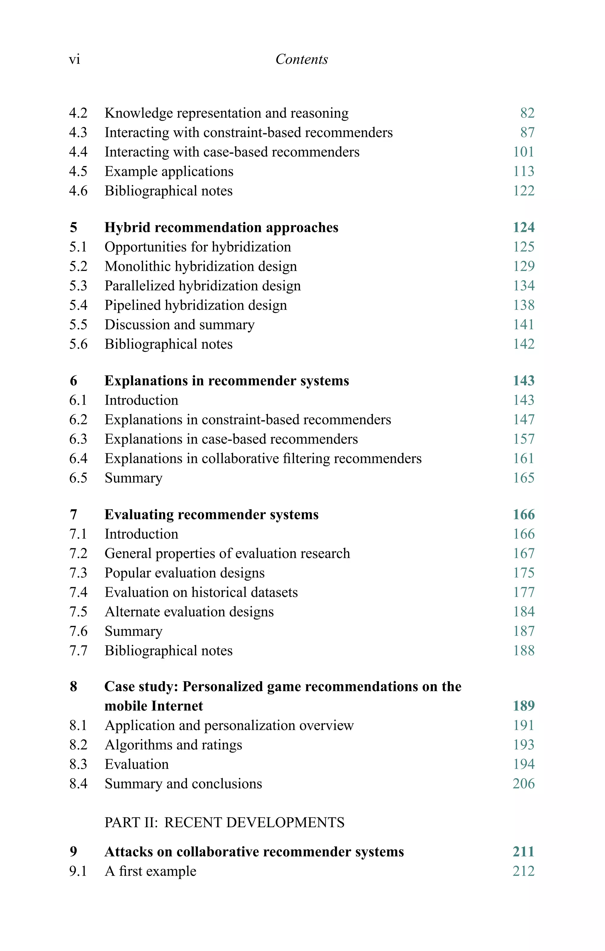 vi Contents
4.2 Knowledge representation and reasoning 82
4.3 Interacting with constraint-based recommenders 87
4.4 Interacting with case-based recommenders 101
4.5 Example applications 113
4.6 Bibliographical notes 122
5 Hybrid recommendation approaches 124
5.1 Opportunities for hybridization 125
5.2 Monolithic hybridization design 129
5.3 Parallelized hybridization design 134
5.4 Pipelined hybridization design 138
5.5 Discussion and summary 141
5.6 Bibliographical notes 142
6 Explanations in recommender systems 143
6.1 Introduction 143
6.2 Explanations in constraint-based recommenders 147
6.3 Explanations in case-based recommenders 157
6.4 Explanations in collaborative ﬁltering recommenders 161
6.5 Summary 165
7 Evaluating recommender systems 166
7.1 Introduction 166
7.2 General properties of evaluation research 167
7.3 Popular evaluation designs 175
7.4 Evaluation on historical datasets 177
7.5 Alternate evaluation designs 184
7.6 Summary 187
7.7 Bibliographical notes 188
8 Case study: Personalized game recommendations on the
mobile Internet 189
8.1 Application and personalization overview 191
8.2 Algorithms and ratings 193
8.3 Evaluation 194
8.4 Summary and conclusions 206
PART II: RECENT DEVELOPMENTS
9 Attacks on collaborative recommender systems 211
9.1 A ﬁrst example 212
 