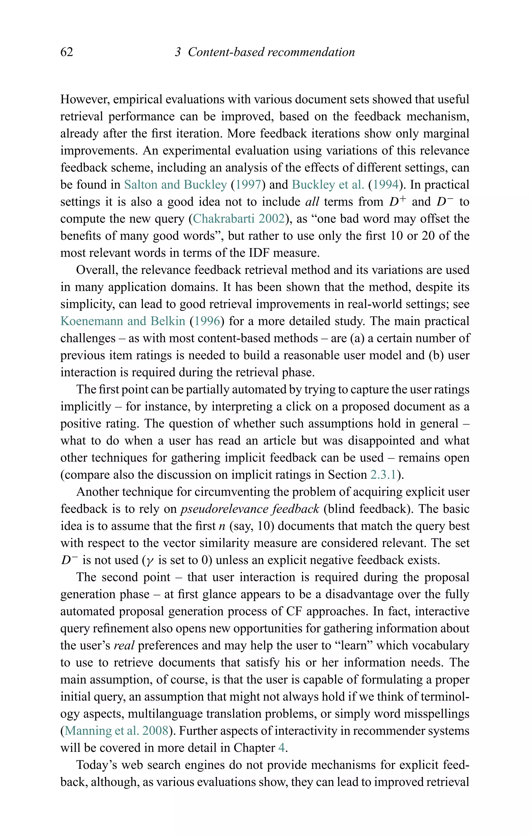 62 3 Content-based recommendation
However, empirical evaluations with various document sets showed that useful
retrieval performance can be improved, based on the feedback mechanism,
already after the ﬁrst iteration. More feedback iterations show only marginal
improvements. An experimental evaluation using variations of this relevance
feedback scheme, including an analysis of the effects of different settings, can
be found in Salton and Buckley (1997) and Buckley et al. (1994). In practical
settings it is also a good idea not to include all terms from D+
and D−
to
compute the new query (Chakrabarti 2002), as “one bad word may offset the
beneﬁts of many good words”, but rather to use only the ﬁrst 10 or 20 of the
most relevant words in terms of the IDF measure.
Overall, the relevance feedback retrieval method and its variations are used
in many application domains. It has been shown that the method, despite its
simplicity, can lead to good retrieval improvements in real-world settings; see
Koenemann and Belkin (1996) for a more detailed study. The main practical
challenges – as with most content-based methods – are (a) a certain number of
previous item ratings is needed to build a reasonable user model and (b) user
interaction is required during the retrieval phase.
The ﬁrst point can be partially automated by trying to capture the user ratings
implicitly – for instance, by interpreting a click on a proposed document as a
positive rating. The question of whether such assumptions hold in general –
what to do when a user has read an article but was disappointed and what
other techniques for gathering implicit feedback can be used – remains open
(compare also the discussion on implicit ratings in Section 2.3.1).
Another technique for circumventing the problem of acquiring explicit user
feedback is to rely on pseudorelevance feedback (blind feedback). The basic
idea is to assume that the ﬁrst n (say, 10) documents that match the query best
with respect to the vector similarity measure are considered relevant. The set
D−
is not used (γ is set to 0) unless an explicit negative feedback exists.
The second point – that user interaction is required during the proposal
generation phase – at ﬁrst glance appears to be a disadvantage over the fully
automated proposal generation process of CF approaches. In fact, interactive
query reﬁnement also opens new opportunities for gathering information about
the user’s real preferences and may help the user to “learn” which vocabulary
to use to retrieve documents that satisfy his or her information needs. The
main assumption, of course, is that the user is capable of formulating a proper
initial query, an assumption that might not always hold if we think of terminol-
ogy aspects, multilanguage translation problems, or simply word misspellings
(Manning et al. 2008). Further aspects of interactivity in recommender systems
will be covered in more detail in Chapter 4.
Today’s web search engines do not provide mechanisms for explicit feed-
back, although, as various evaluations show, they can lead to improved retrieval
 