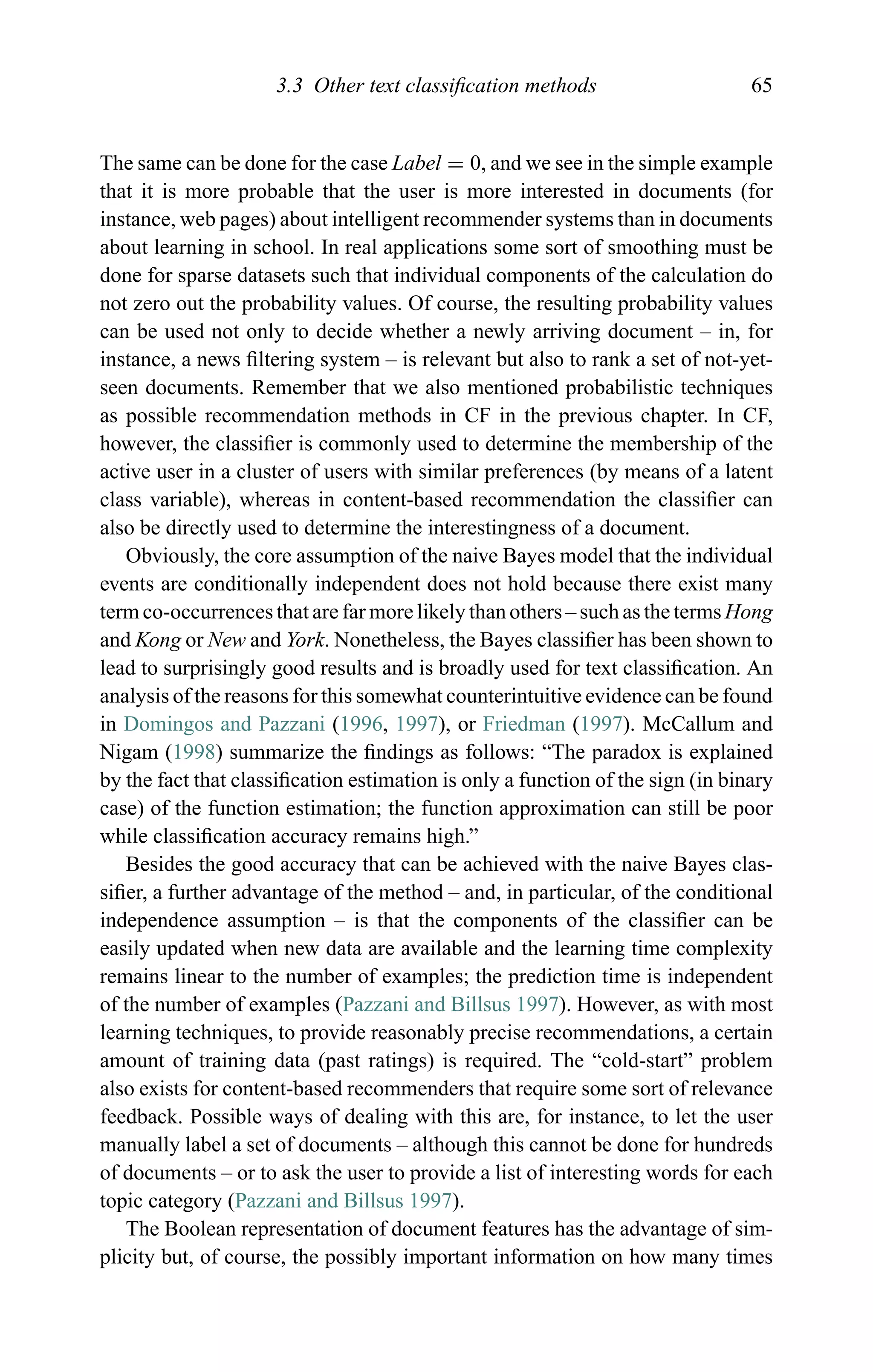 3.3 Other text classiﬁcation methods 65
The same can be done for the case Label = 0, and we see in the simple example
that it is more probable that the user is more interested in documents (for
instance, web pages) about intelligent recommender systems than in documents
about learning in school. In real applications some sort of smoothing must be
done for sparse datasets such that individual components of the calculation do
not zero out the probability values. Of course, the resulting probability values
can be used not only to decide whether a newly arriving document – in, for
instance, a news ﬁltering system – is relevant but also to rank a set of not-yet-
seen documents. Remember that we also mentioned probabilistic techniques
as possible recommendation methods in CF in the previous chapter. In CF,
however, the classiﬁer is commonly used to determine the membership of the
active user in a cluster of users with similar preferences (by means of a latent
class variable), whereas in content-based recommendation the classiﬁer can
also be directly used to determine the interestingness of a document.
Obviously, the core assumption of the naive Bayes model that the individual
events are conditionally independent does not hold because there exist many
term co-occurrences that are far more likely than others – such as the terms Hong
and Kong or New and York. Nonetheless, the Bayes classiﬁer has been shown to
lead to surprisingly good results and is broadly used for text classiﬁcation. An
analysis of the reasons for this somewhat counterintuitive evidence can be found
in Domingos and Pazzani (1996, 1997), or Friedman (1997). McCallum and
Nigam (1998) summarize the ﬁndings as follows: “The paradox is explained
by the fact that classiﬁcation estimation is only a function of the sign (in binary
case) of the function estimation; the function approximation can still be poor
while classiﬁcation accuracy remains high.”
Besides the good accuracy that can be achieved with the naive Bayes clas-
siﬁer, a further advantage of the method – and, in particular, of the conditional
independence assumption – is that the components of the classiﬁer can be
easily updated when new data are available and the learning time complexity
remains linear to the number of examples; the prediction time is independent
of the number of examples (Pazzani and Billsus 1997). However, as with most
learning techniques, to provide reasonably precise recommendations, a certain
amount of training data (past ratings) is required. The “cold-start” problem
also exists for content-based recommenders that require some sort of relevance
feedback. Possible ways of dealing with this are, for instance, to let the user
manually label a set of documents – although this cannot be done for hundreds
of documents – or to ask the user to provide a list of interesting words for each
topic category (Pazzani and Billsus 1997).
The Boolean representation of document features has the advantage of sim-
plicity but, of course, the possibly important information on how many times
 