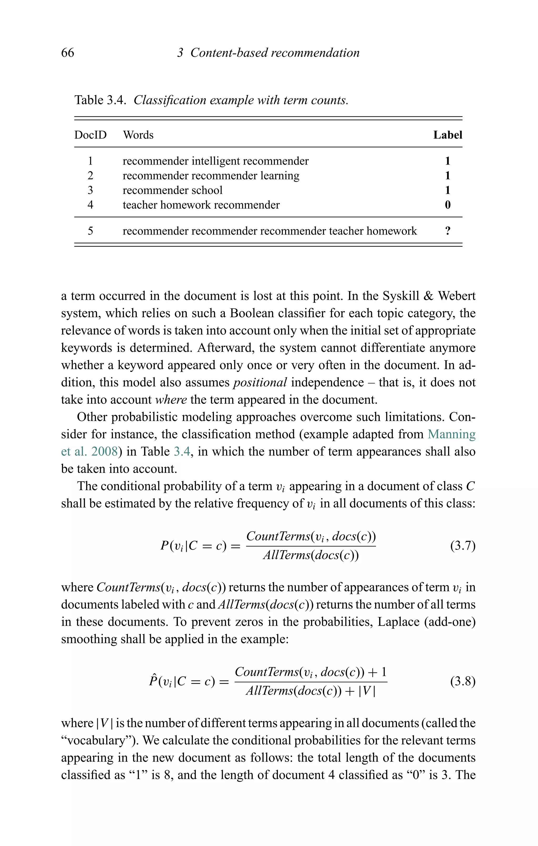 66 3 Content-based recommendation
Table 3.4. Classiﬁcation example with term counts.
DocID Words Label
1 recommender intelligent recommender 1
2 recommender recommender learning 1
3 recommender school 1
4 teacher homework recommender 0
5 recommender recommender recommender teacher homework ?
a term occurred in the document is lost at this point. In the Syskill & Webert
system, which relies on such a Boolean classiﬁer for each topic category, the
relevance of words is taken into account only when the initial set of appropriate
keywords is determined. Afterward, the system cannot differentiate anymore
whether a keyword appeared only once or very often in the document. In ad-
dition, this model also assumes positional independence – that is, it does not
take into account where the term appeared in the document.
Other probabilistic modeling approaches overcome such limitations. Con-
sider for instance, the classiﬁcation method (example adapted from Manning
et al. 2008) in Table 3.4, in which the number of term appearances shall also
be taken into account.
The conditional probability of a term vi appearing in a document of class C
shall be estimated by the relative frequency of vi in all documents of this class:
P(vi|C = c) =
CountTerms(vi, docs(c))
AllTerms(docs(c))
(3.7)
where CountTerms(vi, docs(c)) returns the number of appearances of term vi in
documents labeled with c and AllTerms(docs(c)) returns the number of all terms
in these documents. To prevent zeros in the probabilities, Laplace (add-one)
smoothing shall be applied in the example:
ˆP(vi|C = c) =
CountTerms(vi, docs(c)) + 1
AllTerms(docs(c)) + |V |
(3.8)
where |V | is the number of different terms appearing in all documents (called the
“vocabulary”). We calculate the conditional probabilities for the relevant terms
appearing in the new document as follows: the total length of the documents
classiﬁed as “1” is 8, and the length of document 4 classiﬁed as “0” is 3. The
 