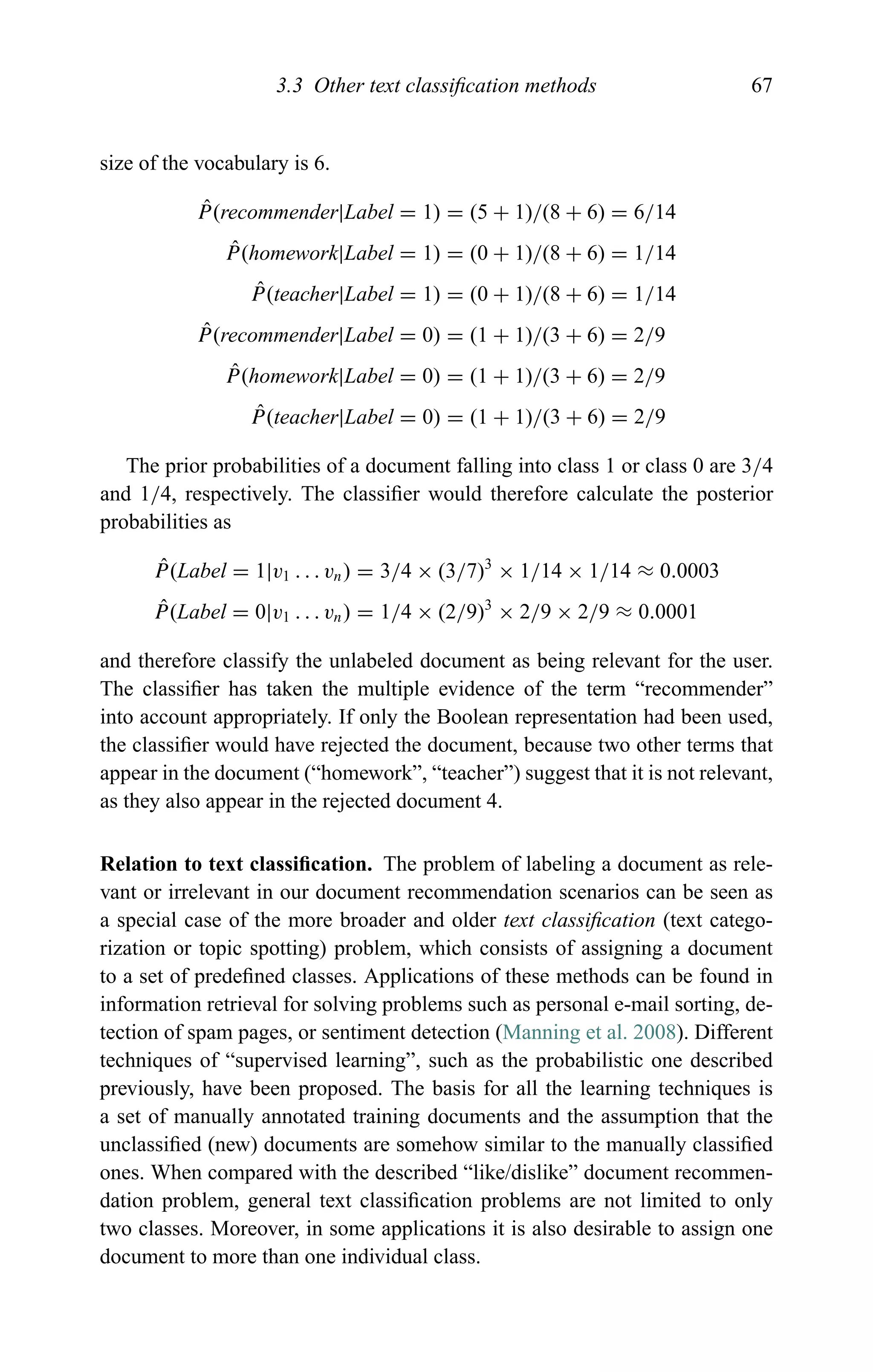 3.3 Other text classiﬁcation methods 67
size of the vocabulary is 6.
ˆP(recommender|Label = 1) = (5 + 1)/(8 + 6) = 6/14
ˆP(homework|Label = 1) = (0 + 1)/(8 + 6) = 1/14
ˆP(teacher|Label = 1) = (0 + 1)/(8 + 6) = 1/14
ˆP(recommender|Label = 0) = (1 + 1)/(3 + 6) = 2/9
ˆP(homework|Label = 0) = (1 + 1)/(3 + 6) = 2/9
ˆP(teacher|Label = 0) = (1 + 1)/(3 + 6) = 2/9
The prior probabilities of a document falling into class 1 or class 0 are 3/4
and 1/4, respectively. The classiﬁer would therefore calculate the posterior
probabilities as
ˆP(Label = 1|v1 . . . vn) = 3/4 × (3/7)3
× 1/14 × 1/14 ≈ 0.0003
ˆP(Label = 0|v1 . . . vn) = 1/4 × (2/9)3
× 2/9 × 2/9 ≈ 0.0001
and therefore classify the unlabeled document as being relevant for the user.
The classiﬁer has taken the multiple evidence of the term “recommender”
into account appropriately. If only the Boolean representation had been used,
the classiﬁer would have rejected the document, because two other terms that
appear in the document (“homework”, “teacher”) suggest that it is not relevant,
as they also appear in the rejected document 4.
Relation to text classiﬁcation. The problem of labeling a document as rele-
vant or irrelevant in our document recommendation scenarios can be seen as
a special case of the more broader and older text classiﬁcation (text catego-
rization or topic spotting) problem, which consists of assigning a document
to a set of predeﬁned classes. Applications of these methods can be found in
information retrieval for solving problems such as personal e-mail sorting, de-
tection of spam pages, or sentiment detection (Manning et al. 2008). Different
techniques of “supervised learning”, such as the probabilistic one described
previously, have been proposed. The basis for all the learning techniques is
a set of manually annotated training documents and the assumption that the
unclassiﬁed (new) documents are somehow similar to the manually classiﬁed
ones. When compared with the described “like/dislike” document recommen-
dation problem, general text classiﬁcation problems are not limited to only
two classes. Moreover, in some applications it is also desirable to assign one
document to more than one individual class.
 