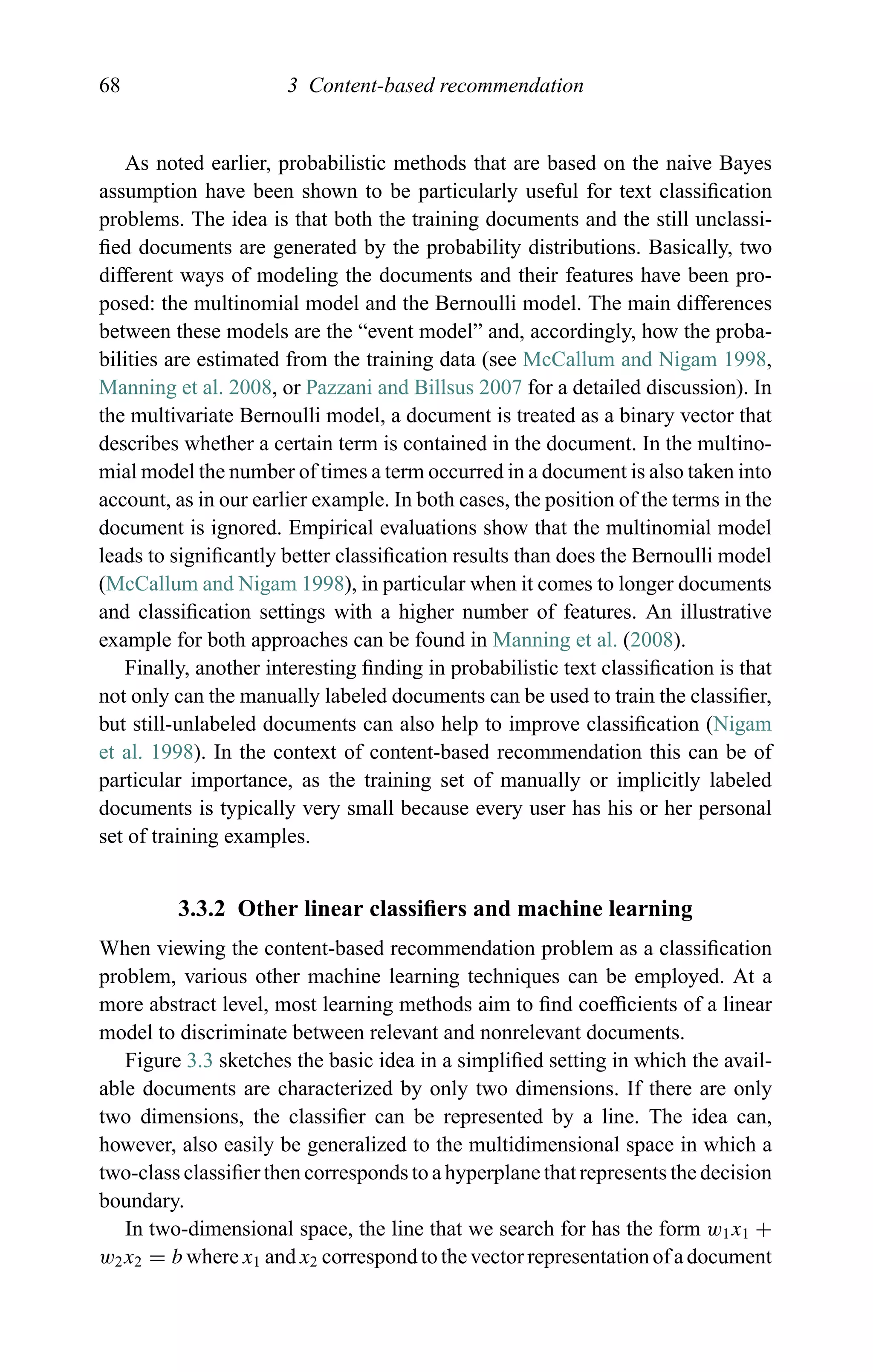 68 3 Content-based recommendation
As noted earlier, probabilistic methods that are based on the naive Bayes
assumption have been shown to be particularly useful for text classiﬁcation
problems. The idea is that both the training documents and the still unclassi-
ﬁed documents are generated by the probability distributions. Basically, two
different ways of modeling the documents and their features have been pro-
posed: the multinomial model and the Bernoulli model. The main differences
between these models are the “event model” and, accordingly, how the proba-
bilities are estimated from the training data (see McCallum and Nigam 1998,
Manning et al. 2008, or Pazzani and Billsus 2007 for a detailed discussion). In
the multivariate Bernoulli model, a document is treated as a binary vector that
describes whether a certain term is contained in the document. In the multino-
mial model the number of times a term occurred in a document is also taken into
account, as in our earlier example. In both cases, the position of the terms in the
document is ignored. Empirical evaluations show that the multinomial model
leads to signiﬁcantly better classiﬁcation results than does the Bernoulli model
(McCallum and Nigam 1998), in particular when it comes to longer documents
and classiﬁcation settings with a higher number of features. An illustrative
example for both approaches can be found in Manning et al. (2008).
Finally, another interesting ﬁnding in probabilistic text classiﬁcation is that
not only can the manually labeled documents can be used to train the classiﬁer,
but still-unlabeled documents can also help to improve classiﬁcation (Nigam
et al. 1998). In the context of content-based recommendation this can be of
particular importance, as the training set of manually or implicitly labeled
documents is typically very small because every user has his or her personal
set of training examples.
3.3.2 Other linear classiﬁers and machine learning
When viewing the content-based recommendation problem as a classiﬁcation
problem, various other machine learning techniques can be employed. At a
more abstract level, most learning methods aim to ﬁnd coefﬁcients of a linear
model to discriminate between relevant and nonrelevant documents.
Figure 3.3 sketches the basic idea in a simpliﬁed setting in which the avail-
able documents are characterized by only two dimensions. If there are only
two dimensions, the classiﬁer can be represented by a line. The idea can,
however, also easily be generalized to the multidimensional space in which a
two-class classiﬁer then corresponds to a hyperplane that represents the decision
boundary.
In two-dimensional space, the line that we search for has the form w1x1 +
w2x2 = b where x1 and x2 correspond to the vector representation of a document
 