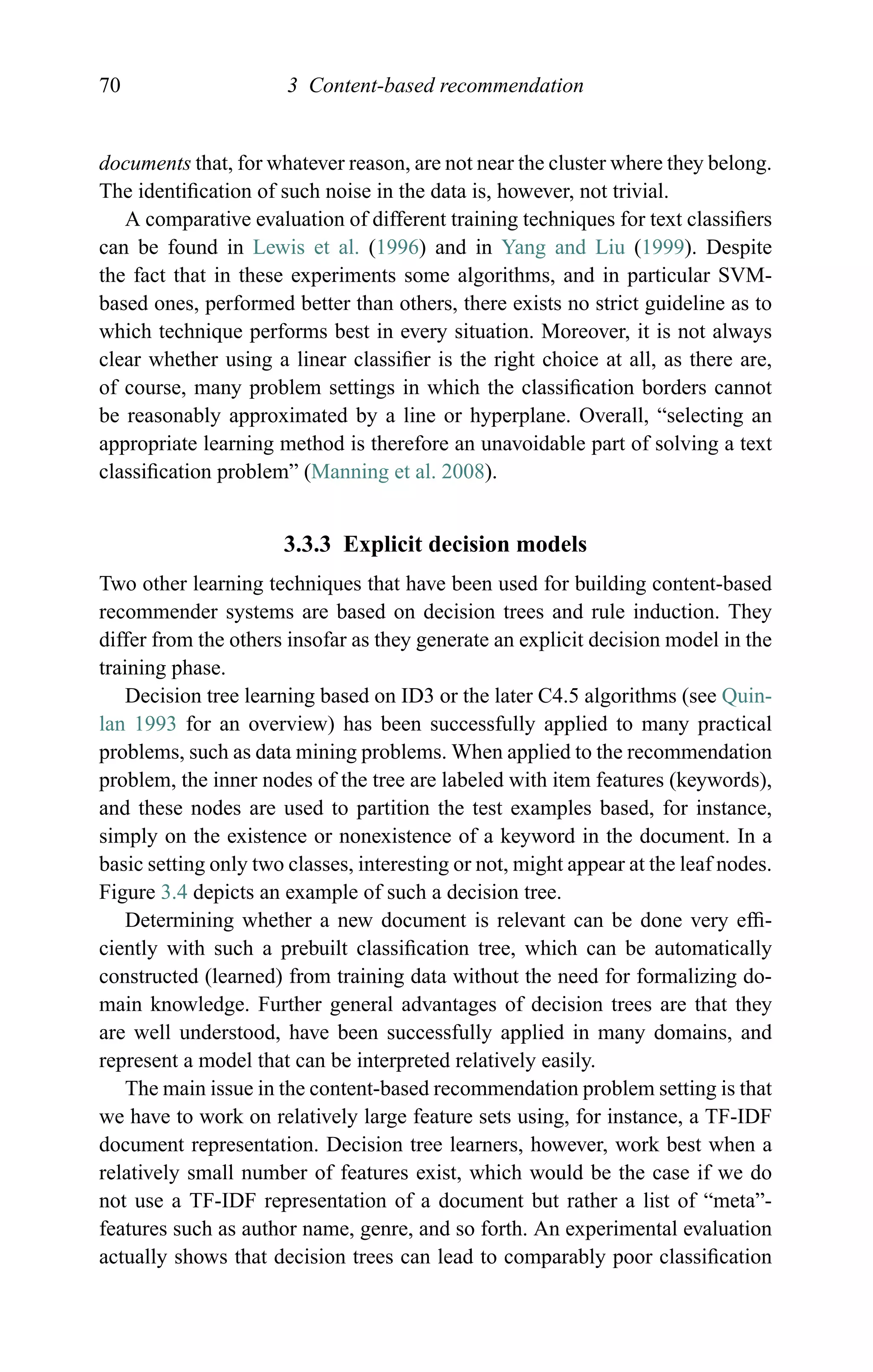 70 3 Content-based recommendation
documents that, for whatever reason, are not near the cluster where they belong.
The identiﬁcation of such noise in the data is, however, not trivial.
A comparative evaluation of different training techniques for text classiﬁers
can be found in Lewis et al. (1996) and in Yang and Liu (1999). Despite
the fact that in these experiments some algorithms, and in particular SVM-
based ones, performed better than others, there exists no strict guideline as to
which technique performs best in every situation. Moreover, it is not always
clear whether using a linear classiﬁer is the right choice at all, as there are,
of course, many problem settings in which the classiﬁcation borders cannot
be reasonably approximated by a line or hyperplane. Overall, “selecting an
appropriate learning method is therefore an unavoidable part of solving a text
classiﬁcation problem” (Manning et al. 2008).
3.3.3 Explicit decision models
Two other learning techniques that have been used for building content-based
recommender systems are based on decision trees and rule induction. They
differ from the others insofar as they generate an explicit decision model in the
training phase.
Decision tree learning based on ID3 or the later C4.5 algorithms (see Quin-
lan 1993 for an overview) has been successfully applied to many practical
problems, such as data mining problems. When applied to the recommendation
problem, the inner nodes of the tree are labeled with item features (keywords),
and these nodes are used to partition the test examples based, for instance,
simply on the existence or nonexistence of a keyword in the document. In a
basic setting only two classes, interesting or not, might appear at the leaf nodes.
Figure 3.4 depicts an example of such a decision tree.
Determining whether a new document is relevant can be done very efﬁ-
ciently with such a prebuilt classiﬁcation tree, which can be automatically
constructed (learned) from training data without the need for formalizing do-
main knowledge. Further general advantages of decision trees are that they
are well understood, have been successfully applied in many domains, and
represent a model that can be interpreted relatively easily.
The main issue in the content-based recommendation problem setting is that
we have to work on relatively large feature sets using, for instance, a TF-IDF
document representation. Decision tree learners, however, work best when a
relatively small number of features exist, which would be the case if we do
not use a TF-IDF representation of a document but rather a list of “meta”-
features such as author name, genre, and so forth. An experimental evaluation
actually shows that decision trees can lead to comparably poor classiﬁcation
 