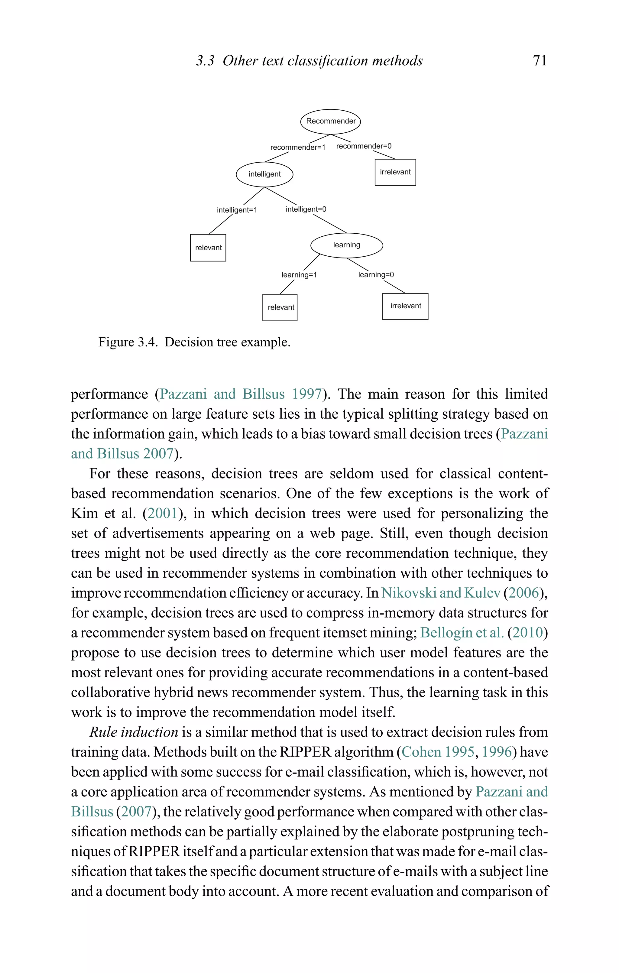 3.3 Other text classiﬁcation methods 71
Recommender
recommender=1 recommender=0
intelligent=0
intelligent irrelevant
relevant
relevant
irrelevant
intelligent=1
learning=1 learning=0
learning
Figure 3.4. Decision tree example.
performance (Pazzani and Billsus 1997). The main reason for this limited
performance on large feature sets lies in the typical splitting strategy based on
the information gain, which leads to a bias toward small decision trees (Pazzani
and Billsus 2007).
For these reasons, decision trees are seldom used for classical content-
based recommendation scenarios. One of the few exceptions is the work of
Kim et al. (2001), in which decision trees were used for personalizing the
set of advertisements appearing on a web page. Still, even though decision
trees might not be used directly as the core recommendation technique, they
can be used in recommender systems in combination with other techniques to
improve recommendation efﬁciency or accuracy. In Nikovski and Kulev (2006),
for example, decision trees are used to compress in-memory data structures for
a recommender system based on frequent itemset mining; Bellog´ın et al. (2010)
propose to use decision trees to determine which user model features are the
most relevant ones for providing accurate recommendations in a content-based
collaborative hybrid news recommender system. Thus, the learning task in this
work is to improve the recommendation model itself.
Rule induction is a similar method that is used to extract decision rules from
training data. Methods built on the RIPPER algorithm (Cohen 1995, 1996) have
been applied with some success for e-mail classiﬁcation, which is, however, not
a core application area of recommender systems. As mentioned by Pazzani and
Billsus (2007), the relatively good performance when compared with other clas-
siﬁcation methods can be partially explained by the elaborate postpruning tech-
niques of RIPPER itself and a particular extension that was made for e-mail clas-
siﬁcation that takes the speciﬁc document structure of e-mails with a subject line
and a document body into account. A more recent evaluation and comparison of
 