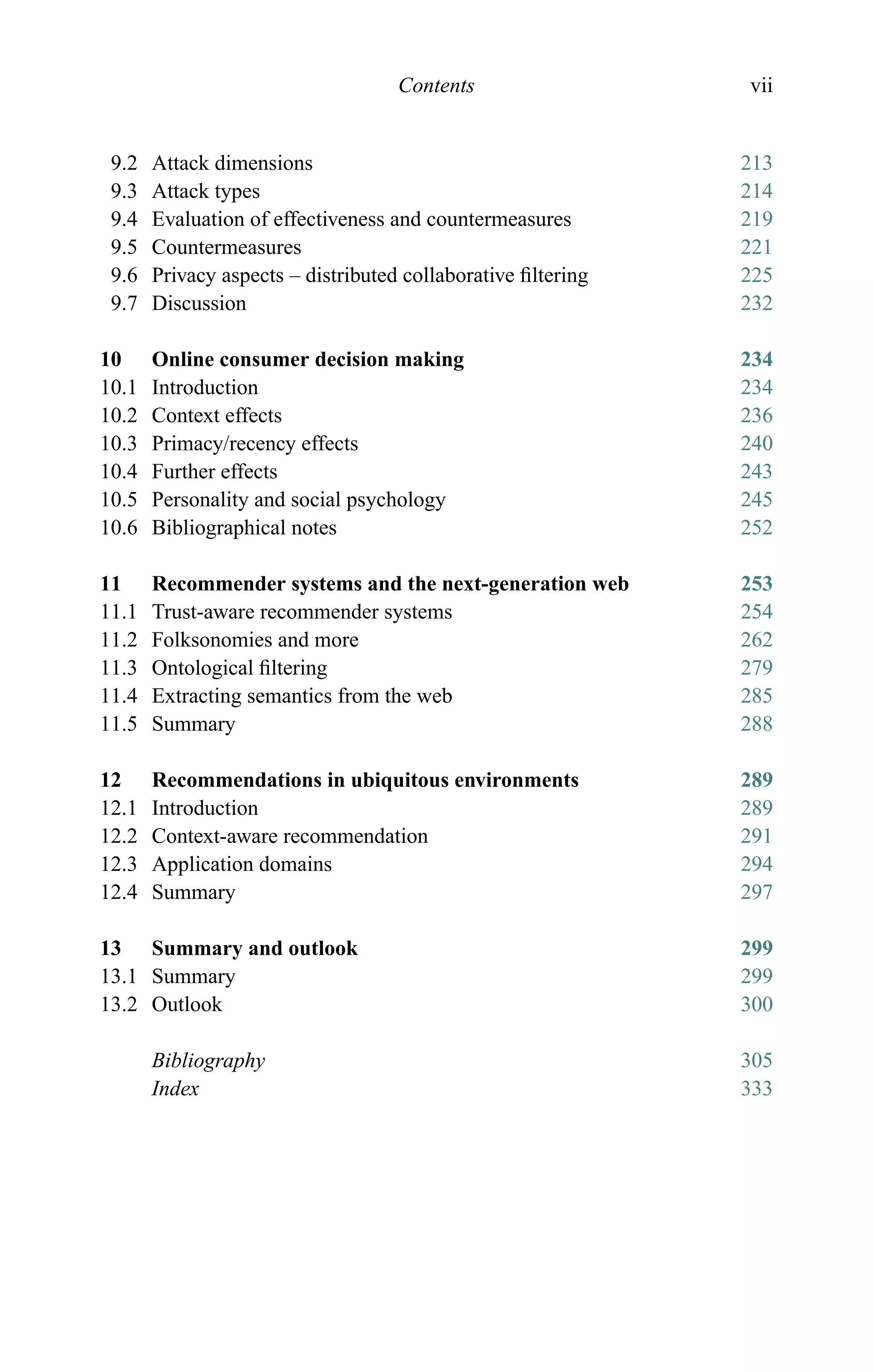 Contents vii
9.2 Attack dimensions 213
9.3 Attack types 214
9.4 Evaluation of effectiveness and countermeasures 219
9.5 Countermeasures 221
9.6 Privacy aspects – distributed collaborative ﬁltering 225
9.7 Discussion 232
10 Online consumer decision making 234
10.1 Introduction 234
10.2 Context effects 236
10.3 Primacy/recency effects 240
10.4 Further effects 243
10.5 Personality and social psychology 245
10.6 Bibliographical notes 252
11 Recommender systems and the next-generation web 253
11.1 Trust-aware recommender systems 254
11.2 Folksonomies and more 262
11.3 Ontological ﬁltering 279
11.4 Extracting semantics from the web 285
11.5 Summary 288
12 Recommendations in ubiquitous environments 289
12.1 Introduction 289
12.2 Context-aware recommendation 291
12.3 Application domains 294
12.4 Summary 297
13 Summary and outlook 299
13.1 Summary 299
13.2 Outlook 300
Bibliography 305
Index 333
 