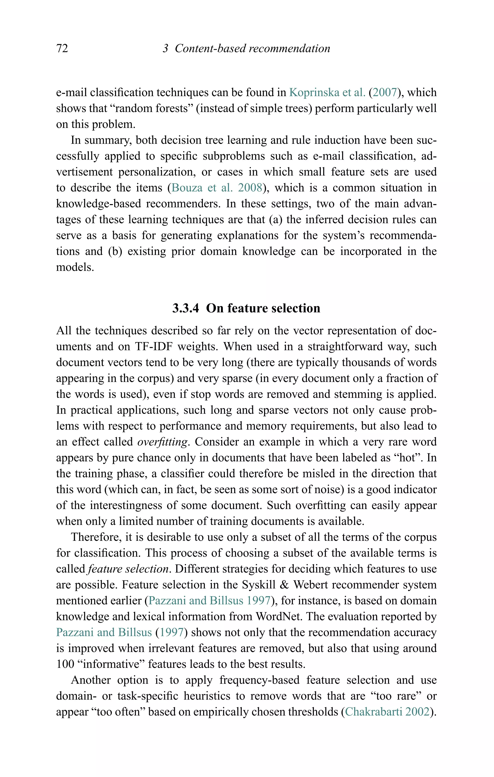 72 3 Content-based recommendation
e-mail classiﬁcation techniques can be found in Koprinska et al. (2007), which
shows that “random forests” (instead of simple trees) perform particularly well
on this problem.
In summary, both decision tree learning and rule induction have been suc-
cessfully applied to speciﬁc subproblems such as e-mail classiﬁcation, ad-
vertisement personalization, or cases in which small feature sets are used
to describe the items (Bouza et al. 2008), which is a common situation in
knowledge-based recommenders. In these settings, two of the main advan-
tages of these learning techniques are that (a) the inferred decision rules can
serve as a basis for generating explanations for the system’s recommenda-
tions and (b) existing prior domain knowledge can be incorporated in the
models.
3.3.4 On feature selection
All the techniques described so far rely on the vector representation of doc-
uments and on TF-IDF weights. When used in a straightforward way, such
document vectors tend to be very long (there are typically thousands of words
appearing in the corpus) and very sparse (in every document only a fraction of
the words is used), even if stop words are removed and stemming is applied.
In practical applications, such long and sparse vectors not only cause prob-
lems with respect to performance and memory requirements, but also lead to
an effect called overﬁtting. Consider an example in which a very rare word
appears by pure chance only in documents that have been labeled as “hot”. In
the training phase, a classiﬁer could therefore be misled in the direction that
this word (which can, in fact, be seen as some sort of noise) is a good indicator
of the interestingness of some document. Such overﬁtting can easily appear
when only a limited number of training documents is available.
Therefore, it is desirable to use only a subset of all the terms of the corpus
for classiﬁcation. This process of choosing a subset of the available terms is
called feature selection. Different strategies for deciding which features to use
are possible. Feature selection in the Syskill & Webert recommender system
mentioned earlier (Pazzani and Billsus 1997), for instance, is based on domain
knowledge and lexical information from WordNet. The evaluation reported by
Pazzani and Billsus (1997) shows not only that the recommendation accuracy
is improved when irrelevant features are removed, but also that using around
100 “informative” features leads to the best results.
Another option is to apply frequency-based feature selection and use
domain- or task-speciﬁc heuristics to remove words that are “too rare” or
appear “too often” based on empirically chosen thresholds (Chakrabarti 2002).
 