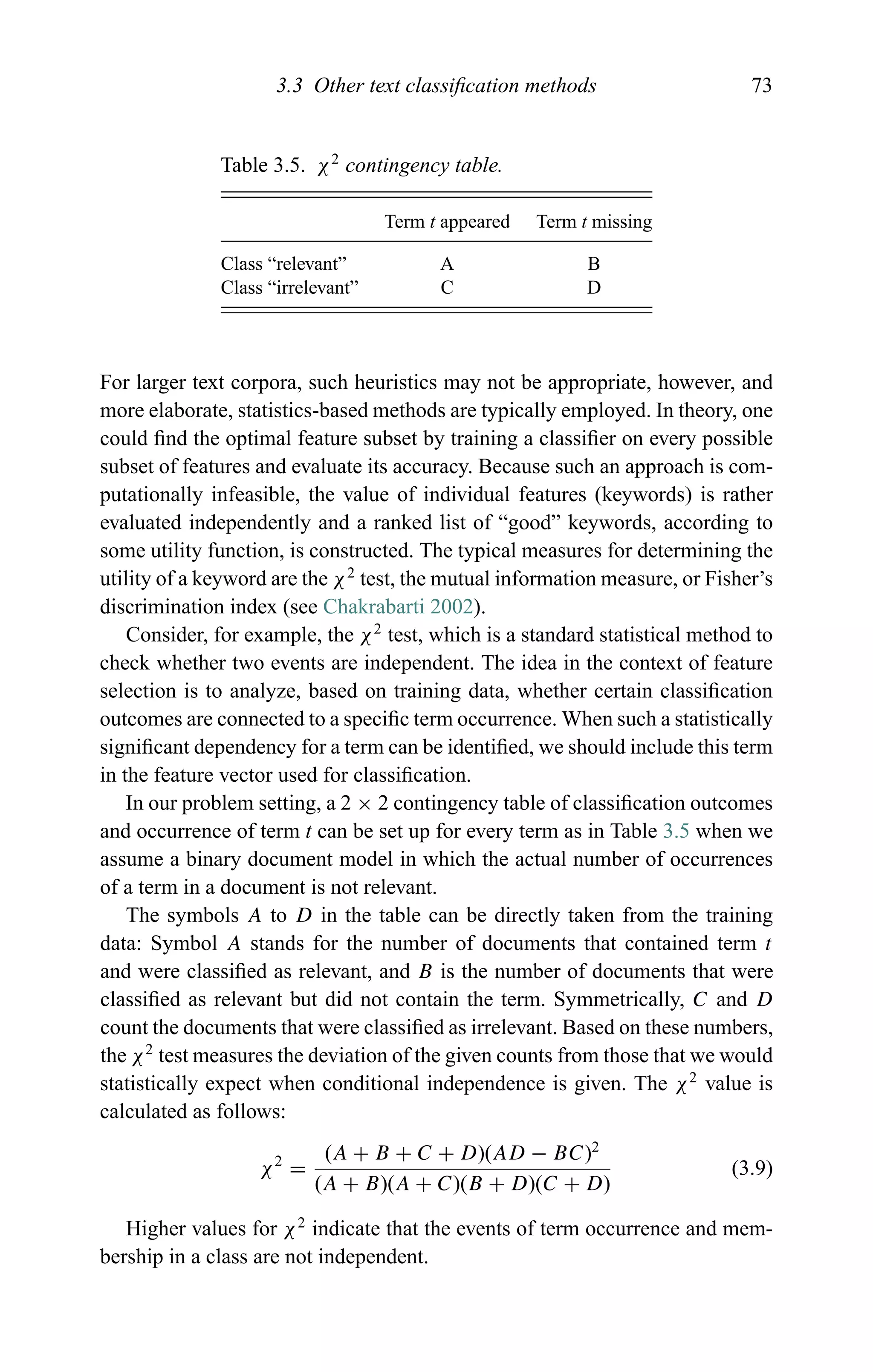 3.3 Other text classiﬁcation methods 73
Table 3.5. χ2
contingency table.
Term t appeared Term t missing
Class “relevant” A B
Class “irrelevant” C D
For larger text corpora, such heuristics may not be appropriate, however, and
more elaborate, statistics-based methods are typically employed. In theory, one
could ﬁnd the optimal feature subset by training a classiﬁer on every possible
subset of features and evaluate its accuracy. Because such an approach is com-
putationally infeasible, the value of individual features (keywords) is rather
evaluated independently and a ranked list of “good” keywords, according to
some utility function, is constructed. The typical measures for determining the
utility of a keyword are the χ2
test, the mutual information measure, or Fisher’s
discrimination index (see Chakrabarti 2002).
Consider, for example, the χ2
test, which is a standard statistical method to
check whether two events are independent. The idea in the context of feature
selection is to analyze, based on training data, whether certain classiﬁcation
outcomes are connected to a speciﬁc term occurrence. When such a statistically
signiﬁcant dependency for a term can be identiﬁed, we should include this term
in the feature vector used for classiﬁcation.
In our problem setting, a 2 × 2 contingency table of classiﬁcation outcomes
and occurrence of term t can be set up for every term as in Table 3.5 when we
assume a binary document model in which the actual number of occurrences
of a term in a document is not relevant.
The symbols A to D in the table can be directly taken from the training
data: Symbol A stands for the number of documents that contained term t
and were classiﬁed as relevant, and B is the number of documents that were
classiﬁed as relevant but did not contain the term. Symmetrically, C and D
count the documents that were classiﬁed as irrelevant. Based on these numbers,
the χ2
test measures the deviation of the given counts from those that we would
statistically expect when conditional independence is given. The χ2
value is
calculated as follows:
χ2
=
(A + B + C + D)(AD − BC)2
(A + B)(A + C)(B + D)(C + D)
(3.9)
Higher values for χ2
indicate that the events of term occurrence and mem-
bership in a class are not independent.
 