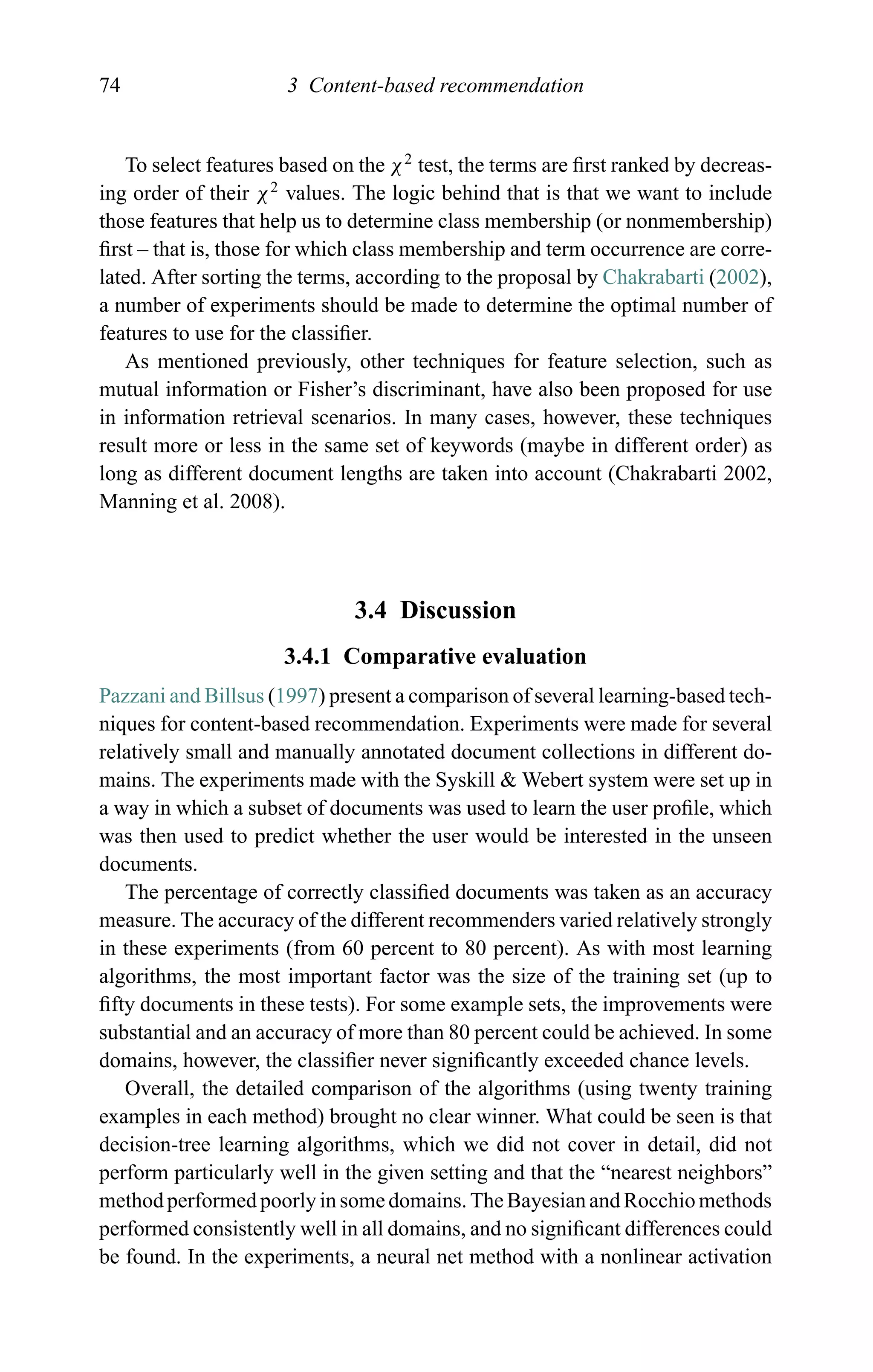 74 3 Content-based recommendation
To select features based on the χ2
test, the terms are ﬁrst ranked by decreas-
ing order of their χ2
values. The logic behind that is that we want to include
those features that help us to determine class membership (or nonmembership)
ﬁrst – that is, those for which class membership and term occurrence are corre-
lated. After sorting the terms, according to the proposal by Chakrabarti (2002),
a number of experiments should be made to determine the optimal number of
features to use for the classiﬁer.
As mentioned previously, other techniques for feature selection, such as
mutual information or Fisher’s discriminant, have also been proposed for use
in information retrieval scenarios. In many cases, however, these techniques
result more or less in the same set of keywords (maybe in different order) as
long as different document lengths are taken into account (Chakrabarti 2002,
Manning et al. 2008).
3.4 Discussion
3.4.1 Comparative evaluation
Pazzani and Billsus (1997) present a comparison of several learning-based tech-
niques for content-based recommendation. Experiments were made for several
relatively small and manually annotated document collections in different do-
mains. The experiments made with the Syskill & Webert system were set up in
a way in which a subset of documents was used to learn the user proﬁle, which
was then used to predict whether the user would be interested in the unseen
documents.
The percentage of correctly classiﬁed documents was taken as an accuracy
measure. The accuracy of the different recommenders varied relatively strongly
in these experiments (from 60 percent to 80 percent). As with most learning
algorithms, the most important factor was the size of the training set (up to
ﬁfty documents in these tests). For some example sets, the improvements were
substantial and an accuracy of more than 80 percent could be achieved. In some
domains, however, the classiﬁer never signiﬁcantly exceeded chance levels.
Overall, the detailed comparison of the algorithms (using twenty training
examples in each method) brought no clear winner. What could be seen is that
decision-tree learning algorithms, which we did not cover in detail, did not
perform particularly well in the given setting and that the “nearest neighbors”
method performed poorly in some domains. The Bayesian and Rocchio methods
performed consistently well in all domains, and no signiﬁcant differences could
be found. In the experiments, a neural net method with a nonlinear activation
 