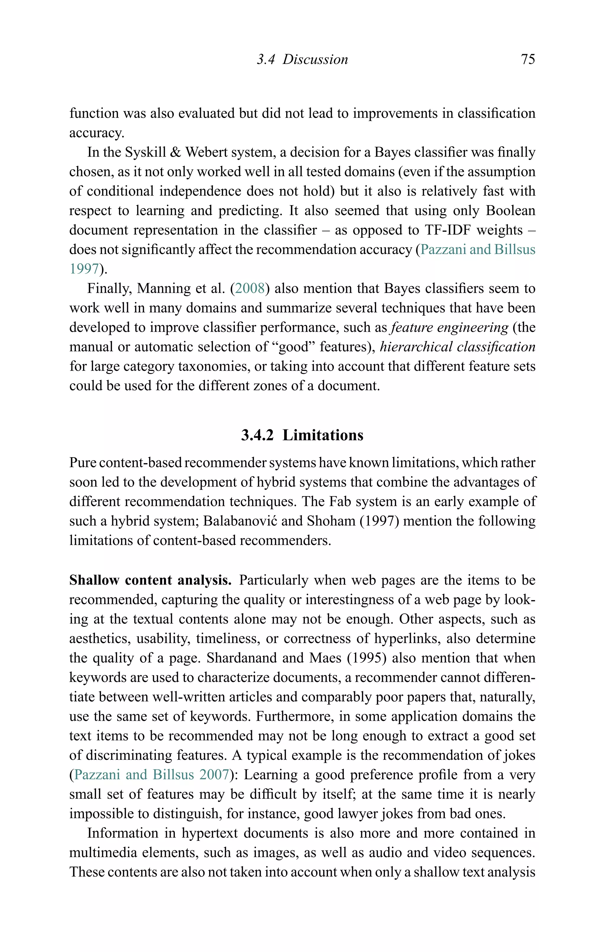 3.4 Discussion 75
function was also evaluated but did not lead to improvements in classiﬁcation
accuracy.
In the Syskill & Webert system, a decision for a Bayes classiﬁer was ﬁnally
chosen, as it not only worked well in all tested domains (even if the assumption
of conditional independence does not hold) but it also is relatively fast with
respect to learning and predicting. It also seemed that using only Boolean
document representation in the classiﬁer – as opposed to TF-IDF weights –
does not signiﬁcantly affect the recommendation accuracy (Pazzani and Billsus
1997).
Finally, Manning et al. (2008) also mention that Bayes classiﬁers seem to
work well in many domains and summarize several techniques that have been
developed to improve classiﬁer performance, such as feature engineering (the
manual or automatic selection of “good” features), hierarchical classiﬁcation
for large category taxonomies, or taking into account that different feature sets
could be used for the different zones of a document.
3.4.2 Limitations
Pure content-based recommender systems have known limitations, which rather
soon led to the development of hybrid systems that combine the advantages of
different recommendation techniques. The Fab system is an early example of
such a hybrid system; Balabanovi´c and Shoham (1997) mention the following
limitations of content-based recommenders.
Shallow content analysis. Particularly when web pages are the items to be
recommended, capturing the quality or interestingness of a web page by look-
ing at the textual contents alone may not be enough. Other aspects, such as
aesthetics, usability, timeliness, or correctness of hyperlinks, also determine
the quality of a page. Shardanand and Maes (1995) also mention that when
keywords are used to characterize documents, a recommender cannot differen-
tiate between well-written articles and comparably poor papers that, naturally,
use the same set of keywords. Furthermore, in some application domains the
text items to be recommended may not be long enough to extract a good set
of discriminating features. A typical example is the recommendation of jokes
(Pazzani and Billsus 2007): Learning a good preference proﬁle from a very
small set of features may be difﬁcult by itself; at the same time it is nearly
impossible to distinguish, for instance, good lawyer jokes from bad ones.
Information in hypertext documents is also more and more contained in
multimedia elements, such as images, as well as audio and video sequences.
These contents are also not taken into account when only a shallow text analysis
 