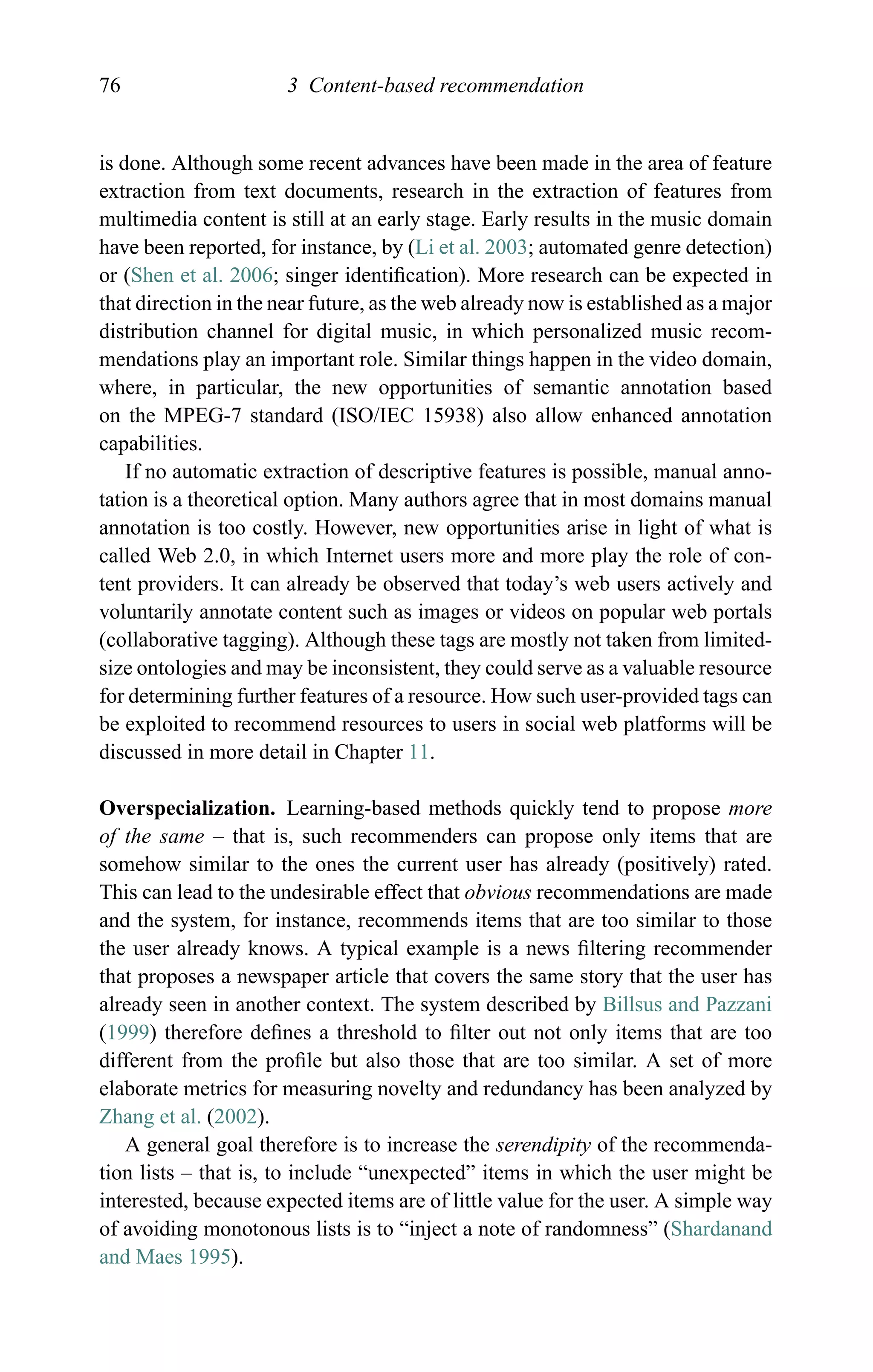 76 3 Content-based recommendation
is done. Although some recent advances have been made in the area of feature
extraction from text documents, research in the extraction of features from
multimedia content is still at an early stage. Early results in the music domain
have been reported, for instance, by (Li et al. 2003; automated genre detection)
or (Shen et al. 2006; singer identiﬁcation). More research can be expected in
that direction in the near future, as the web already now is established as a major
distribution channel for digital music, in which personalized music recom-
mendations play an important role. Similar things happen in the video domain,
where, in particular, the new opportunities of semantic annotation based
on the MPEG-7 standard (ISO/IEC 15938) also allow enhanced annotation
capabilities.
If no automatic extraction of descriptive features is possible, manual anno-
tation is a theoretical option. Many authors agree that in most domains manual
annotation is too costly. However, new opportunities arise in light of what is
called Web 2.0, in which Internet users more and more play the role of con-
tent providers. It can already be observed that today’s web users actively and
voluntarily annotate content such as images or videos on popular web portals
(collaborative tagging). Although these tags are mostly not taken from limited-
size ontologies and may be inconsistent, they could serve as a valuable resource
for determining further features of a resource. How such user-provided tags can
be exploited to recommend resources to users in social web platforms will be
discussed in more detail in Chapter 11.
Overspecialization. Learning-based methods quickly tend to propose more
of the same – that is, such recommenders can propose only items that are
somehow similar to the ones the current user has already (positively) rated.
This can lead to the undesirable effect that obvious recommendations are made
and the system, for instance, recommends items that are too similar to those
the user already knows. A typical example is a news ﬁltering recommender
that proposes a newspaper article that covers the same story that the user has
already seen in another context. The system described by Billsus and Pazzani
(1999) therefore deﬁnes a threshold to ﬁlter out not only items that are too
different from the proﬁle but also those that are too similar. A set of more
elaborate metrics for measuring novelty and redundancy has been analyzed by
Zhang et al. (2002).
A general goal therefore is to increase the serendipity of the recommenda-
tion lists – that is, to include “unexpected” items in which the user might be
interested, because expected items are of little value for the user. A simple way
of avoiding monotonous lists is to “inject a note of randomness” (Shardanand
and Maes 1995).
 