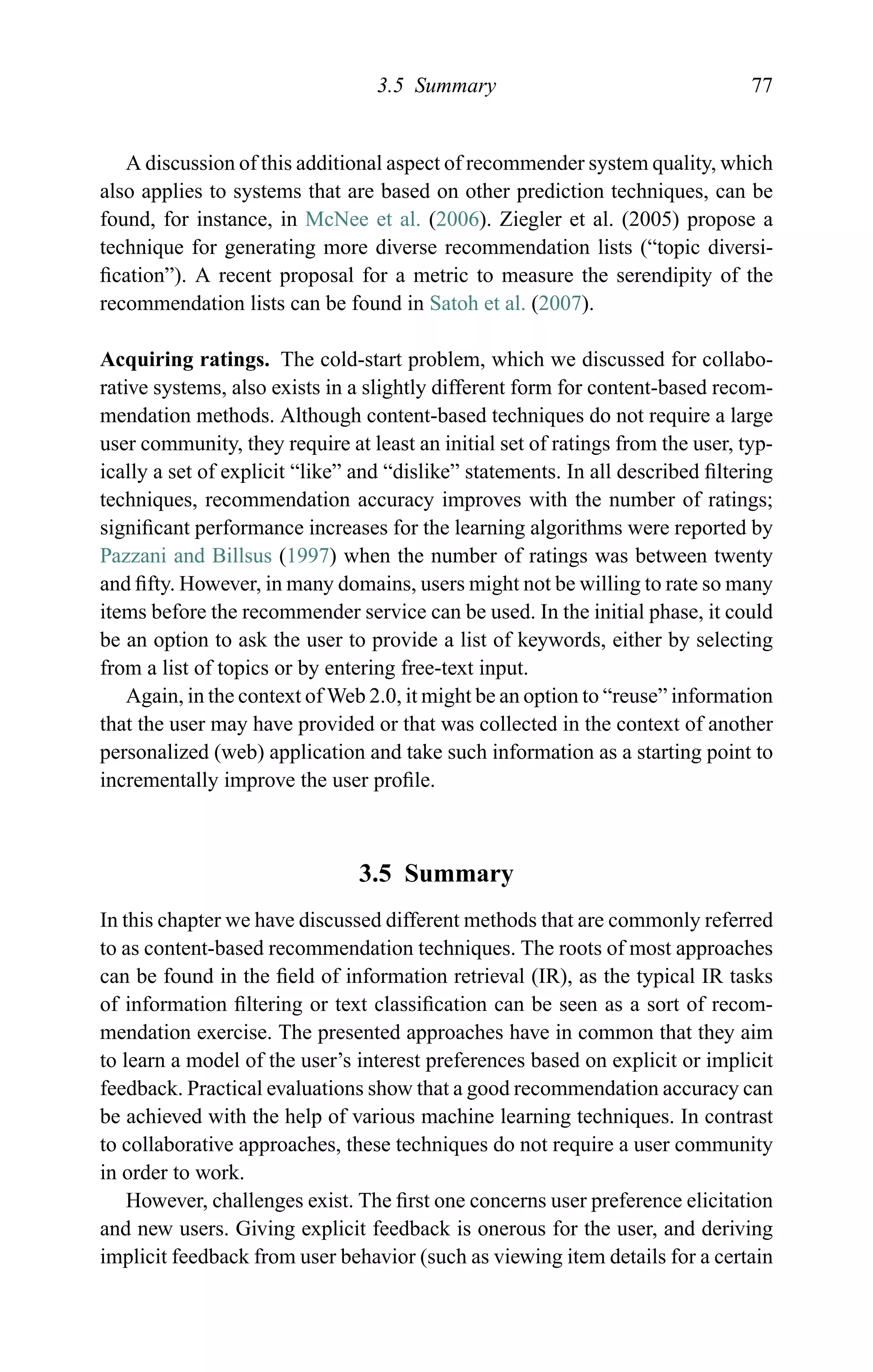 3.5 Summary 77
A discussion of this additional aspect of recommender system quality, which
also applies to systems that are based on other prediction techniques, can be
found, for instance, in McNee et al. (2006). Ziegler et al. (2005) propose a
technique for generating more diverse recommendation lists (“topic diversi-
ﬁcation”). A recent proposal for a metric to measure the serendipity of the
recommendation lists can be found in Satoh et al. (2007).
Acquiring ratings. The cold-start problem, which we discussed for collabo-
rative systems, also exists in a slightly different form for content-based recom-
mendation methods. Although content-based techniques do not require a large
user community, they require at least an initial set of ratings from the user, typ-
ically a set of explicit “like” and “dislike” statements. In all described ﬁltering
techniques, recommendation accuracy improves with the number of ratings;
signiﬁcant performance increases for the learning algorithms were reported by
Pazzani and Billsus (1997) when the number of ratings was between twenty
and ﬁfty. However, in many domains, users might not be willing to rate so many
items before the recommender service can be used. In the initial phase, it could
be an option to ask the user to provide a list of keywords, either by selecting
from a list of topics or by entering free-text input.
Again, in the context of Web 2.0, it might be an option to “reuse” information
that the user may have provided or that was collected in the context of another
personalized (web) application and take such information as a starting point to
incrementally improve the user proﬁle.
3.5 Summary
In this chapter we have discussed different methods that are commonly referred
to as content-based recommendation techniques. The roots of most approaches
can be found in the ﬁeld of information retrieval (IR), as the typical IR tasks
of information ﬁltering or text classiﬁcation can be seen as a sort of recom-
mendation exercise. The presented approaches have in common that they aim
to learn a model of the user’s interest preferences based on explicit or implicit
feedback. Practical evaluations show that a good recommendation accuracy can
be achieved with the help of various machine learning techniques. In contrast
to collaborative approaches, these techniques do not require a user community
in order to work.
However, challenges exist. The ﬁrst one concerns user preference elicitation
and new users. Giving explicit feedback is onerous for the user, and deriving
implicit feedback from user behavior (such as viewing item details for a certain
 