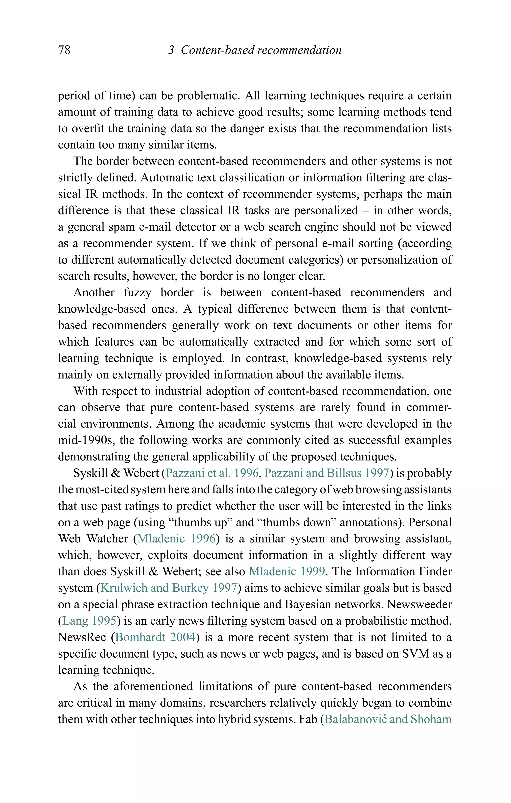 78 3 Content-based recommendation
period of time) can be problematic. All learning techniques require a certain
amount of training data to achieve good results; some learning methods tend
to overﬁt the training data so the danger exists that the recommendation lists
contain too many similar items.
The border between content-based recommenders and other systems is not
strictly deﬁned. Automatic text classiﬁcation or information ﬁltering are clas-
sical IR methods. In the context of recommender systems, perhaps the main
difference is that these classical IR tasks are personalized – in other words,
a general spam e-mail detector or a web search engine should not be viewed
as a recommender system. If we think of personal e-mail sorting (according
to different automatically detected document categories) or personalization of
search results, however, the border is no longer clear.
Another fuzzy border is between content-based recommenders and
knowledge-based ones. A typical difference between them is that content-
based recommenders generally work on text documents or other items for
which features can be automatically extracted and for which some sort of
learning technique is employed. In contrast, knowledge-based systems rely
mainly on externally provided information about the available items.
With respect to industrial adoption of content-based recommendation, one
can observe that pure content-based systems are rarely found in commer-
cial environments. Among the academic systems that were developed in the
mid-1990s, the following works are commonly cited as successful examples
demonstrating the general applicability of the proposed techniques.
Syskill & Webert (Pazzani et al. 1996, Pazzani and Billsus 1997) is probably
the most-cited system here and falls into the category of web browsing assistants
that use past ratings to predict whether the user will be interested in the links
on a web page (using “thumbs up” and “thumbs down” annotations). Personal
Web Watcher (Mladenic 1996) is a similar system and browsing assistant,
which, however, exploits document information in a slightly different way
than does Syskill & Webert; see also Mladenic 1999. The Information Finder
system (Krulwich and Burkey 1997) aims to achieve similar goals but is based
on a special phrase extraction technique and Bayesian networks. Newsweeder
(Lang 1995) is an early news ﬁltering system based on a probabilistic method.
NewsRec (Bomhardt 2004) is a more recent system that is not limited to a
speciﬁc document type, such as news or web pages, and is based on SVM as a
learning technique.
As the aforementioned limitations of pure content-based recommenders
are critical in many domains, researchers relatively quickly began to combine
them with other techniques into hybrid systems. Fab (Balabanovi´c and Shoham
 