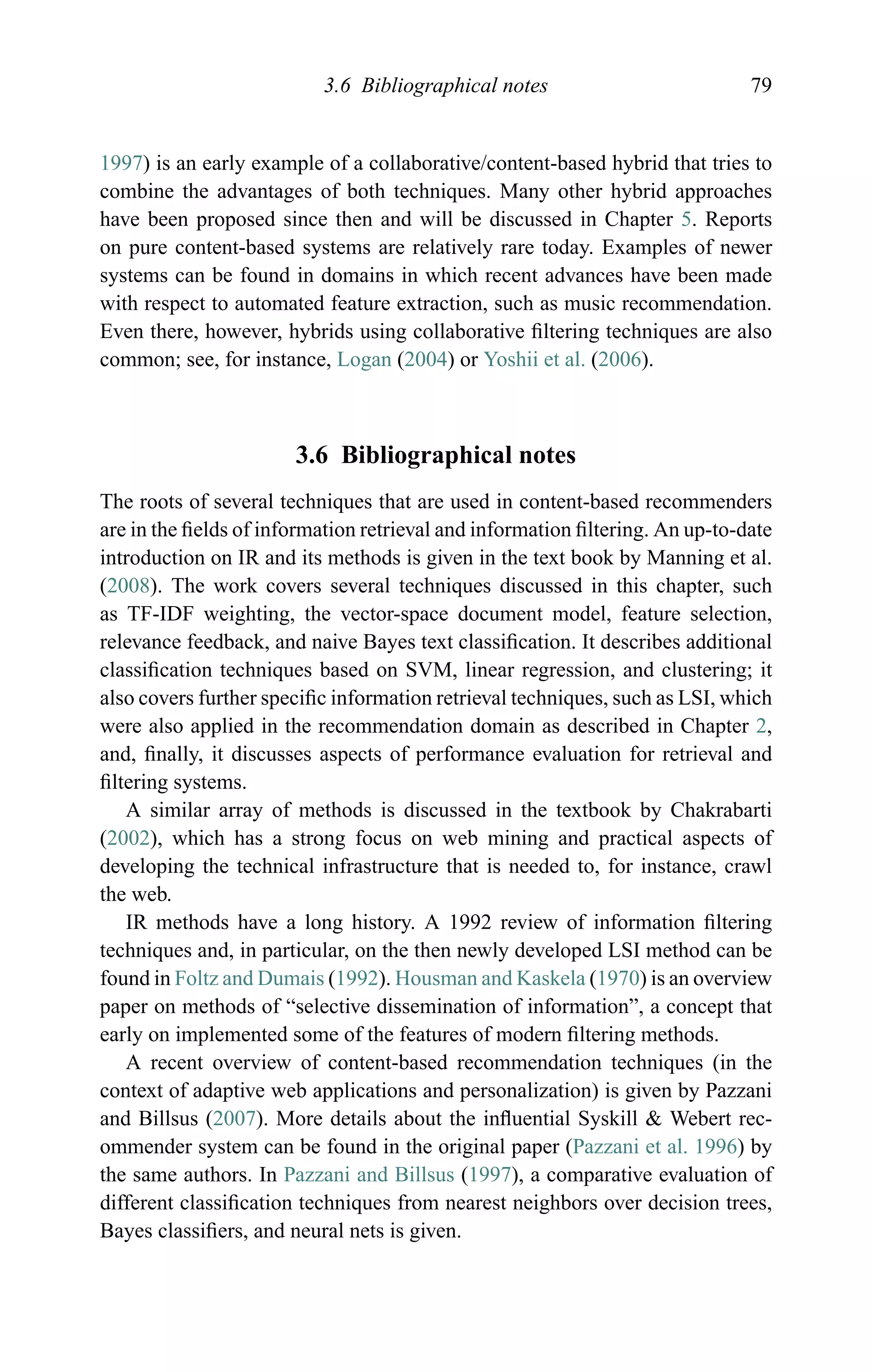 3.6 Bibliographical notes 79
1997) is an early example of a collaborative/content-based hybrid that tries to
combine the advantages of both techniques. Many other hybrid approaches
have been proposed since then and will be discussed in Chapter 5. Reports
on pure content-based systems are relatively rare today. Examples of newer
systems can be found in domains in which recent advances have been made
with respect to automated feature extraction, such as music recommendation.
Even there, however, hybrids using collaborative ﬁltering techniques are also
common; see, for instance, Logan (2004) or Yoshii et al. (2006).
3.6 Bibliographical notes
The roots of several techniques that are used in content-based recommenders
are in the ﬁelds of information retrieval and information ﬁltering. An up-to-date
introduction on IR and its methods is given in the text book by Manning et al.
(2008). The work covers several techniques discussed in this chapter, such
as TF-IDF weighting, the vector-space document model, feature selection,
relevance feedback, and naive Bayes text classiﬁcation. It describes additional
classiﬁcation techniques based on SVM, linear regression, and clustering; it
also covers further speciﬁc information retrieval techniques, such as LSI, which
were also applied in the recommendation domain as described in Chapter 2,
and, ﬁnally, it discusses aspects of performance evaluation for retrieval and
ﬁltering systems.
A similar array of methods is discussed in the textbook by Chakrabarti
(2002), which has a strong focus on web mining and practical aspects of
developing the technical infrastructure that is needed to, for instance, crawl
the web.
IR methods have a long history. A 1992 review of information ﬁltering
techniques and, in particular, on the then newly developed LSI method can be
found in Foltz and Dumais (1992). Housman and Kaskela (1970) is an overview
paper on methods of “selective dissemination of information”, a concept that
early on implemented some of the features of modern ﬁltering methods.
A recent overview of content-based recommendation techniques (in the
context of adaptive web applications and personalization) is given by Pazzani
and Billsus (2007). More details about the inﬂuential Syskill & Webert rec-
ommender system can be found in the original paper (Pazzani et al. 1996) by
the same authors. In Pazzani and Billsus (1997), a comparative evaluation of
different classiﬁcation techniques from nearest neighbors over decision trees,
Bayes classiﬁers, and neural nets is given.
 