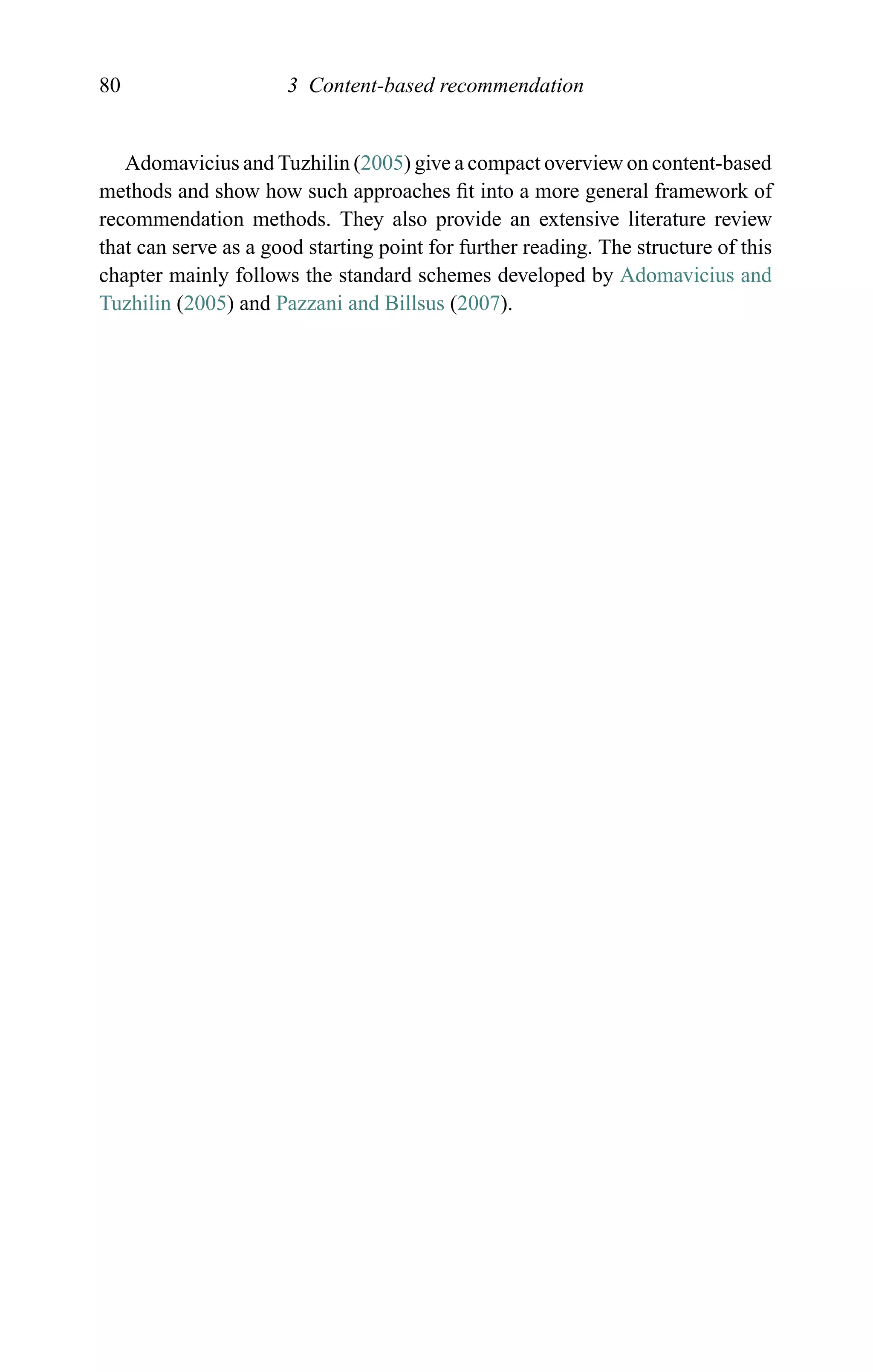 80 3 Content-based recommendation
Adomavicius and Tuzhilin (2005) give a compact overview on content-based
methods and show how such approaches ﬁt into a more general framework of
recommendation methods. They also provide an extensive literature review
that can serve as a good starting point for further reading. The structure of this
chapter mainly follows the standard schemes developed by Adomavicius and
Tuzhilin (2005) and Pazzani and Billsus (2007).
 