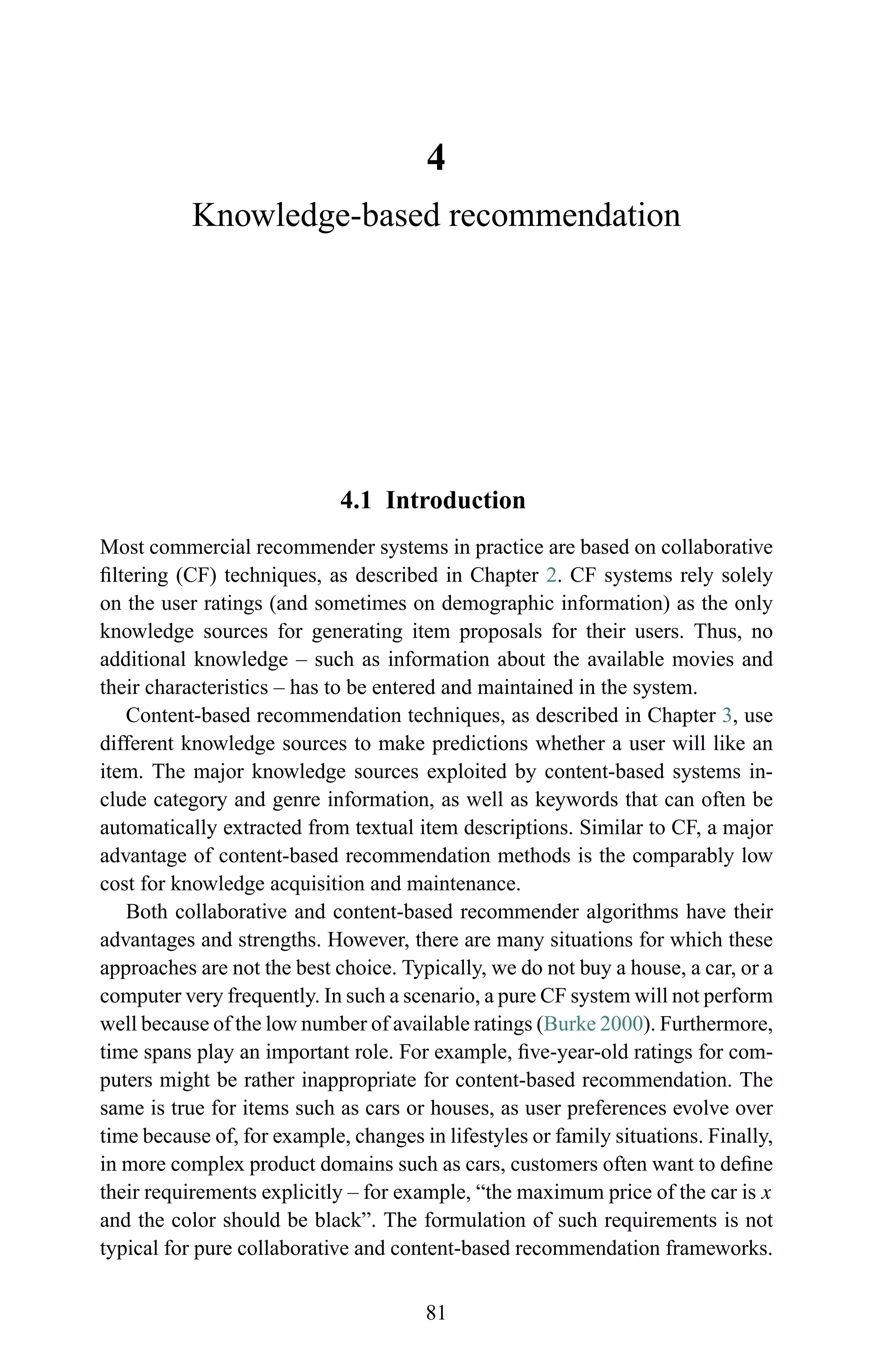 4
Knowledge-based recommendation
4.1 Introduction
Most commercial recommender systems in practice are based on collaborative
ﬁltering (CF) techniques, as described in Chapter 2. CF systems rely solely
on the user ratings (and sometimes on demographic information) as the only
knowledge sources for generating item proposals for their users. Thus, no
additional knowledge – such as information about the available movies and
their characteristics – has to be entered and maintained in the system.
Content-based recommendation techniques, as described in Chapter 3, use
different knowledge sources to make predictions whether a user will like an
item. The major knowledge sources exploited by content-based systems in-
clude category and genre information, as well as keywords that can often be
automatically extracted from textual item descriptions. Similar to CF, a major
advantage of content-based recommendation methods is the comparably low
cost for knowledge acquisition and maintenance.
Both collaborative and content-based recommender algorithms have their
advantages and strengths. However, there are many situations for which these
approaches are not the best choice. Typically, we do not buy a house, a car, or a
computer very frequently. In such a scenario, a pure CF system will not perform
well because of the low number of available ratings (Burke 2000). Furthermore,
time spans play an important role. For example, ﬁve-year-old ratings for com-
puters might be rather inappropriate for content-based recommendation. The
same is true for items such as cars or houses, as user preferences evolve over
time because of, for example, changes in lifestyles or family situations. Finally,
in more complex product domains such as cars, customers often want to deﬁne
their requirements explicitly – for example, “the maximum price of the car is x
and the color should be black”. The formulation of such requirements is not
typical for pure collaborative and content-based recommendation frameworks.
81
 